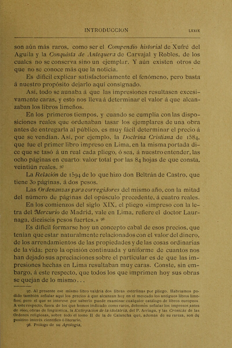 son aún más raros, como ser el Compendio historial de Xufré del Aguila y la Conquista de Antequera de Carvajal y Robles, de los cuales no se conserva sino un ejemplar. Y aún existen otros de que no se conoce más que la noticia. Es difícil explicar satisfactoriamente el fenómeno, pero basta á nuestro propósito dejarlo aquí consignado. Así, todo se aunaba á que las impresiones resultasen excesi- vamente caras, y esto nos lleva á determinar el valor á que alcan- zaban los libros limeños. En los primeros tiempos, y cuando se cumplía con las dispo- siciones reales que ordenaban tasar los ejemplares de una obra antes de entregarla al público, es muy fácil determinar el precio á que se vendían. Así, por ejemplo, la Doctrina Cristiana de i58-i, que fue el primer libro impreso en Lima, en la misma portada di- ce que se tasó á un real cada pliego, ó sea, á nuestro entender, las ocho páginas en cuarto: valor total por las 84 hojas de que consta, veintiún reales. .97 La Relación de iSgq de lo que hizo don Beltrán de Castro, que tiene 3o páginas, á dos pesos. Las Ordenanzas para corregidores del mismo año, con la mitad del número de páginas del opúsculo precedente, á cuatro, reales. En los comienzos del siglo XIX, el pliego «impreso con la le- tra del Alercurio de Madrid, vale en Lima, refiere el doctor Laur- naga, dieziseis pesos fuertes.» 9^ Es difícil formarse hoy un concepto cabal de esos precios, que tenían que estar naturalmente relacionados con el valor del dinero, de los arrendamientos de las propiedades y de las cosas ordinarias de la vida; pero la opinión continuada y uniforme de cuantos nos han dejado sus apreciaciones sobre el particular es de que las im- presiones hechas en Lima resultaban muy caras. Conste, sin em- bargo, á este respecto, que todos los que imprimen hoy sus obras se quejan de lo mismo... 97- Al presente ese mismo libro valdría dos libras esterlinas por pliego. Habríamos po- dido también señalar aqui los precios á que alcanzan hoy en el mercado los antiguos libi'os lime- ños; pero el que se interese por saberlo puede examinar cualquier catálogo de libros europeos A este respecto, fuera de los que hemos indicado como raros, debemos señalarlos impresos antes de 1600, obras de lingüistica, la Extirpación de la idolatria, del P. Arriaga, y las Crónicas de las Ordenes religiosas, sobre todo el tomo II de la de Calancha que, además de su rareza, son de positivo interés científico ó literario. 98. Prólogo de su Apologia,