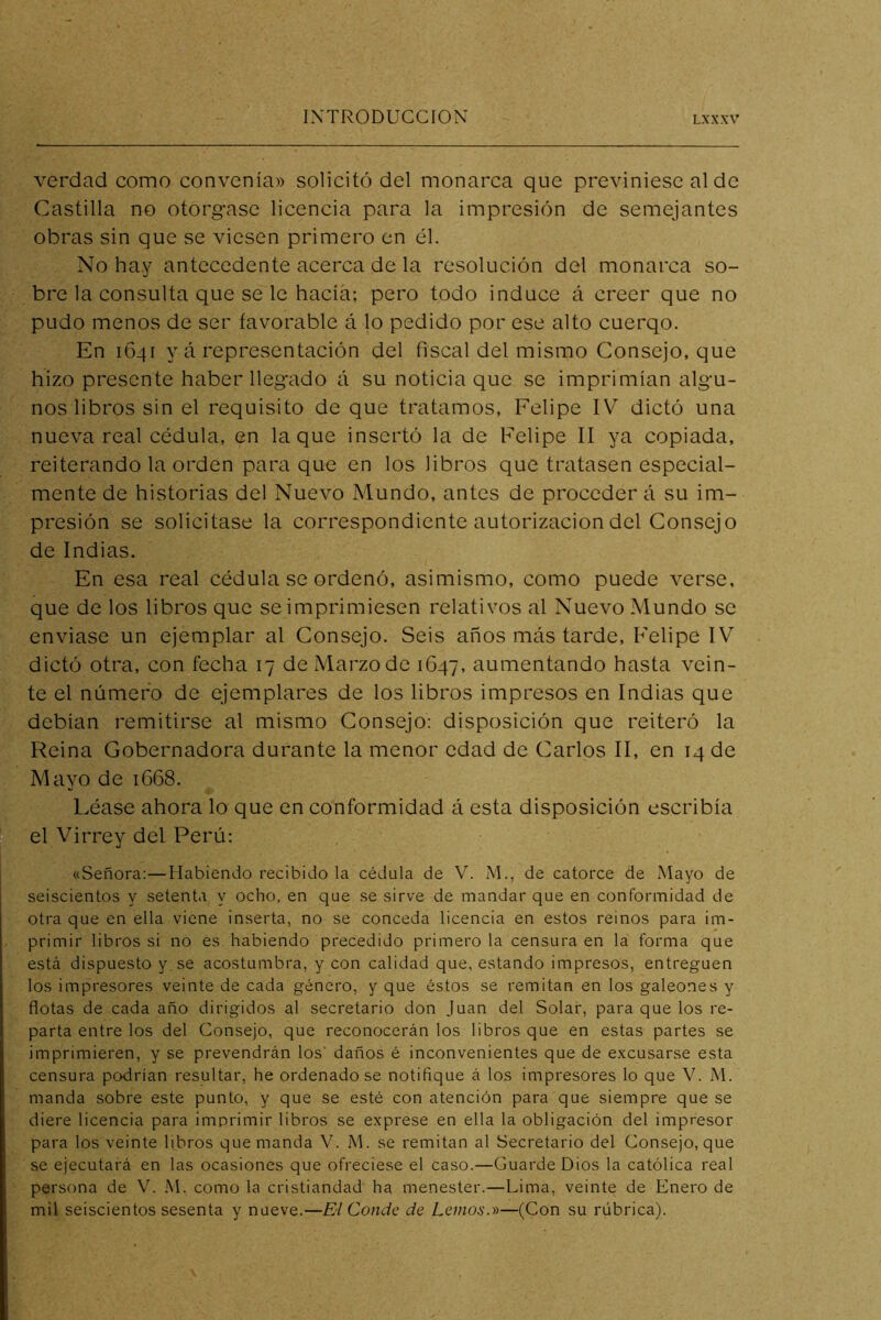 verdad como convenía» solicitó del monarca que previniese al de Castilla no otorgase licencia para la impresión de semejantes obras sin que se viesen primero en él. No hay antecedente acerca de la resolución del monarca so- bre la consulta que se le hacía; pero todo induce á creer que no pudo menos de ser favorable á lo pedido por ese alto cuerqo. En 1641 y á representación del fiscal del mismo Consejo, que hizo presente haber llegado á su noticia que se imprimían algu- nos libros sin el requisito de que tratamos, Felipe IV dictó una nueva real cédula, en laque insertó la de Felipe II ya copiada, reiterando la orden para que en los libros que tratasen especial- mente de historias del Nuevo Mundo, antes de proceder á su im- presión se solicitase la correspondiente autorización del Consejo de Indias. En esa real cédula se ordenó, asimismo, como puede verse, que de los libros que se imprimiesen relativos al Nuevo Mundo se enviase un ejemplar al Consejo. Seis años más tarde, P'elipe IV dictó otra, con fecha 17 de Marzo de 1647, aumentando hasta vein- te el número de ejemplares de los libros impresos en Indias que debían remitirse al mismo Consejo: disposición que reiteró la Reina Gobernadora durante la menor edad de Carlos II, en 14 de Mayo de 1668. Léase ahora lo que en conformidad á esta disposición escribía el Virrey del Perú: «Señora:—Habiendo recibido la cédula de V. M., de catorce de Mayo de seiscientos y setenta y ocho, en que se sirve de mandar que en conformidad de otra que en ella viene inserta, no se conceda licencia en estos reinos para im- primir libros si no es habiendo precedido primero la censura en la forma que está dispuesto y se acostumbra, y con calidad que, estando impresos, entreguen los impresores veinte de cada género, y que éstos se remitan en los galeones y flotas de cada año dirigidos al secretario don Juan del Solar, para que los re- parta entre los del Consejo, que reconocerán los libros que en estas partes se imprimieren, y se prevendrán los' daños é inconvenientes que de excusarse esta censura podrían resultar, he ordenado se notifique á los impresores lo que V. M. manda sobre este punto, y que se esté con atención para que siempre que se diere licencia para imprimir libros se exprese en ella la obligación del impresor para los veinte libros que manda “V. iM. se remitan al Secretario del Consejo, que se ejecutará en las ocasiones que ofreciese el caso.—CuardeDios la católica real persona de V. M. como la cristiandad ha menester.—Lima, veinte de Enero de mil seiscientos sesenta y nueve.—El Conde de Lanoso)—(Con su rúbrica).