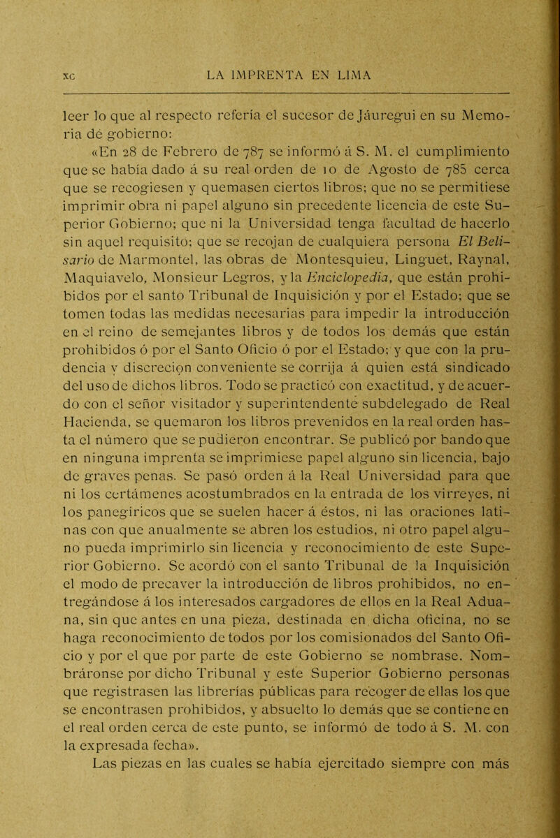 leer lo que al respeeto refería el sucesor de Jáurcgui en su Memo- ria dé gobierno: «En 28 de Febrero de 787 se informó á S. M. el cumplimiento que se había dado á su real orden de 10 de Agosto de 788 cerca que se recogiesen y quemasen ciertos libros; que no se permitiese imprimir obra ni papel alguno sin precedente licencia de este Su- perior Gobierno; que ni la Universidad tenga facultad de hacerlo sin aquel requisito; que se recojan de cualquiera persona El Beli- sario de Marmontel, las obras de Montesquieu, Linguet, Raynal, Maquiavelo, Monsieur Legros, y la Enciclopedia, que están prohi- bidos por el santo Tribunal de Inquisición y por el Estado; que se tomen todas las medidas necesarias para impedir la introducción en el reino de semejantes libros y de todos los demás que están prohibidos ó por el Santo Oficio ó por el Estado; y que con la pru- dencia y discreción conveniente se corrija á quien está sindicado del uso de dichos libros. Todo se practicó con exactitud, y de acuer- do con el señor visitador y superintendente subdelegado de Real Hacienda, se quemaron los libros prevenidos en la real orden has- ta el número que se pudieron encontrar. Se publicó por bando que en ninguna imprenta se imprimiese papel alguno sin licencia, bajo de graves penas. Se pasó orden á la Real Universidad para que ni los certámenes acostumbrados en la entrada de los virreyes, ni los panegíricos que se suelen hacer á éstos, ni las oraciones lati- nas con que anualmente se abren los estudios, ni otro papel algu- no pueda imprimirlo sin licencia y reconocimiento de este Supe- rior Gobierno. Se acordó con el santo Tribunal de la Inquisición el modo de precaver la introducción de libros prohibidos, no en- tregándose á los interesados cargadores de ellos en la Real Adua- na, sin que antes en una pieza, destinada en, dicha oficina, no se haga reconocimiento de todos por los comisionados del Santo Ofi- cio y por el que por parte de este Gobierno se nombrase. Nom- bráronse por dicho Tribunal y este Superior Gobierno personas que registrasen las librerías públicas para recoger de ellas los que se encontrasen prohibidos, y absuelto lo demás que se contiene en el real orden cerca de este punto, se informó de todo á S. M. con la expresada fecha». Las piezas en las cuales se había ejercitado siempre con más