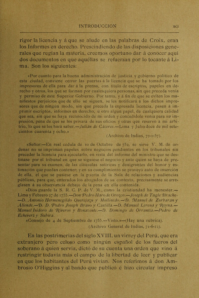 rigor la licencia y á que se alude en las palabras de Croix, eran los Informes en derecho. Prescindiendo de las disposiciones gene- rales que regían la materia, creemos oportuno dar á conocer aqui dos documentos en que aquéllas se refuerzan por lo tocante á Li- ma. Son los siguientes: «Por cuanto para la buena administración de justicia y gobierno político de esta ciudad, conviene cerrar las puertas á la licencia que se ha tomado por los impresores de ella para dar á la prensa, con título de escriptos, papeles en de- recho y otros, los que se forman por cualesquiera personas, sin que preceda venia y permiso de este Superior Cobierno. Por tanto, y á fin de que se eviten los ma- nifiestos perjuicios que de ello se siguen, se les notificará á los dichos impre- sores que de ningún modo, sin que preceda la expresada licencia, pasen á im- primir escriptos, informes en derecho, ú otro algún papel, de cualquiera calidad que sea, sin que se haya reconocido de mi orden y concedídole venia para su im- presión, pena de que se les privará de sus oficios y otras que reservo á mi arbi- trio, lo que se les hará saber.—Julián de Cáceres.—Lima y Julio doce de mil sete- cientos cuarenta y ocho.» (Archivo de Indias, 72-1-37). «Señor:—Un real cédula de 10 de Octubre de 752, se sirve V. M. de or- denar no se impriman papeles sobre negocios pendientes en los tribunales sin preceder la licencia para ejecutarlo, en vista del informe del ministro que se des- tinase por el tribunal en que se siguiese el negocio y ante quien se haya de pre- sentar para su e-xamen, de las cláusulas satíricas y denigrantes del honor y es- timación que puedan contener; y en su cumplimiento se proveyó auto de inserción de ella, el que se pusiese en la puerta de la Sala de relaciones y audiencias públicas, para que, enterados los abogados de su contexto, precisamente se arre- glasen á su observancia debajo de la pena en ella contenida. «Dios guarde la S. R. C. P. de V. M., como la cristiandad ha menester.— Lima y Febrero 27 de 1755.—Don Pedro Ilarode Oro^co.—Joseph de Tagle Praclio- —D. Antonio Hermenegildo Querejarji y Mollinedo.—P. í\Ianuel de Zurbardn y Allende.—P. D. Pedro Joseph Bravo y Ca.itilla.—D. IManuel Lerena y IJeyna.— Manuel Isidoro de ^iveros y Benavenle.—D. Domingo de Orranlía.—Pedro de Echeverz y Subirá. «Consejo de 4 de Septiembre de 1755.—Visto.»—(Hay una rúbrica). (Archivo General de Indias, 71-6-12). En las postrimerías del siglo XVÍII, un virrey del Perú, que era extranjero pero celoso como ningún español de los fueros del soberano á quien servía, dictó de su cuenta una orden que vino á restringir todavía más el campo de la libertad de leer y publicar en que los habitantes del Perú vivían. Nos referimos á don Am- brosio O’Higgins y al bando que publicó é hizo circular impreso