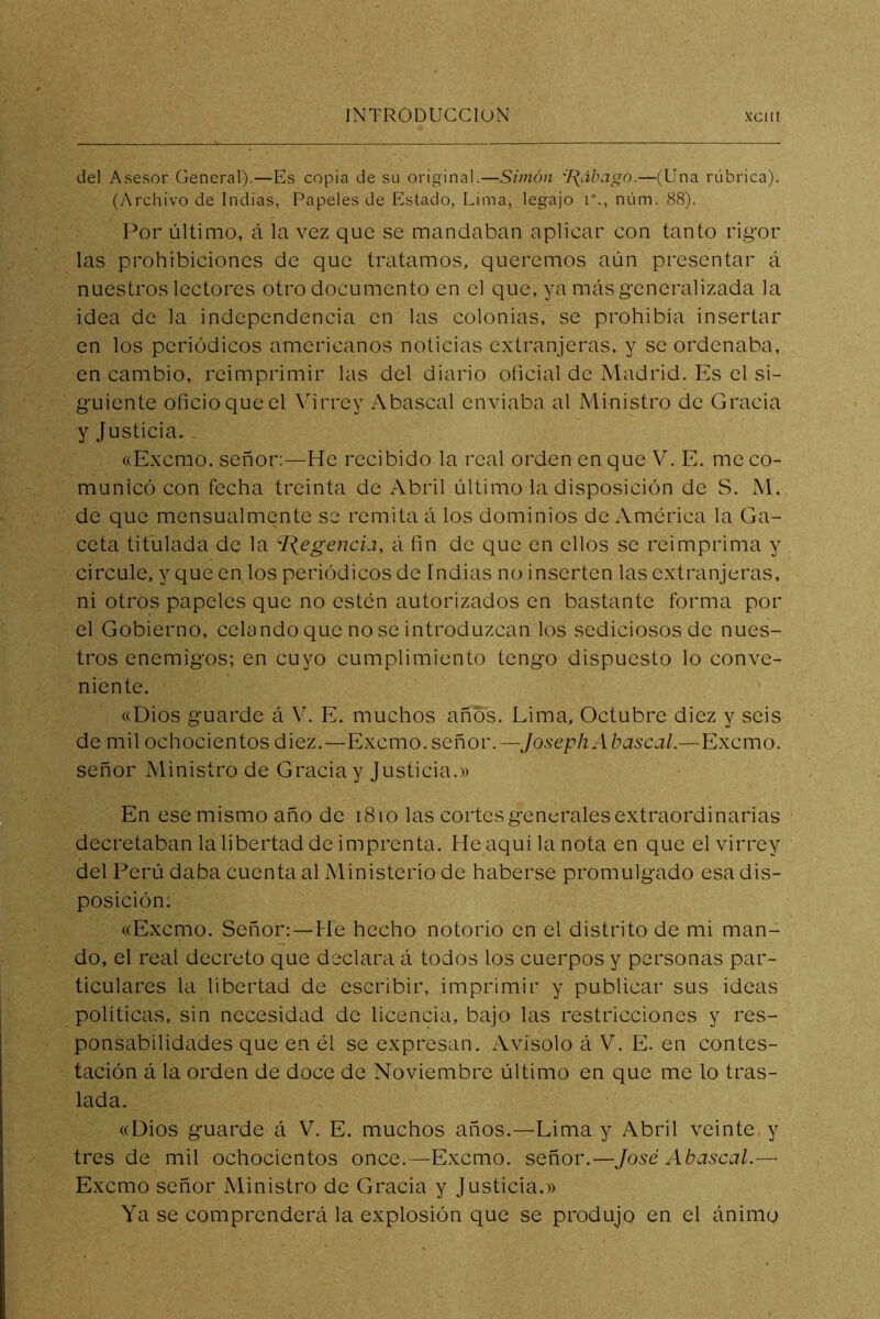 del Asesor General).—Es copia de su original.—Simón '[{ábago.—(Una rúbrica). (Archivo de Indias, Papeles de Estado, Lima, legajo r., núm. 88). Por último, á la vez que se mandaban aplicar con tanto rigor las prohibiciones de que tratamos, queremos aún presentar á nuestros lectores otro documento en el que, ya más generalizada la idea de la independencia en las colonias, se prohibía insertar en los periódicos americanos noticias extranjeras, y se ordenaba, en cambio, reimprimir las del diario oficial de Madrid. Es el si- guiente oficio que el \hrrey Abascal enviaba al Ministro de Gracia y Justicia. «Excmo. señor:—He recibido la real orden en que V. E. me co- municó con fecha treinta de Abril último la disposición de S. M. de que mensualmente se remita á los dominios de America la Ga- ceta titulada de la ^l\egencia, á fin de que en ellos se reimprima y circule, y que en los periódicos de Indias no inserten las extranjeras, ni otros papeles que no estén autorizados en bastante forma por el Gobierno, celando que no se introduzcan los sediciosos de nues- tros enemigos; en cuyo cumplimiento tengo dispuesto lo conve- niente. «Dios guarde á V. E. muchos años. Lima, Octubre diez y seis de mil ochocientos diez.—Excmo. señor. — JosephAbascal.—Excmo. señor Ministro de Gracia y Justicia.» En ese mismo año de i8io las cortes generales extraordinarias decretaban la libertad de imprenta. He aquí la nota en que el virrey del Perú daba cuenta al Ministerio de haberse promulgado esa dis- posición: «Excmo. Señor:—He hecho notorio en el distrito de mi man- do, el real decreto que declara á todos los cuerpos y personas par- ticulares la libertad de escribir, imprimir y publicar sus ideas políticas, sin necesidad de licencia, bajo las restricciones y res- ponsabilidades que en él se expresan. Avisólo á V. E. en contes- tación á la orden de doce de Noviembre último en que me lo tras- lada. «Dios guarde á V. E. muchos años.—Lima y Abril veinte y tres de mil ochocientos once. —Excmo. señor.—José Abascal.— Excmo señor Ministro de Gracia y Justicia.» Ya se comprenderá la explosión que se produjo en el ánimo