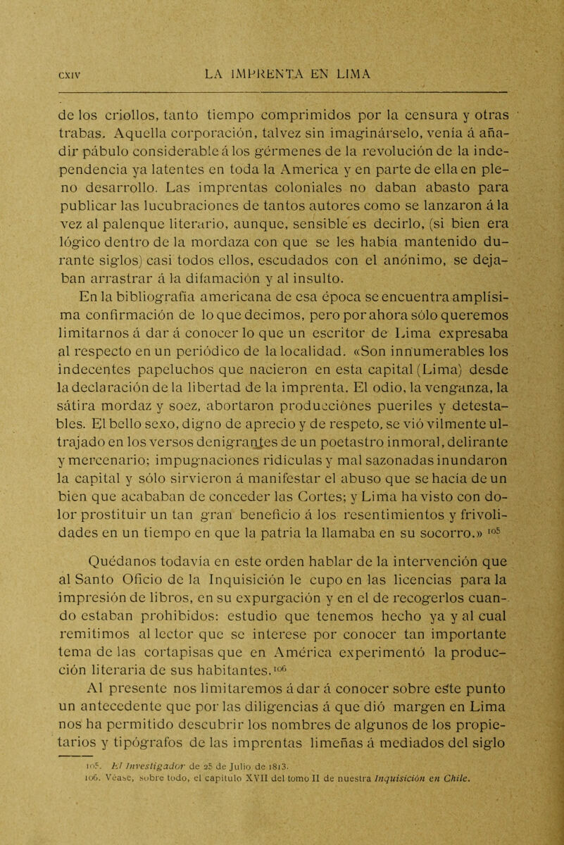 de los criollos, tanto tiempo comprimidos por la censura y otras trabas. Aquella corporación, talvez sin imaginárselo, venía á aña- dir pábulo considerable á los gérmenes de la revolución de la inde- pendencia ya latentes en toda la America y en parte de ella en ple- no desarrollo. Las imprentas coloniales no daban abasto para publicar las lucubraciones de tantos autores como se lanzaron á la vez al palenque literario, aunque, sensible es decirlo, (si bien era lógico dentro de la mordaza con que se les había mantenido du- rante siglos) casi todos ellos, escudados con el anónimo, se deja- ban arrastrar á la difamación y al insulto. En la bibliografía americana de esa época se encuentra amplísi- ma confirmación de lo que decimos, pero por ahora sólo queremos limitarnos á dar á conocer lo que un escritor de Lima expresaba al respecto en un periódico de la localidad. «Son innumerables los indecentes papeluchos que nacieron en esta capital (Lima) desde la declaración de la libertad de la imprenta. El odio, la venganza, la sátira mordaz y soez, abortaron producciónes pueriles y detesta- bles. El bello sexo, digno de aprecio y de respeto, se vió vilmente ul- trajado en los versos denigrantes de un poetastro inmoral, delirante y mercenario; impugnaciones ridiculas y mal sazonadas inundaron la capital y sólo sirvieron á manifestar el abuso que se hacía de un bien que acababan de conceder las Cortes; y Lima ha visto con do- lor prostituir un tan gran beneficio á los resentimientos y frivoli- dades en un tiempo en que la patria la llamaba en su socorro.» Quédanos todavía en este orden hablar de la intervención que al Santo Oficio de la Inquisición le cupo en las licencias parala impresión de libros, en su expurgación y en el de recogerlos cuan-, do estaban prohibidos: estudio que tenemos hecho ya y al cual remitimos al lector que se interese por conocer tan importante tema de las cortapisas que en América experimentó la produc- ción literaria de sus habitantes. Al presente nos limitaremos ádar á conocer sobre e^te punto un antecedente que por las diligencias á que dió margen en Lima nos ha permitido descubrir los nombres de algunos de los propie- tarios y tipógrafos de las imprentas limeñas á mediados del siglo A7 Investigador de a5 de Julio de i8i3. iu6. VéabC, .Subre todo, el capitulo XVII del torno II de nue.stra Inqicisición en Chile.