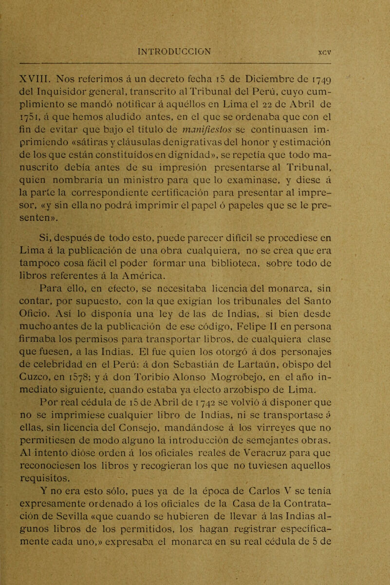 XVIII, Nos referimos á un decreto fecha i5 de Diciembre de 1749 del Inquisidor general, transcrito al Tribunal del Perú, cuyo cum- plimiento se mandó notificar á aquéllos en Lima el 22 de Abril de 1751, á que hemos aludido antes, en el que se ordenaba que con el fin de evitar que bajo el título de manifiestos se continuasen im- primiendo «sátiras y cláusulas denigrativas del honor y estimación de los que están constituidos en dignidad», se repetía que todo ma- nuscrito debía antes de su impresión presentarse al Tribunal, quien nombraría un ministro para que lo examinase, y diese á la parte la correspondiente certificación para presentar al impre- sor, «y sin ella no podrá imprimir el papel ó papeles que se le pre- senten». Si, después de todo esto, puede parecer difícil se procediese en Lima á la publicación de una obra cualquiera, no se crea que era tampoco cosa fácil el poder formar una biblioteca, sobre todo de libros referentes á la América. Para ello, en efecto, se necesitaba licencia del monarca, sin contar, por supuesto, con la que exigían los tribunales del Santo Oficio. Así lo disponía una ley de las de Indias, si bien desde mucho antes de la publicación de ese código, Felipe II en persona firmaba los permisos para transportar libros, de cualquiera clase que fuesen, a las Indias. El fue quien los otorgó á dos personajes de celebridad en el Perú: á don Sebastián de Lartaún, obispo del Cuzco, en 1678; y á don Toribio Alonso Mogrobejo, en el año in- mediato siguiente, cuando estaba ya electo arzobispo de Lima. Por real cédula de i5 de Abril de 1742 se volvió á disponer que no se imprimiese cualquier libro de Indias, ni se transportase á ellas, sin licencia del Consejo, mandándose á los virreyes que no permitiesen de modo alguno la introducción de semejantes obras. Al intento dióse orden á los oficiales reales de Veracruz para que reconociesen los libros y recogieran los que no tuviesen aquellos requisitos. Y no era esto sólo, pues ya de la época de Carlos V se tenía expresamente ordenado á los oficiales de la Casa de la Contrata- ción de Sevilla «que cuando se hubier'en de llevar á las Indias al- gunos libros de los permitidos, los hagan registrar específica- mente cada uno,» expresaba el monarca en su real cédula de 5 de