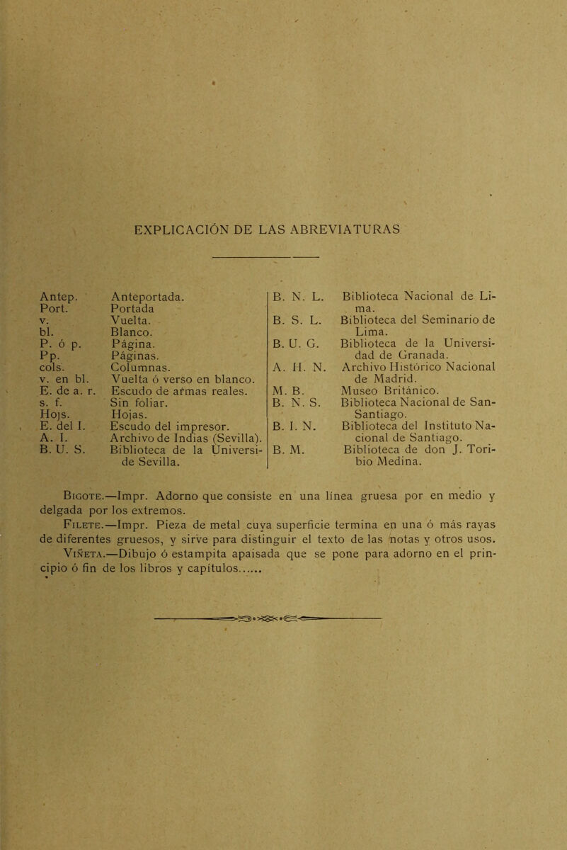 EXPLICACIÓN DE LAS ABREVIATURAS Antep. Anteportada. B. N. L. Port. Portada v. Vuelta. B. S. L. bl. Blanco. P. ó p. Página. B. U. G. Pp. Páginas. cois. Columnas. A. 11. N v. en bl. Vuelta ó verso en blanco. E. de a. r. Escudo de armas reales. M. B. s. f. Sin foliar. B. N. S. Ho)s. Hojas. E. del I. Escudo del impresor. B. I. N. A. I. Archivo de Indias (Sevilla). B. U. S. Biblioteca de la Üniversi- de Sevilla. B. M. Biblioteca Nacional de Li- ma. Biblioteca del Seminario de Lima. Biblioteca de la Universi- dad de Granada. Archivo Histórico Nacional de Madrid. Museo Británico. Biblioteca Nacional de San- Santiago. Biblioteca del Instituto Na- cional de Santiago. Biblioteca de don J. Tori- bio Medina. Bigote.—Impr. Adorno que consiste en una línea gruesa por en medio y delgada por los extremos. Filete.—Impr. Pieza de metal cuya superficie termina en una ó más rayas de diferentes gruesos, y sirve para distinguir el texto de las notas y otros usos. Viñeta.—Dibujo ó estampita apaisada que se pone para adorno en el prin- cipio ó fin de los libros y capítulos