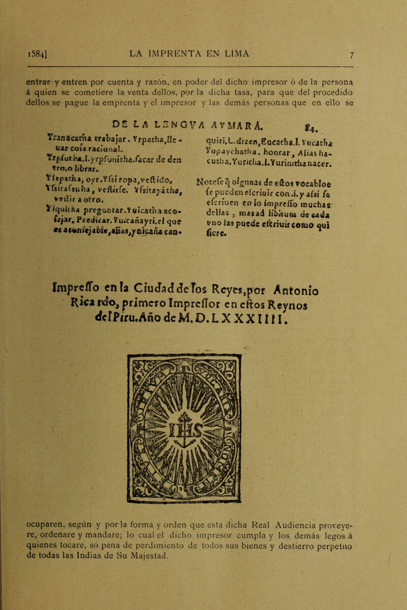 entrar y entren por cuenta y razón, en poder del dicho impresor ó de la persona á quien se cometiere la venta dellos, por la dicha tasa, para que del procedido dellos se pague la emprenta y el impresor y las demás personas que en ello se Dt LA L2NGVA A V MAR A. VranacaiAa trabajar. Yrpacha^IIc- tíar coja racional. Yrpfutí**.l.yfpfyu¡t!ha./iicar do áea tro,o librar. TfíspithajOyr.Yfsi ropa,vcíHcío, ^rjitafsuba, veftírre, Vfsjtayácha, a otro, >íquitha preguntar.yüicathaac©- Tíjar, Pf CiÜcar. Vuicañayri.el que eí 4c«níc]abi«^«6as^yújc4ña caá* ^4. quiri,L.dÍ2cn,Eu<;acba.I. Vucatha yupaychacha. honrar, Alias ha- cucha, Yu riela.!. Yurinjtlía nacer. Notefe q oígnnas de efto* tocabloe fe puedenderiuir con.i.y afsí Í6 eferiuen eo ío ímprcífo muchas' dellas 3 masad Hbkurn áesada vno las puede eíCriuúcomo qui f}cre« Imprcífo enfa CíuJaddcTos Reyes,por Antonio Ricaprimero Imprcííor en cílos Rcynos rfcr?iru.Año de M, D. L X X X11 f I. ocuparen, según y por la forma y orden que esta dicha Real Audiencia proveye- re, ordenare y mandare; lo cual el dicho impresor cumpla y los demás legos á quienes tocare, so pena de perdimiento de todos sus bienes y destierro perpetuo de todas las Indias de Su Majestad.