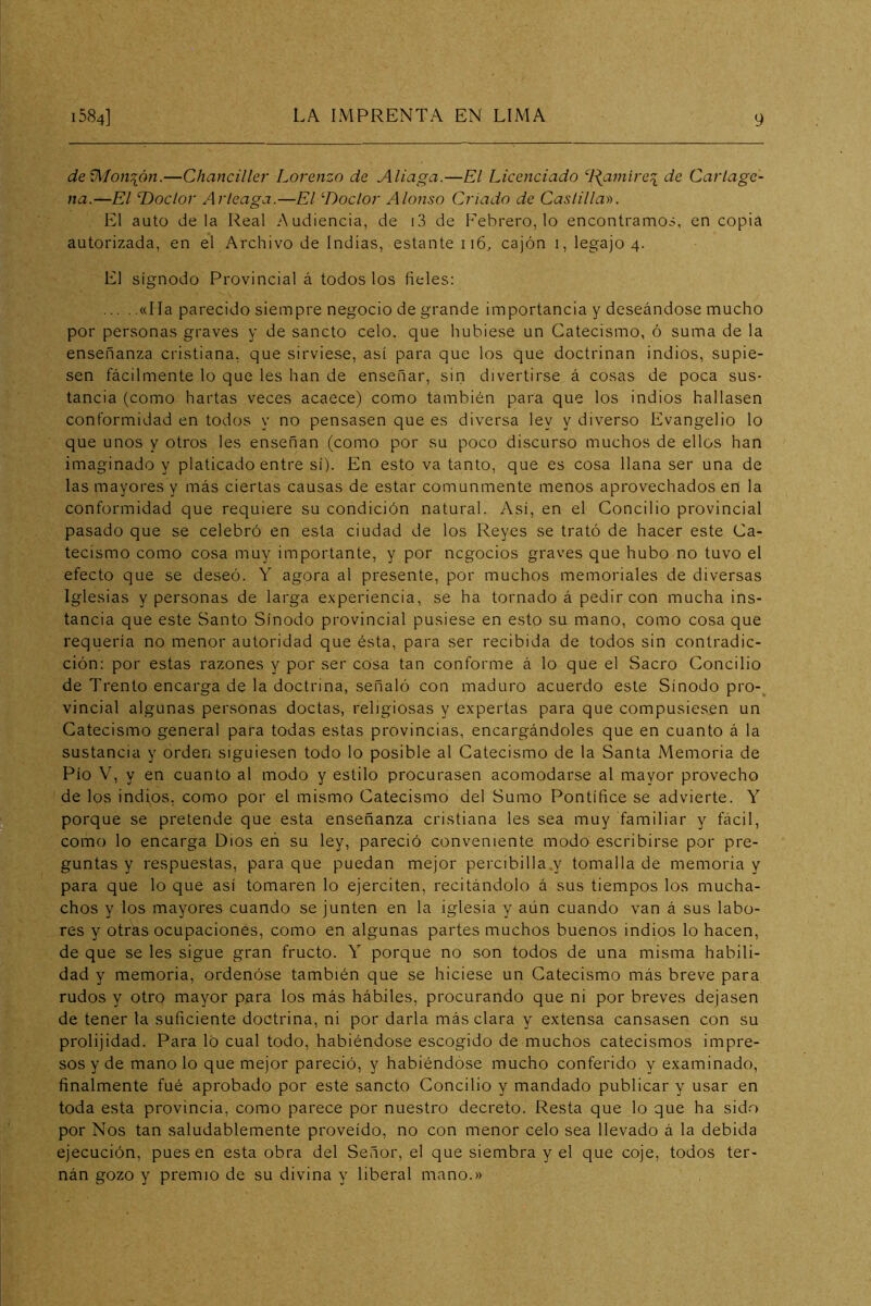 deV^íon\ón.—Chanciller Lorenzo de Aliaga.—El Licenciado ‘l\aniire:{ de Cartage- na.—El Doctor Arleaga.—El Doctor Alonso Criado de Caslillar>. El auto déla Real Audiencia, de i3 de F'ebrero, lo encontramos, en copia autorizada, en el Archivo de Indias, estante 116, cajón i, legajo 4. El sígnodo Provincial á todos los fieles: «Ha parecido siempre negocio de grande importancia y deseándose mucho por personas graves y de sancto celo, que hubiese un Catecismo, ó suma de la enseñanza cristiana, que sirviese, así para que los que doctrinan indios, supie- sen fácilmente lo que les han de enseñar, sin divertirse á cosas de poca sus- tancia (como hartas veces acaece) como también para que los indios hallasen conformidad en todos y no pensasen que es diversa ley y diverso Evangelio lo que unos y otros les enseñan (conio por su poco discurso muchos de ellos han imaginado y platicado entre sí). En esto va tanto, que es cosa llana ser una de las mayores y más ciertas causas de estar comunmente menos aprovechados en la conformidad que requiere su condición natural. Así, en el Concilio provincial pasado que se celebró en esta ciudad de los Reyes se trató de hacer este Ca- tecismo como cosa muy importante, y por negocios graves que hubo no tuvo el efecto que se deseó. Y agora al presente, por muchos memoriales de diversas Iglesias y personas de larga experiencia, se ha tornado á pedir con mucha ins- tancia que este Santo Sínodo provincial pusiese en esto su mano, como cosa que requería no menor autoridad que ésta, para ser recibida de todos sin contradic- ción: por estas razones y por ser cosa tan conforme á lo que el Sacro Concilio de Trento encarga de la doctrina, señaló con maduro acuerdo este Sínodo pro-^ vincial algunas personas doctas, religiosas y expertas para que compusiesen un Catecismo general para todas estas provincias, encargándoles que en cuanto á la sustancia y orden siguiesen todo lo posible al Catecismo de la Santa Memoria de Pío V, y en cuanto al modo y estilo procurasen acomodarse al mayor provecho de los indios, como por el mismo Catecismo del Sumo Pontífice se advierte. Y porque se pretende que esta enseñanza cristiana les sea muy familiar y fácil, como lo encarga Dios en su ley, pareció conveniente modo escribirse por pre- guntas y respuestas, para que puedan mejor percibilla.y tomalla de memoria y para que lo que así tomaren lo ejerciten, recitándolo á sus tiempos los mucha- chos y los mayores cuando se junten en la iglesia y aún cuando van á sus labo- res y otras ocupaciones, como en algunas partes muchos buenos indios lo hacen, de que se les sigue gran fructo. Y porque no son todos de una misma habili- dad y memoria, ordenóse también que se hiciese un Catecismo más breve para rudos y otro mayor para los más hábiles, procurando que ni por breves dejasen de tener la suficiente doctrina, ni por darla más clara y extensa cansasen con su prolijidad. Para lo cual todo, habiéndose escogido de muchos catecismos impre- sos y de mano lo que mejor pareció, y habiéndóse mucho conferido y examinado, finalmente fué aprobado por este sancto Concilio y mandado publicar y usar en toda esta provincia, como parece por nuestro decreto. Resta que lo que ha sido por Nos tan saludablemente proveído, no con menor celo sea llevado á la debida ejecución, pues en esta obra del Señor, el que siembra y el que coje, todos ter- nán gozo y premio de su divina y liberal mano.»