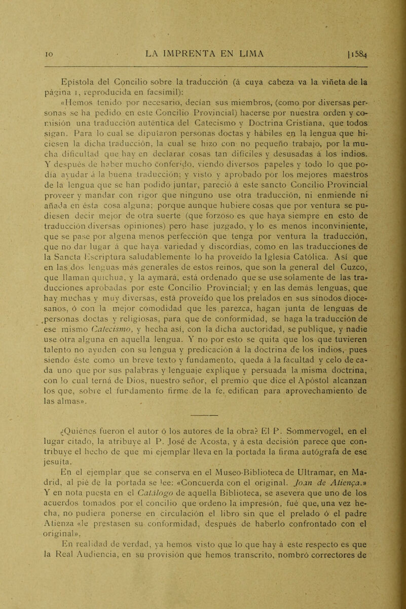 Epístola del Concilio sobre la traducción (á cuya cabeza va la viñeta de la pá'jina I, i-eproducida en facsímil): «Hemos tenido por necesario, decían sus miembros, (como por diversas per- sonas se ha pedido en este Concilio Provincial) hacerse por nuestra orden y co- misión una traducción auténtica del Catecismo y Doctrina Cristiana, que todos sigan. Para lo cual se diputaron personas doctas y hábiles en la lengua que hi- ciesen la dicha traducción, la cual se hizo con no pequeño trabajo, por la mu- cha dificultad que hay en declarar cosas tan difíciles y desusadas á los indios. Y después de haber mucho conferido, viendo diversos papeles y todo lo que po- día ayudar á la buena traducción; y visto y aprobado por los mejores maestros de la lengua que se han podido juntar, pareció á este sancto Concilio Provincial proveer y mandar con rigor que ninguno use otra traducción, ni enmiende ni añada en ésta cosa alguna; porque aunque hubiere cosas que por ventura se pu- diesen decir mejor de otra suerte (que forzoso es que haya siempre en esto de traducción diversas opiniones) pero hase juzgado, y lo es menos inconviniente, que se pase por alguna menos perfección que tenga por ventura la traducción, que no dar lugar á que haya variedad y discordias, como en las traducciones de la Sancta liscriptura saludablemente lo ha proveído la Iglesia Católica. Así que en las dos lenguas más generales de estos reinos, que son la general del Cuzco, que llaman quichua, y la aymará, está ordenado que se use solamente de las tra- ducciones aprobadas por este Concilio Provincial; y en las demás lenguas, que hay muchas y muy diversas, está proveído que los prelados en sus sínodos dioce- sanos, ó con la mejor comodidad que les,parezca, hagan junta de lenguas de ,personas doctas y religiosas, para quede conformidad, se haga la traducción de ese mismo Calecismo, y hecha así, con la dicha auctoridad, se publique, y nadie use otra alguna en aquella lengua. Y no por esto se quita que los que tuvieren talento no ayuden con su lengua y predicación á la doctrina de los indios, pues siendo éste como un breve texto y fundamento, queda á la facultad y celo de ca- da uno que por sus palabras y lenguaje explique y persuada la misma doctrina, con lo cual terná de Dios, nuestro señor, el premio que dice el Apóstol alcanzan los que, sobre el fundamento firme de la fe, edifican para aprovechamiento de las almas». (¿Quiénes fueron el autor ó los autores de la obra? El P. Sommervogel, en el lugar citado, la atribuye al P. José de Acosta, y á esta decisión parece que con- tribuye el hecho de que mi ejemplar lleva en la portada la firma autógrafa de ese jesuíta. En el ejemplar que se conserva en el Museo-Biblioteca de Ultramar, en Ma- drid, al pié de la portada se lee: «Concuerda con el original. Joan de Alienga.-t» Y en nota puesta en el Catálogo de aquella Biblioteca, se asevera que uno de los acuerdos tomados por el concilio que ordeno la impresión, fué que, una vez he- cha, no pudiei'a ponerse en circulación el libro sin que el prelado ó el padre Atienza «le prestasen su conformidad, después de haberlo confrontado con el original», En realidad de verdad, ya hemos visto que lo que hay á este respecto es que la Real Audiencia, en su provisión que hemos transcrito, nombró correctores de