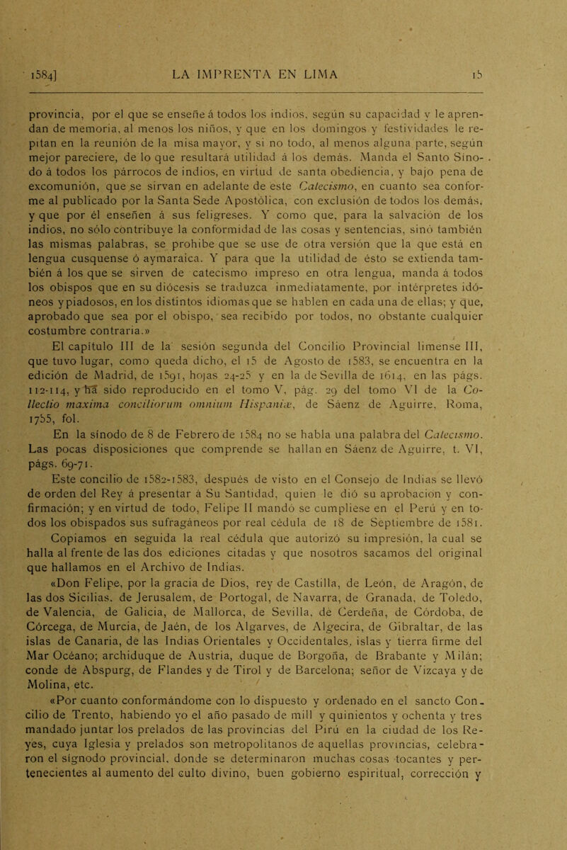 provincia, por el que se ensene á todos los indios, según su capacidad v le apren- dan de memoria, al menos los niños, y que en los domingos y festividades le re- pitan en la reunión de la misa mayor, y si no todo, al menos alguna parte, según mejor pareciere, de lo que resultará utilidad á los demás. Manda el Santo Sino- do á todos los párrocos de indios, en virtud de santa obediencia, y bajo pena de excomunión, que se sirvan en adelante de este Catecismo, en cuanto sea confor- me al publicado por la Santa Sede Apostólica, con exclusión de todos los demás, y que por él enseñen á sus feligreses. Y como que, para la salvación de los indios, no sólo contribuye la conformidad de las cosas y sentencias, sinó también las mismas palabras, se prohibe que se use de otra versión que la que está en lengua cusquense ó aymaraica. Y para que la utilidad de ésto se extienda tam- bién á los que se sirven de catecismo impreso en otra lengua, manda á todos los obispos que en su diócesis se traduzca inmediatamente, por intérpretes idó- neos ypiadosos, en los distintos idiomasque se hablen en cada una de ellas; y que, aprobado que sea por el obispo, sea recibido por todos, no obstante cualquier costumbre contraria.» El capítulo III de la sesión segunda del Concilio Provincial limense III, que tuvo lugar, como queda dicho, el i5 de Agosto de i583, se encuentra en la edición de Madrid, de i.bqi, hojas 24-25 y en la de Sevilla de 1614, en las págs. 112-114, y sido reproducido en el tomo V, pág. 29 del tomo \T de la Co- lleclio maxima concilioriim omniiim Hispanix, de Sáenz de Aguirre, Roma, lybS, fol. En la sínodo de 8 de Febrero de 1584 no se habla una palabra del Catecismo. Las pocas disposiciones cjue comprende se hallan en Sáenz de Aguirre, t. VI, págs. 69-71. Este concilio de i582-i583, después de visto en el Consejo de Indias se llevó de orden del Rey á presentar á Su Santidad, quien le dió su aprobación y con- firmación; y en virtud de todo, Felipe II mandó se cumpliese en el Perú y en to- dos los obispados sus sufragáneos por real cédula de 18 de Septiembre de i58i. Copiamos en seguida la real cédula que autorizó su impresión, la cual se halla al frente de las dos ediciones citadas y que nosotros sacamos del original que hallamos en el Archivo de Indias. «Don Felipe, por la gracia de Dios, rey de Castilla, de León, de Aragón, de las dos Sicilias. de Jerusalem, de Portogal, de Navarra, de Granada, de Toledo, de Valencia, de Galicia, de Mallorca, de Sevilla, dé Gerdeña, de Górdoba, de Córcega, de Murcia, de Jaén, de los Algarves, de Algecira, de Gibraltar, de las islas de Canaria, de las Indias Orientales y Occidentales^ islas y tierra firme del Mar Océano; archiduque de Austria, duque de Borgoña, de Brabante y Milán; conde de Abspurg, de Flandes y de Tirol y de Barcelona; señor de Vizcaya y de Molina, etc. «Por cuanto conformándome con lo dispuesto y ordenado en el sancto Con- cilio de Trento, habiendo yo el año pasado de mili y quinientos y ochenta y tres mandado juntar los prelados de las provincias del Pirú en la ciudad de los Re- yes, cuya Iglesia y prelados son metropolitanos de aquellas provincias, celebra- ron el sígnodo provincial, donde se determinaron muchas cosas tocantes y per- tenecientes al aumento del culto divino, buen gobierno espiritual, corrección y