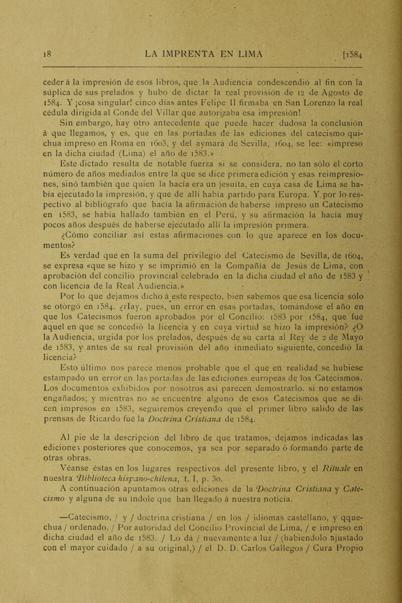 cederá la impresión de esos libros, que la Audiencia condescendió al fin con la súplica de sus prelados y hubo de dictar la real provisión de 12 de Agosto de 1584. Y ¡cosa singular! cinco días antes Felipe II firmaba en San Lorenzo la real cédula dirigida al Conde del Villar que autorizaba esa impresión! Sin embargo^ hay otro antecedente que puede hacer dudosa la conclusión á que llegamos, y es, que en las portadas de las ediciones del catecismo qui- chua impreso en Roma en i6o3, y del aymará de Sevilla, 1604, se lee: «impreso en la dicha ciudad (Lima) el año de i583.» Este dictado resulta de notable fuerza si se considera, no tan sólo el corto número de años mediados entre la que se dice primera edición y esas reimpresio- nes, sinó también que quien la hacía era un jesuíta, en cuya casa de Lima se ha- bía ejecutado la impresión, y que de allí había partido para Europa. Y por lo res- pectivo al bibliógrafo que hacía la afirmación de haberse impreso un Catecismo en i583, se había hallado también en el Perú, y su afirmación la hacía muy pocos años después de haberse ejecutado allí la impresión primera. ¿Cómo conciliar así estas afirmaciones con lo que aparece en los docu- mentos? Es verdad que en la suma del privilegio del Catecismo de Sevilla, de 1604, se expresa «que se hizo y se imprimió en la Compañía de Jesús de Lima, con aprobación del concilio provincial celebrado en la dicha ciudad el año de i583 y con licencia de la Real Audiencia.» Por lo que dejamos dicho á este respecto, bien sabemos que esa licencia sólo se otorgó en 1584, ¿rfay, pues, un error en esas portadas, tomándose el año en que los Catecismos fueron aprobados por el Concilio: i583 por iSSq, que fué aquel en que se concedió la licencia y en cuya virtud se hizo la impresión? ¿O la Audiencia, urgida por los prelados, después de su carta al Rey de 2 de Mayo de i583, y antes de su real provisión del año inmediato siguiente, concedió la licencia? Esto último nos parece menos probable que el que en realidad se hubiese estampado un error en las portadas de las ediciones europeas de los Catecismos. Los documentos exhibidos por nosotros asi parecen demostrarlo, si no estamos engañados; y mientras no se encuentre alguno de esos Catecismos que se di- cen impresos en i583, seguiremos creyendo que el primer libro salido de las prensas de Ricardo fué la Doctrina Cristiana de 1584. Al pie de la descripción del libro de que tratamos, dejamos indicadas las edicione> posteriores que conocemos, ya sea por separado ó formando parte de otras obras. Véanse éstas en los lugares respectivos del presente libro, y el Rituale en nuestra biblioteca hispano-chilcna, t. I, p. 3o. A continuación apuntamos otras ediciones de la Doctrina Cristiana y Cate- cismo y alguna de su índole que han llegado á nuestra noticia. —Catecismo, / y / doctrina cristiana / en los / idiomas castellano, y qque- chua/ ordenado. / Por autoridad del Concilio Provincial de Lima, / e impreso en dicha ciudad el año de i583. / Lo dá / nuevamente a luz / (habiéndolo ajustado con el mayor cuidado / a su original,) / el D. D. Carlos Gallegos / Cura Propio