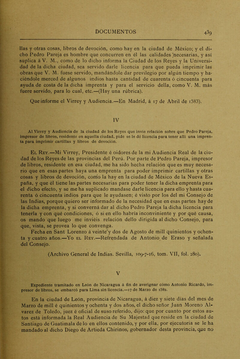 lias y otras cosas, libros de devoción, como hay en la ciudad de México; y el di- cho Pedro Pareja es hombre que concurren en él las calidades [necesarias, y así suplica á V. M., como de lo dicho informa la Ciudad de los Reyes y la Universi- dad de la dicha ciudad, sea servido darle licencia para que pueda imprimir las obras que V. M. fuese servido, mandándole dar previlegio por algún tiempo y ha- ciéndole merced de algunos indios hasta cantidad de cuarenta ó cincuenta para ayuda de costa de la dicha imprenta y para el servicio della, como V. M, más fuere servido, para lo cual, etc.—(Hay una rúbrica). Que informe el Virrey y Audiencia.—En Madrid, á 17 de Abril de i583). IV Al Virrey y Audiencia de la ciudad de los Reyes que invie relación sobre que Pedro Pareja, impresor de libros, residente en aquella ciudad, pide se le dé Ucencia para tener allí una impren- ta para imprimir cartillas y libros de devoción. El Rey.—Mi Virrey, Presidente é oidores de la mi Audiencia Real de la ciu- dad de los Reyes de las provincias del Perú. Por parte de Pedro Pareja, impresor de libros, residente en esa ciudad, me ha sido hecha relación que es muy necesa- rio que en esas partes haya una emprenta para poder imprimir cartillas y otras cosas y libros de devoción, como la hay en la ciudad de México de la Nueva Es- paña, y que él tiene las partes necesarias para poder tener la dicha emprenta para el dicho efecto, y se me ha suplicado mandase darle licencia para ello y hasta cua- renta ó cincuenta indios para que le ayudasen; é visto por los del mi Consejo de las Indias, porque quiero ser informado de la necesidad que en esas partes hay de la dicha emprenta, y si converná dar al dicho Pedro Pareja la dicha licencia para tenerla y con qué condiciones, ó si en ello habría inconviniente y por qué causa, os mando que luego me inviéis relación dello dirigida al dicho Consejo, para que, vista, se provea lo que convenga. Fecha en Sant Lorenzo á veinte”y dos de Agosto de mili quinientos y ochen- ta y cuatro años.—Yo el Rey.—Refrendada de Antonio de Eraso y .señalada del Consejo. (Archivo General de Indias. Sevilla, 109-7-16, tom. VII, fol. 280). V Expediente tramitado en León de Nicaragua á fin de averignar cómo Antonio Ricardo, im- presor de libros, se embarcó para Lima sin licencia.—17 de Marzo de i582. En la ciudad de León, provincia de Nicaragua, á diez y siete días del mes de Marzo de mili é quinientos y ochenta y dos años, el dicho señor Juan Moreno Al- varez de Toledo, juez é oficial de suso referido, dijo: que por cuanto por estos au- tos está informada la Real Audiencia de Su Majestad que reside en la ciudad de Santiago de Guatimala de lo en ellos contenido, y por ella, por ejecutoria se le ha mandado al dicho Diego de Artieda Ghirinos, gobernador desta provincia, que no