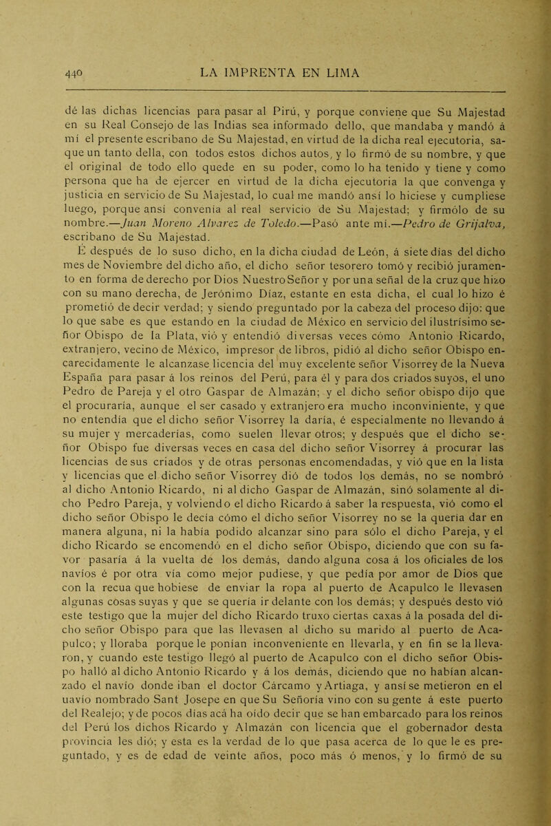 dé las dichas licencias para pasar al Pirü, y porque conviene que Su Majestad en su Real Consejo de las Indias sea informado dello, que mandaba y mandó á mi el presente escribano de Su Majestad, en virtud de la dicha real ejecutoria, sa- que un tanto della, con todos estos dichos autos, y lo firmó de su nombre, y que el original de todo ello quede en su poder, como lo ha tenido y tiene y como persona que ha de ejercer en virtud de la dicha ejecutoria la que convenga y justicia en servicio de Su Majestad, lo cual me mandó ansí lo hiciese y cumpliese luego, porque ansí convenía al real servicio de Su Majestad; y firmólo de su nombre.—Juan Moreno Alvarez de Toledo.—Pasó ante mí.—Pedro de Grijalva, escribano de Su Majestad. É después de lo suso dicho, en la dicha ciudad de León, á siete días del dicho mes de Noviembre del dicho año, el dicho señor tesorero tomó y recibió juramen- to en forma de derecho por Dios NuestroSeñor y por una señal de la cruz que hizo con su mano derecha, de Jerónimo Díaz, estante en esta dicha, el cual lo hizo é prometió de decir verdad; y siendo preguntado por la cabeza del proceso dijo: que lo que sabe es que estando en la ciudad de México en servicio del ilustrísimo se- ñor Obispo de la Plata, vió y entendió diversas veces cómo Antonio Ricardo, extranjero, vecino de México, impresor de libros, pidió al dicho señor Obispo en- carecidamente le alcanzase licencia del muy excelente señor Visorrey de la Nueva España para pasar á los reinos del Perú, para él y para dos criados suyos, el uno Pedro de Pareja y el otro Gaspar de Almazán; y el dicho señor obispo dijo que el procuraría, aunque el ser casado y extranjero era mucho inconviniente, y que no entendía que el dicho señor Visorrey la daría, é especialmente no llevando á su mujer y mercaderías, como suelen llevar otros; y después que el dicho se- ñor Obispo fue diversas veces en casa del dicho señor Visorrey á procurar las licencias desús criados y de otras personas encomendadas, y vió que en la lista y licencias que el dicho señor Visorrey dió de todos los demás, no se nombró al dicho Antonio Ricardo, ni al dicho Gaspar de Almazán, sinó solamente al di- cho Pedro Pareja, y volviendo el dicho Ricardo á saber la respuesta, vió como el dicho señor Obispo le decía cómo el dicho señor Visorrey no se la quería dar en manera alguna, ni la había podido alcanzar sino para sólo el dicho Pareja, y el dicho Ricardo se encomendó en el dicho señor Obispo, diciendo que con su fa- vor pasaría á la vuelta de los demás, dando alguna cosa á los oficiales de los navios é por otra vía como mejor pudiese, y que pedía por amor de Dios que con la recua que hobiese de enviar la ropa al puerto de Acapulco le llevasen algunas cosas suyas y que se quería ir delante con los demás; y después desto vió este testigo que la mujer del dicho Ricardo truxo ciertas caxas á la posada del di- cho señor Obispo para que las llevasen al dicho su marido al puerto de Aca- pulco; y lloraba porque le ponían inconveniente en llevarla, y en fin se la lleva- ron, y cuando este testigo llegó al puerto de Acapulco con el dicho señor Obis- po halló al dicho Antonio Ricardo y á los demás, diciendo que no habían alcan- zado el navio donde iban el doctor Cárcamo yArtiaga, y ansí se metieron en el Liavío nombrado Sant Josepe en que Su Señoría vino con su gente á este puerto del Realejo; y de pocos dias acá ha oído decir que se han embarcado para los reinos del l^erú los dichos Ricardo y Almazán con licencia que el gobernador desta provincia les dió; y esta es la verdad de lo que pasa acerca de lo que le es pre- guntado, y es de edad de veinte años, poco más ó menos, y lo firmó de su