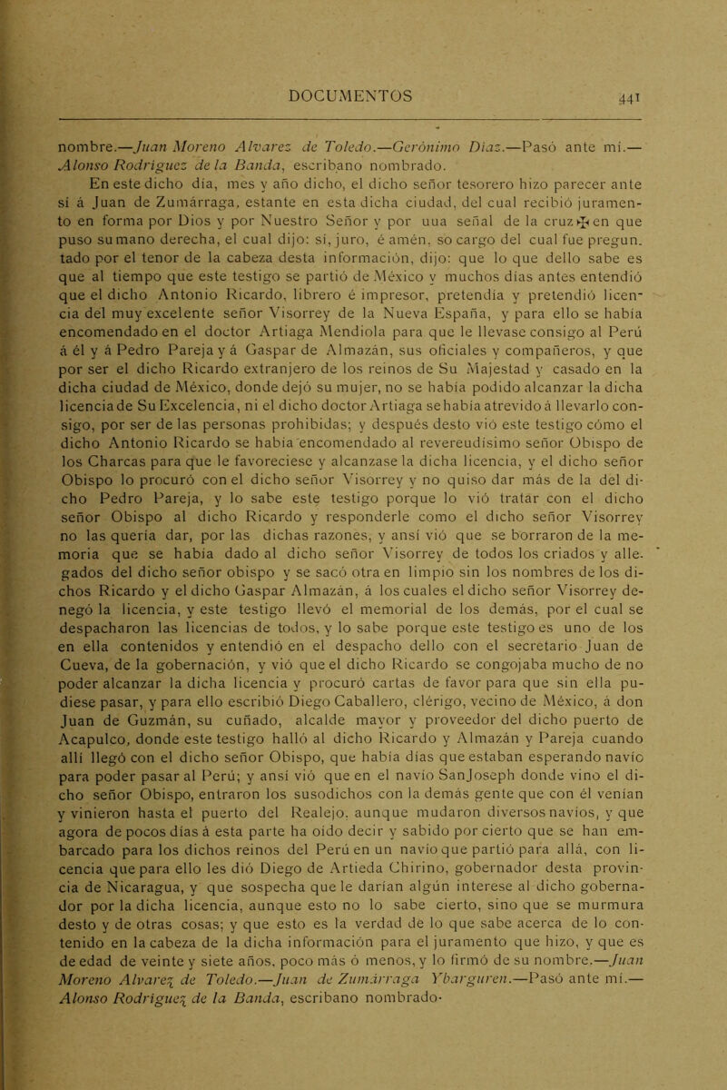 nombre.—Juan Moreno Alvarez de Toledo.—Gerónimo Díaz.—Pasó ante mí.— Alonso Rodríguez déla Banda, escribano nombrado. En este dicho día, mes y ano dicho, el dicho señor tesorero hizo parecer ante sí á Juan de Zumárraga, estante en esta dicha ciudad, del cual recibió juramen- to en forma por Dios y por Nuestro Señor y por uua señal de la cruz ^ en que puso su mano derecha, el cual dijo: sí, juro, é amén, so cargo del cual fue pregun. lado por el tenor de la cabeza desta información, dijo: que lo que dello sabe es que al tiempo que este testigo se partió deMé.xico y muchos días antes entendió que el dicho Antonio Ricardo, librero é impresor, pretendía y pretendió licen- cia del muy excelente señor Visorrey de la Nueva España, y para ello se había encomendado en el doctor Artiaga Mendiola para que le llevase consigo al Perú á él y á Pedro Pareja y á Gaspar de Almazán, sus oficiales y compañeros, y que por ser el dicho Ricardo extranjero de los reinos de Su Majestad y casado en la dicha ciudad de México, donde dejó su mujer, no se había podido alcanzar la dicha licenciade Su Excelencia, ni el dicho doctor Artiaga sehabíaatrevidoá llevarlo con- sigo, por ser de las personas prohibidas; y después desto vió este testigo cómo el dicho Antonio Ricardo se había encomendado al reverendísimo señor Obispo de los Charcas para que le favoreciese y alcánzasela dicha licencia, y el dicho señor Obispo lo procuró con el dicho señor Visorrey y no quiso dar más de la del di- cho Pedro Pareja, y lo sabe este testigo porque lo vió tratar con el dicho señor Obispo al dicho Ricardo y responderle como el dicho señor Visorrey no las quería dar, por las dichas razones, y ansí vió que se borraron de la me- moria que se había dado al dicho señor Visorrey de todos los criados y alle- gados del dicho señor obispo y se sacó otra en limpio sin los nombres de los di- chos Ricardo y el dicho Gaspar Almazán, á los cuales el dicho señor Visorrey de- negó la licencia, y este testigo llevó el memorial de los demás, por el cual se despacharon las licencias de todos, y lo sabe porque este testigo es uno de los en ella contenidos y entendió en el despacho dello con el secretario Juan de Cueva, de la gobernación, y vió que el dicho Ricardo se congojaba mucho de no poder alcanzar la dicha licencia y procuró cartas de favor para que sin ella pu- diese pasar, y para ello escribió Diego Caballero, clérigo, vecino de México, á don Juan de Guzmán, su cuñado, alcalde mayor y proveedor del dicho puerto de Acapulco, donde este testigo halló al dicho Ricardo y Almazán y Pareja cuando allí llegó con el dicho señor Obispo, que había días que estaban esperando navio para poder pasar al Perú; y ansí vió que en el navio Sanjoseph donde vino el di- cho señor Obispo, entraron los susodichos con la demás gente que con él venían y vinieron hasta el puerto del Realejo, aunque mudaron diversos navios, y que agora de pocos días á esta parte ha oído decir y sabido por cierto que se han em- barcado para los dichos reinos del Perú en un navio que partió para allá, con li- cencia que para ello les dió Diego de Artieda Chirino, gobernador desta provin- cia de Nicaragua, y que sospecha que le darían algún interese al dicho goberna- dor por la dicha licencia, aunque esto no lo sabe cierto, sino que se murmura desto y de otras cosas; y que esto es la verdad de lo que sabe acerca de lo con- tenido en la cabeza de la dicha información para el juramento que hizo, y que es de edad de veinte y siete años, poco más ó menos, y lo firmó de su nombre.—Juan Moreno Alvares de Toledo.—Juan de Zumárraga Ybarguren.—Pasó ante mí.— Alonso Rodrigue^i de la Banda, escribano nombrado-