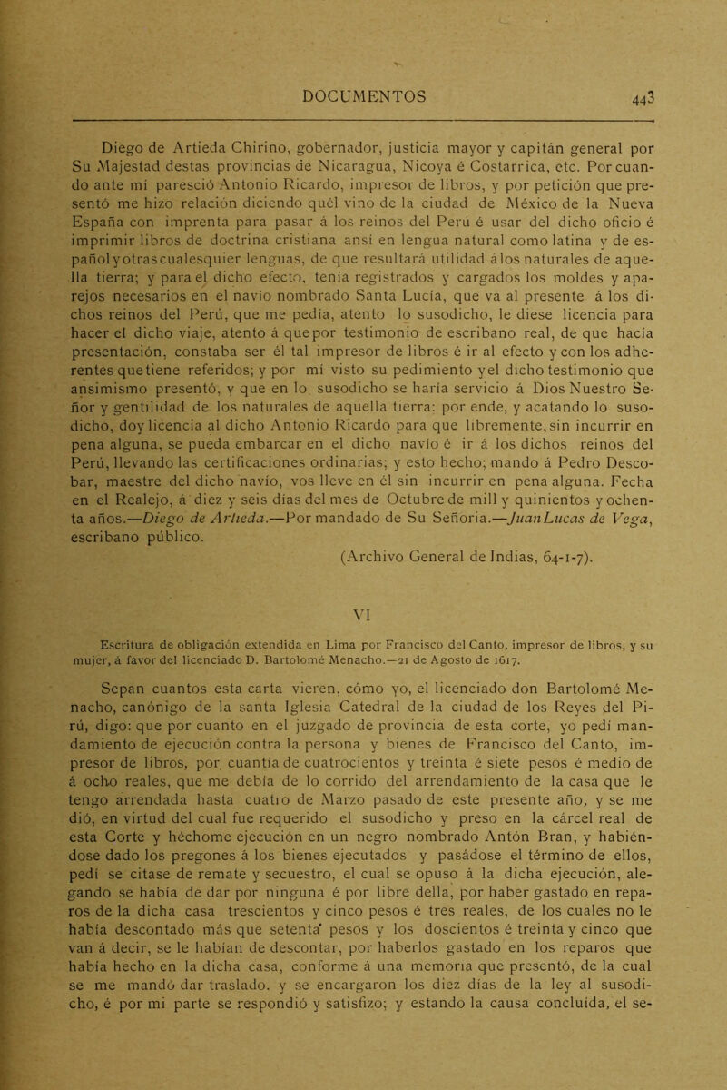 Diego de Artieda Ghirino, gobernador, justicia mayor y capitán general por Su Majestad destas provincias de Nicaragua, Nicoya é Costarrica, etc. Por cuan- do ante mí paresció Antonio Ricardo, impresor de libros, y por petición que pre- sentó me hizo relación diciendo quél vino de la ciudad de México de la Nueva España con imprenta para pasar á los reinos del Perú é usar del dicho oficio é imprimir libros de doctrina cristiana ansí en lengua natural como latina y de es- pañol yotrascualesquier lenguas, de que resultará utilidad á los naturales de aque- lla tierra; y para el dicho efecto, tenia registrados y cargados los moldes y apa- rejos necesarios en el navio nombrado Santa Lucía, que va al presente á los di- chos reinos del Perú, que me pedía, atento lo susodicho, le diese licencia para hacer el dicho viaje, atento á que por testimonio de escribano real, de que hacía presentación, constaba ser él tal impresor de libros é ir al efecto y con los adhe- rentes que tiene referidos; y por mí visto su pedimiento yel dicho testimonio que ansimismo presentó, y que en lo susodicho se haría servicio á Dios Nuestro Se- ñor y gentilidad de los naturales de aquella tierra; por ende, y acatando lo suso- dicho, doy licencia al dicho Antonio Ricardo para que libremente, sin incurrir en pena alguna, se pueda embarcar en el dicho navio é ir á los dichos reinos del Perú, llevando las certificaciones ordinarias; y esto hecho; mando á Pedro Deseo- bar, maestre del dicho navio, vos lleve en él sin incurrir en pena alguna. Fecha en el Realejo, á' diez y seis días del mes de Octubre de mili y quinientos y ochen- ta años.—Diego de Arlieda.—Por mandado de Su Señoria.—JiianLucas de Vega, escribano público. (Archivo General de Indias, 64-1-7). VI Escritura de obligación extendida en Lima por Francisco del Canto, impresor de libros, y su mujer, á favor del licenciado D. Bartolomé Menacho.—21 de Agosto de 1617. Sepan cuantos esta carta vieren, cómo yo, el licenciado don Bartolomé Me- nacho, canónigo de la santa Iglesia Catedral de la ciudad de los Reyes del Pi- rú, digo: que por cuanto en el juzgado de provincia de esta corte, yo pedí man- damiento de ejecución contra la persona y bienes de Francisco del Canto, im- presor de libros, por cuantiado cuatrocientos y treinta é siete pesos é medio de á ocho reales, que me debía de lo corrido del arrendamiento de la casa que le tengo arrendada hasta cuatro de Marzo pasado de este presente año, y se me dió, en virtud del cual fue requerido el susodicho y preso en la cárcel real de esta Corte y héchome ejecución en un negro nombrado Antón Bran, y habién- dose dado los pregones á los bienes ejecutados y pasádose el término de ellos, pedí se citase de remate y secuestro, el cual se opuso á la dicha ejecución, ale- gando se había de dar por ninguna é por libre della, por haber gastado en repa- ros de la dicha casa trescientos y cinco pesos é tres reales, de los cuales no le había descontado más que setenta' pesos y los doscientos é treinta y cinco que van á decir, se le habían de descontar, por haberlos gastado en los reparos que había hecho en la dicha casa, conforme á una memoria que presentó, de la cual se me mandó dar traslado, y se encargaron los diez días de la ley al susodi- cho, é por mi parte se respondió y satisfizo; y estando la causa concluida, el se-