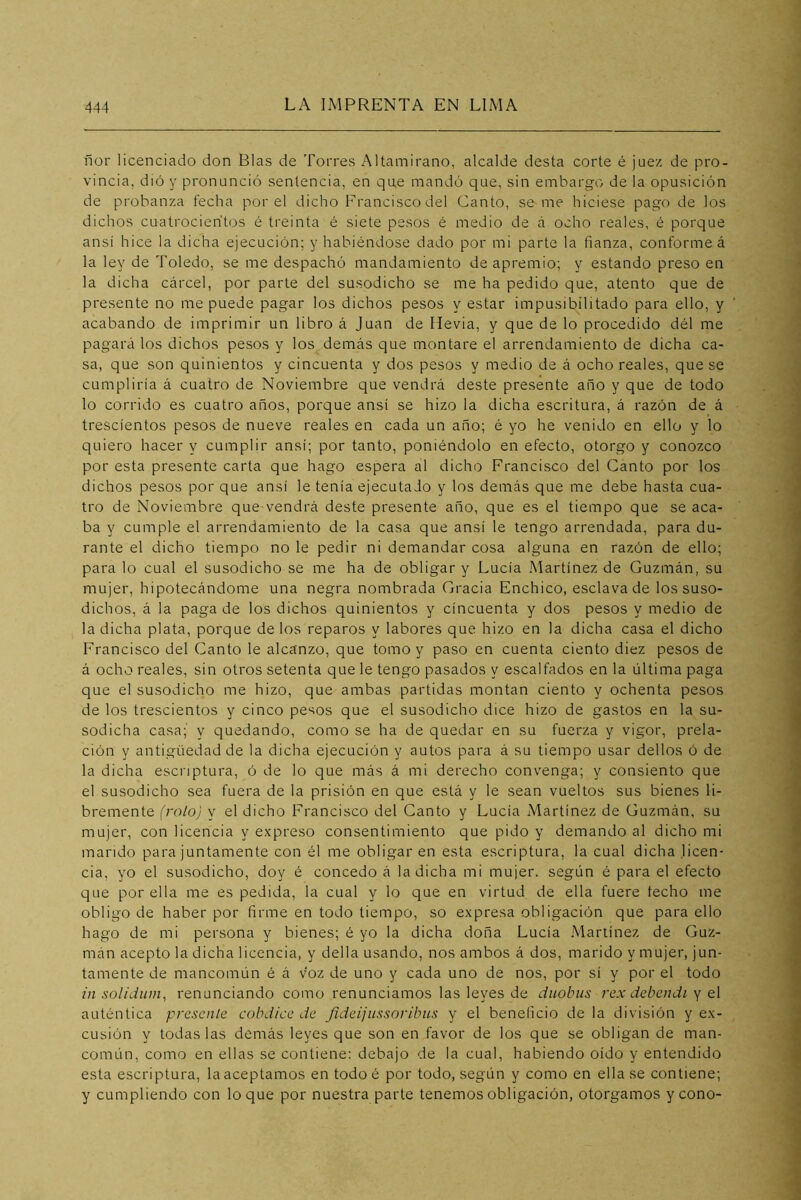 ñor licenciado don Blas de Torres Altamirano, alcalde desta corte é juez de pro- vincia, dió y pronunció sentencia, en que mandó que, sin embargo de la opusición de probanza fecha por el dicho Francisco del Canto, se me hiciese pago de los dichos cuatrocientos é treinta é siete pesos é medio de á ocho reales, é porque ansí hice la dicha ejecución; y habiéndose dado por mi parte la fianza, conforme á la ley de Toledo, se me despachó mandamiento de apremio; y estando preso en la dicha cárcel, por parte del susodicho se me ha pedido que, atento que de presente no me puede pagar los dichos pesos y estar impusibilitado para ello, y acabando de imprimir un libro á Juan de Hevia, y que de lo procedido dél me pagará los dichos pesos y los demás que montare el arrendamiento de dicha ca- sa, que son quinientos y cincuenta y dos pesos y medio de á ocho reales, que se cumpliría á cuatro de Noviembre que vendrá deste presente año y que de todo lo corrido es cuatro años, porque ansí se hizo la dicha escritura, á razón de á trescientos pesos de nueve reales en cada un año; é yo he venido en ello y lo quiero hacer y cumplir ansí; por tanto, poniéndolo en efecto, otorgo y conozco por esta presente carta que hago espera al dicho Francisco del Canto por los dichos pesos por que ansí le tenía ejecutado y los demás que me debe hasta cua- tro de Noviembre que vendrá deste presente año, que es el tiempo que se aca- ba y cumple el arrendamiento de la casa que ansí le tengo arrendada, para du- rante el dicho tiempo no le pedir ni demandar cosa alguna en razón de ello; para lo cual el susodicho se me ha de obligar y Lucía Martínez de Guzmán, su mujer, hipotecándome una negra nombrada Gracia Enchico, esclava de los suso- dichos, á la paga de los dichos quinientos y cincuenta y dos pesos y medio de la dicha plata, porque de los reparos y labores que hizo en la dicha casa el dicho Francisco del Ganto le alcanzo, que tomo y paso en cuenta ciento diez pesos de á ocho reales, sin otros setenta que le tengo pasados y escalfados en la última paga que el susodicho me hizo, que ambas partidas montan ciento y ochenta pesos de los trescientos y cinco pesos que el susodicho dice hizo de gastos en la su- sodicha casa; y quedando, como se ha de quedar en su fuerza y vigor, prela- ción y antigüedad de la dicha ejecución y autos para á su tiempo usar dellos ó de la dicha escriptura, ó de lo que más á mi derecho convenga; y consiento que el susodicho sea fuera de la prisión en que está y le sean vueltos sus bienes li- bremente (rolo) y el dicho Francisco del Ganto y Lucía Martínez de Guzmán, su mujer, con licencia y expreso consentimiento que pido y demando al dicho mi mando para juntamente con él me obligar en esta escriptura, la cual dicha licen- cia, yo el susodicho, doy é concedo á la dicha mi mujer, según é para el efecto que por ella me es pedida, la cual y lo que en virtud de ella fuere techo me obligo de haber por firme en todo tiempo, so expresa obligación que para ello hago de mi persona y bienes; é yo la dicha doña Lucía Martínez de Guz- mán acepto la dicha licencia, y della usando, nos ambos á dos, marido y mujer, jun- tamente de mancomún é á voz de uno y cada uno de nos, por sí y por el todo in solidiim, renunciando como renunciamos las leyes de dtiobiis rex debendi y el auténtica presente cobdicc de Jideijiissoribus y el beneficio de la división y ex- cusión y todas las demás leyes que son en favor de los que se obligan de man- común, como en ellas se contiene: debajo de la cual, habiendo oído y entendido esta escriptura, la aceptamos en todo é por todo, según y como en ella se contiene; y cumpliendo con loque por nuestra parte tenemos obligación, otorgamos y cono-