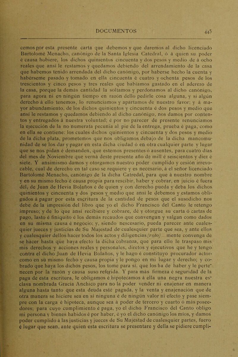 cemos por esta presente carta que debemos y que daremos al dicho licenciado Bartolomé Menacho, canónigo de la Santa Iglesia Catedral, 6 á quien su poder é causa hubiere, los dichos quinientos cincuenta y dos pesos y medio de á ocho reales que ansí le restamos y quedamos debiendo del arrendamiento de la casa que habernos tenido arrendada del dicho canónigo, por haberse hecho la cuenta y habérseme pasado y tomado en ella cincuenta é cuatro y ochenta pesos de los trescientos y cinco pesos y tres reales que habíamos gastado en el aderezo de la casa, porque la demás cantidad la soltamos y perdonamos al dicho canónigo, para agora ni en ningún tiempo en razón dello pedirle cosa alguna, y si algún derecho á ello tenemos, lo renunciamos y apartamos de nuestro favor; y á ma- yor abundamiento, de los dichos quinientos y cincuenta é dos pesos y medio que ansí le restamos y quedamos debiendo al dicho canónigo, nos damos por conten- tos y entregados á nuestra voluntad; é por no parecer de presente renunciamos la ejecución de la no numerata pecunia al pie de la entrega, prueba é paga, como en ella se contiene; los cuales dichos quinientos y cincuenta y dos pesos y medio de la dicha plata, prometemos que nos obligamos debajo de la dicha mancomu- nidad de se los dar y pagar en esta dicha ciudad ó en otra cualquier parte y lugar que se nos pidan é demanden, que estemos presentes ó ausentes, para cuatro días del mes de Noviembre que verná deste presente año ds mili é seiscientos y diez é siete. Y ansimismo damos y otorgamos nuestro poder cumplido y cesión irrevo- cable, cual de derecho en tal caso se requiere y es necesario, á el señor licenciado Bartolomé Menacho, canónigo de la dicha Catredal, para que á nuestro nombre y en su mismo fecho é causa propia para rescibir, haber y cobrar, en juicio é fuera dél; de Juan de Hevia I^olaños é de quien y con derecho pueda y deba los dichos quinientos y cincuenta y dos pesos y medio que ansí le debemos y estamos obli- gados á pagar por esta escritura de la cantidad de pesos que el susodicho nos debe de la impresión del libro que yo el dicho Francisco del Canto le retengo impreso; y de lo que ansí recibiere y cobrare, dé y otorgue su carta ó cartas de pago, lasto é finiquito é los demás recaudos que convengan y valgan como dados en su misma causa é negocio; y, siendo nescesario, pueda parecer ante cuales- quier jueces y justicias de Su Majestad de cualesquier parte que sea, y ante ellos y cualesquier dellos hacer todos los actos y diligencias f/'o/oj .. .mente convenga de se hacer hasta que haya efecto la dicha cobranza, que para ello le traspaso mis mis derechos y acciones reales y personales, diretos y ejecutivos que he y tengo contra el dicho Juan de Hevia Bolaños, y le hago é constituyo procurador actor- como en su mismo fecho y causa propia y le pongo en mi lugar y derecho; y co- brado que haya los dichos pesos, los tome para sí, que los ha de haber y le perte’ necen por la razón y causa suso referida. Y para más firmeza é seguridad de la paga de esta escritura, le obligamos é hipotecamos á ella una negra nuestra es* clava nombrada Gracia Anchico para no la poder vender ni enajenar en manera alguna hasta tanto que esta deuda esté pagada, y la venta y enajenación que de otra manera se hiciere sea en sí ninguna é de ningún valor ni efecto y pase siem- pre con la carga é hipoteca, aunque sea á poder de tercero y cuarto ó más posee- dores; para cuyo cumplimiento é paga, yo el dicho Francisco del Canto obligo mi persona y bienes habidos é por haber, é yo el dicho canónigo los míos, y damos poder cumplido á las justicias y jueces de Su Majestad de cualesquier partes, fuero é lugar que sean, ante quien esta escritura se presentare y della se pidiere cumplí-