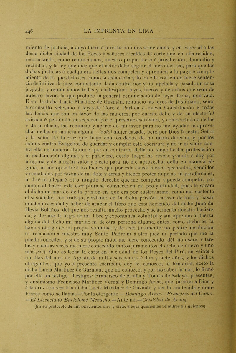 miento de justicia, á cuyo fuero é jurisdicción nos sometemos, y en especial á las desta dicha ciudad de los Reyes y señores alcaldes de corte que en ella residen, renunciando, como renunciamos, nuestro propio fuero é jurisdicción, domicilio y vecindad, y la ley que dice que el actor debe seguir el fuero del reo, para que las dichas justicias ó cualquiera dellas nos compelen y apremien á la paga é cumpli- miento de lo que dicho es, como si esta carta y lo en ella contenido fuese senten- cia definitiva de juez competente dada contra nos y no apelada y pasada en cosa juzgada; y renunciamos todas y cualesquier leyes, fueros y derechos que sean de nuestro favor, la que prohíbe la general renunciación de leyes fecha, non vala. E yo, la dicha Lucía Martínez de Guzmán, renuncio las leyes de Justiniano, sena* tusconsulto veleyano é leyes de Toro é Partida é nueva Constitución é todas las demás que son en favor de las mujeres, por cuanto dello y de su efecto fui avisada é percibida, en especial por el presente escribano, y como sabidora dellas y de su efecto, las renuncio y aparto de mi favor para no me ayudar ni aprove- char dellas en manera alguna .. (rolo) mujer casada, pero por Dios Nuestro Señor y la señal de la cruz que hago con los dedos de mi mano derecha, y por los santos cuatro Evagelios de guardar y cumplir esta escrirura y no ir ni venir con- tra ella en manera alguna é que en contrario della no tengo hecha protestación ni exclamación alguna, y si pareciere, desde luego las revoco y anulo é doy por ninguna y de ningún valor y efecto para no me aprovechar della en manera al- guna, ni me opondré á los bienes que por esta causa fueren ejecutados, vendidos y rematados por razón de mi dote y arras y bienes proter nupcias ni parafernales, ni diré ni allegaré otro ningún derecho que me competa y pueda competir, por cuanto el hacer esta escriptura se convierte en mi pro y utilidad, pues le sacará al dicho mi marido de la prisión en que era por sustentarme, como me sustenta el susodicho con trabajo, y estando en la dicha prisión carecer de todo y pasar mucha necesidad y haber de acabar el libro que está haciendo del dicho Juan de Ilevia Bolaños, del que nos resulta mucho provecho y se aumenta nuestra hacien- da; y declaro la hago de mi libre y expontánea voluntad y sin apremio ni fuerza alguna del dicho mi marido ni de otra persona alguna, antes, como dicho es, la hago y otorgo de mi propia voluntad, y de este juramento no pediré absolución ni relajación á nuestro muy Santo Padre ni á otro juez ni perlado que me la pueda conceder, y si de su propio motu me fuere concedido, dél no usaré, y tan- tas y cuantas veces me fuere concedido tantos juramentos el dicho de nuevo y uno más (sic). Que es fecha la carta en la ciudad de los Reyes del Pirú, en veinte é un días del mes de Agosto de mili y seiscientos é diez y siete años, y los dichos otorgantes, que yo el presente escribano doy fe, conozco, lo firmaron, eceto la dicha Lucía Martínez de Guzmán, que no conozco, y por no saber firmar, lo firmó por ella un testigo. Testigos: Francisco de Acuña y Tomás de Salaya, presentes, y ansimismo Francisco Martínez Vernal y Domingo Arias, que juraron á Dios y á la cruz conocer á la dicha Lucía Martínez de Guzmán y ser la contenida y nom- brarse como se llama.—Por la otorgante.— Domingo Anas.—Francisco del Canto. —El Licenciado ‘^Bartolomé Alenacho.—Ante mí.—Cristóbal de Arau\. (En su protocolo de mil seiscientos diez y siete, á fojas quinientas veintitrés y siguientes).