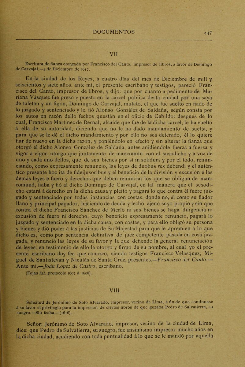 VII Escritura de fíanza otorgada por Francisco del Canto, impresor de libros, á favor de Domingo de Carvajal.—4 de Diciempre de 1617. En la ciudad de los Reyes, á cuatro días del mes de Diciembre de mili y seiscientos y siete años, ante mí, el presente escribano y testigos, pareció Fran- cisco del Canto, impresor de libros, y dijo; que por cuanto á pedimento de Ma- riana Vásquez fue preso y puesto en la cárcel pública desta ciudad por una saya de tafetán y un figón, Domingo de Carvajal, mulato, el que fue suelto en fiado de lo juzgado y sentenciado y le fió Alonso González de Saldaña, según consta por los autos en razón dello fechos questán en el oficio de Cabildo: después de lo cual, Francisco Martínez de Bernal, alcaide que fue de la dicha cárcel, le ha vuelto á ella de su autoridad, diciendo que no le ha dado mandamiento de suelta, y para que se le dé el dicho mandamiento y por ello no sea detenido, él lo quiere fiar de nuevo en la dicha razón, y poniéndolo en efecto y sin alterar la fianza que otorgó el dicho Alonso González de Saldaña, antes añidiéndole fuerza á fuerza y vigor á vigor, otorgo que juntamente de mancomún con el susodicho y á voz de uno y cada uno dellos, que de sus bienes por sí in solidum y por el todo, renun- ciando, como e.xpresamente renuncio, las leyes de duobus rex debendi y el autén- tico presente hoc ita de fideijusoribus y el beneficio de la división y excusión é las demás leyes é fuero y derechos que deben renunciar los que se obligan de man- comund, fiaba y fió al dicho Domingo de Carvajal, en tal manera que el susodi- cho estará á derecho en la dicha causa y pleito y pagará lo que contra él fuere juz- gado y sentenciado por todas instancias con costas, donde no, él como su fiador llano y principal pagador, haciendo de deuda y fecho ajeno suyo propio y sin que contra el dicho Francisco Sánchez de Merlo ni sus bienes se haga diligencia ni excusión de fuero ni derecho, cuyo beneficio expresamente renunció, pagará lo juzgado y sentenciado en la dicha causa, con costas, y para ello obligó su persona y bienes y dió poder á las justicias de Su Majestad para que le apremien á lo que dicho es, como por sentencia definitiva de juez competente pasada en cosa juz- gada, Y renunció las leyes de su favor y la que defiende la general renunciación de leyes: en testimonio de ello la otorgó y firmó de su nombre, al cual yo el pre- sente escribano doy fee que conozco, siendo testigos Francisco Velásquez, Mi- guel de Santistevan y Niculás de Santa Cruz, presentes.—Francisco del Canto.— Ante mí.—Jodn López de Castro, escribano. (Fojas 323, protocolo 1607 á 1608). VIII Solicitud de Jerónimo de Soto Alvarado, impresor, vecino de Lima, á fin de que continuase á su favor el privilegio para la impresión de ciertos libros de que gozaba Pedro de Salvatierra, su suegro.—Sin fecha.—(1616). Señor: Jerónimo de Soto Alvarado, impresor, vecino de la ciudad de Lima, dice: que Pedro de Salvatierra, su suegro, fue ansimismo impresor mucho años en la dicha ciudad, acudiendo con toda puntualidad á lo que se le mandó por aquella