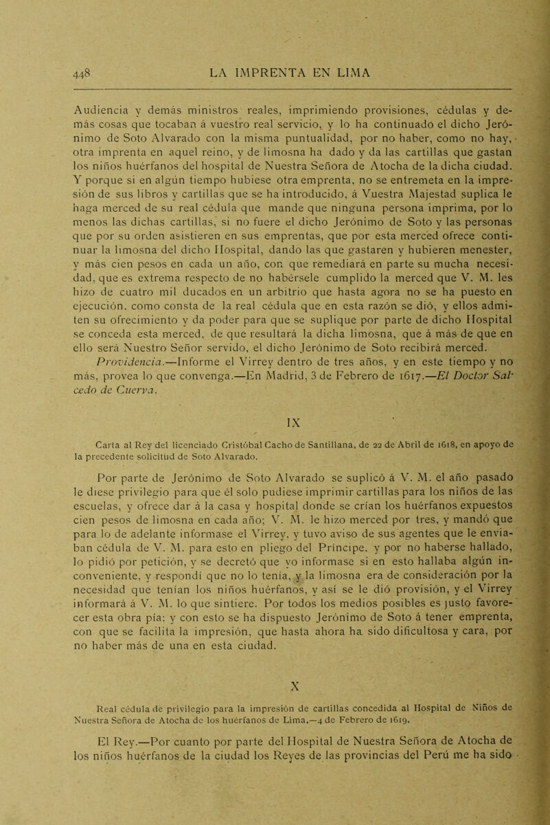 Audiencia y demás ministros reales, imprimiendo provisiones, cédulas y de- más cosas que tocaban á vuestro real servicio, y lo ha continuado el dicho Jeró- nimo de Soto Alvarado con la misma puntualidad, por no haber, como no hay, ■ otra imprenta en aquel reino, y de limosna ha dado y da las cartillas que gastan los niños huérfanos del hospital de Nuestra Señora de Atocha de la dicha ciudad. Y porque si en algún tiempo hubiese otra emprenta, no se entremeta en la impre- sión de sus libros y cartillas que se ha introducido, á Vuestra Majestad suplica le haga merced de su real cédula que mande que ninguna persona imprima, por lo menos las dichas cartillas, si no fuere el dicho Jerónimo de Soto y las personas que por su orden asistieren en sus emprentas, que por esta merced ofrece conti- nuar la limosna'del dicho Hospital, dando las que gastaren y hubieren menester, y más cien pesos en cada un año, con que remediará en parte su mucha necesi- dad, que es extrema respecto de no habérsele cumplido la merced que V. M. les hizo de cuatro mil ducados en un arbitrio que hasta agora no se ha puesto en ejecución, como consta de la real cédula que en esta razón se dió, y ellos admi- ten su ofrecimiento y da poder para que se suplique por parte de dicho Hospital se conceda esta merced, de que resultará la dicha limosna, que á más de que en ello será Nuestro Señor servido, el dicho Jerónimo de Soto recibirá merced. Pro-videncia.—Informe el Virrey dentro de tres años, y en este tiempo y no más, provea lo que convenga.—En Madrid, 3 de Febrero de 1617.—El Doctor Sal' cjcdo de Cuerva. IX Carta al Rey del licenciado Cristóbal Cacho de Santillana, de 22 de Abril de 1G18, en apoyo de la precedente solicitud de Soto Alvarado. Por parte de Jerónimo de Soto Alvarado se suplicó á V. M. el año pasado le diese privilegio para que él solo pudiese imprimir cartillas para los niños de las escuelas, y ofrece dar á la casa y hospital donde se crían los huérfanos expuestos cien pesos de limosna en cada año; V. M. le hizo merced por tres, y mandó que para lo de adelante informase el Virrey, y tuvo aviso de sus agentes que le envia- ban cédula de V. M. para esto en pliego del Príncipe, y por no haberse hallado, lo pidió por petición, y se decretó que yo informase si en esto hallaba algún in- conveniente, y respondí que no lo tenía, y la limosna era de consideración por la necesidad que tenían los niños huérfanos, y así se le dió provisión, y el Virrey informará á V. M. lo que sintiere. Por todos los medios posibles es justo favore-' cer esta obra pía; y con esto se ha dispuesto Jerónimo de Soto á tener emprenta, con que se facilita la impresión, que hasta ahora ha sido dificultosa y cara, por no haber más de una en esta ciudad. X Real cédula de privilegio para la impresión de cartillas concedida al Hospital de Niños de Nuestra Señora de Atocha de los huérfanos de Lima.—4 de Febrero de 1619. El Rey.—Por cuanto por parte del Hospital de Nuestra Señora de Atocha de los niños huérfanos de la ciudad los Reyes de las provincias del Perú me ha sido