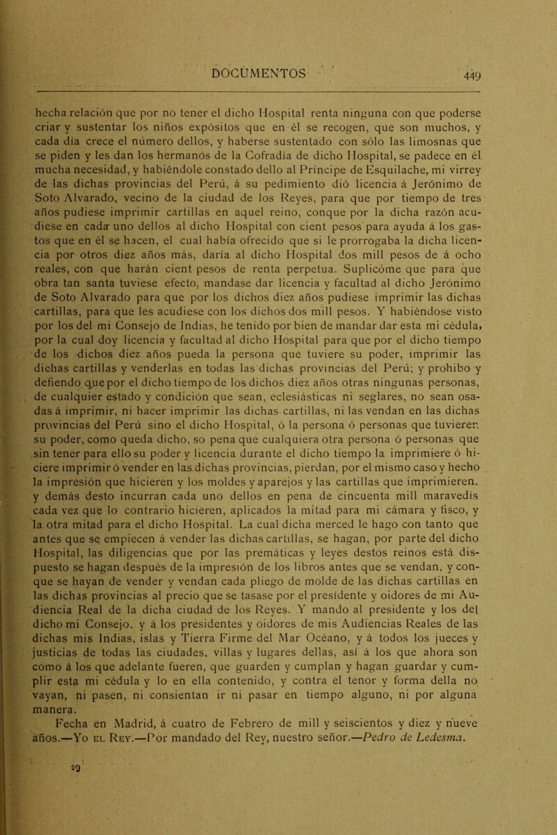 hecha relación que por no tener el dicho Hospital renta ninguna con que poderse criar y sustentar los niños expósitos que en él se recogen, que son muchos, y cada día crece el número dellos, y haberse sustentado con sólo las limosnas que se piden y les dan los hermanos de la Cofradía de dicho Hospital, se padece en él mucha necesidad, y habiéndole constado dello al Príncipe de Esquilache, mi virrey de las dichas provincias del Perú, á su pedimiento dió licencia á Jerónimo de Soto Alvarado, vecino de la ciudad de los Reyes, para que por tiempo de tres años pudiese imprimir cartillas en aquel reino, conque por la dicha razón acu- diese en cada uno dellos al dicho Hospital con cient pesos’para ayuda á los gas- tos que en él se hacen, el cual había ofrecido que si le prorrogaba la dicha licen- cia por otros diez años más, daría al dicho Hospital dos mili pesos de á ocho reales, con que harán cient pesos de renta perpetua. Suplicóme que para que obra tan santa tuviese efecto, mandase dar licencia y facultad al dicho Jerónimo de Soto Alvarado para que por los dichos diez años pudiese imprimir las dichas cartillas, para que les acudiese con los dichos dos mili pesos. Y habiéndose visto por los del mi Consejo de Indias, he tenido por bien de mandar dar esta mi cédula, por la cual doy licencia y facultad al dicho Hospital para que por el dicho tiempo de los dichos diez años pueda la persona que tuviere su poder, imprimir las dichas cartillas y venderlas en todas las dichas provincias del Perú; y prohibo y defiendo que por el dicho tiempo de los dichos diez años otras ningunas personas, de cualquier estado y condición que sean, eclesiásticas ni seglares, no sean osa- das á imprimir, ni hacer imprimir las dichas cartillas, ni las vendan en las dichas provincias del Perú sino el dicho Hospital, ó la persona ó personas que tuvieren su poder, como queda dicho, so pena que cualquiera otra persona ó personas que sin tener para ello su poder y licencia durante el dicho tiempo la imprimiere ó hi- ciere imprimir ó vender en las.dichas provincias, pierdan, por el mismo caso y hecho la impresión que hicieren y los moldes y aparejos y las cartillas que imprimieren, y demás desto incurran cada uno dellos en pena de cincuenta mili maravedís cada vez que lo contrario hicieren, aplicados la mitad para mi cámara y fisco, y la otra mitad para el dicho Hospital. La cual dicha merced le hago con tanto que antes que se empiecen á vender las dichas cartillas, se hagan, por parte del dicho Hospital, las diligencias que por las premáticas y leyes destos reinos está dis- puesto se hagan después de la impresión de los libros antes que se vendan, y con- que se hayan de vender y vendan cada pliego de molde de las dichas cartillas en las dichas provincias al precio que se tasase por el presidente y oidores de mi Au- diencia Real de la dicha ciudad de los Reyes. Y mando al presidente y los del dicho mi Con.sejo, y á los presidentes y oidores de mis Audiencias Reales de las dichas mis Indias, islas y Tierra Firme del Mar Océano, y á todos los jueces y justicias de todas las ciudades, villas y lugares dellas, así á los que ahora son como á los que adelante fueren, que guarden y cumplan y hagan guardar y cum- plir esta mi cédula y lo en ella contenido, y contra el tenor y forma della no vayan, ni pasen, ni consientan ir ni pasar en tiempo alguno, ni por alguna manera. Fecha en Madrid, á cuatro de Febrero de mili y seiscientos y diez y hueve años.—Yo EL Rev.—Por mandado del Rey, nuestro señor.—Pedro de Ledesma. 29