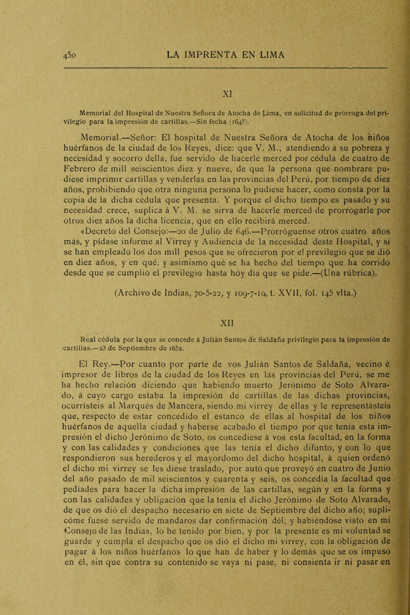 XI Memorial del Hospital de Nuestra Señora de Atocha de Lima, en solicitud de prórroga del pri- vilegio para la impresión de cartillas.—Sin fecha (1645). Memorial.—Señor: El hospital de Nuestra Señora de Atocha de los ñiños huérfanos de la ciudad de los Reyes, dice: que V. M., atendiendo á su pobreza y necesidad y socorro della, fue servido de hacerle merced por cédula de cuatro de Febrero de mili seiscientos diez y nueve, de que la persona que nombrare pu- diese imprimir cartillas y venderlas en las provincias del Perú, por tiempo de diez años, prohibiendo que otra ninguna persona lo pudiese hacer, como consta por la copia de la dicha cédula que presenta. Y porque el dicho tiempo es pasado y su necesidad crece, suplica á V. M. se sirva de hacerle merced de prorrogarle por otros diez años la dicha licencia, que en ello recibirá merced. «Decreto del Consejo:—20 de Julio de 646.—Prorróguense otros cuatro años más, y pídase informe al Virrey y Audiencia de la necesidad deste Hospital, y si se han empleado los dos mili pesos que se ofrecieron por el previlegio que se dió en diez años, y en qué. y asimismo qué se ha hecho del tiempo que ha corrido desde que se cumplió el previlegio hasta hoy día que se pide.—(Una rúbrica). (Archivo de Indias, 70-5-22, y 109-7-1Q, t. XVII, fol. 145 vita.) XII Real cédula por la que se concede á Julián Santos de Saldaña privilegio para la impresión de cartillas.—23 de Septiembre de i652. El Rey.—Por cuanto por parte de vos Julián Santos de Saldaña, vecino é impresor de libros de la ciudad de los Reyes en las provincias del Perú, se me ha hecho relación diciendo que habiendo muerto Jerónimo de Soto Alvara- do, á cuyo cargo estaba la impresión de cartillas de las dichas provincias, ocurristeis al .Marqués de Mancera, siendo mi virrey de ellas y le representásteis que, respecto de estar concedido el estanco de ellas al hospital de los niños huérfanos de aquella ciudad y haberse acabado el tiempo por que tenía esta im- presión el dicho Jerónimo de Soto, os concediese á vos esta facultad, en la forma y con las calidades y condiciones que las tenia el dicho difunto, y con lo que respondieron sus herederos y el mayordomo del dicho hospital, á quien ordenó el dicho mi virrey se les diese traslado, por auto que proveyó en cuatro de Junio del año pasado de mil seiscientos y cuarenta y seis, os concedía la facultad que pediades para hacerla dicha impresión de las cartillas, según y en la forma y con las calidades y obligación que la tenía el dicho Jerónimo de Soto Alvarado, de que os dió el despacho necesario en siete de Septiembre del dicho año; supli- cóme fuese servido de mandaros dar confirmación dél; y habiéndose visto en mi Consejo de las Indias, lo he tenido por bien, y por la presente es mi voluntad se guarde y cumpla el despacho que os dió el dicho mi virrey, con la obligación de pagar á los niños huérfanos lo que han de haber y lo demás que se os impuso en él, sin que contra su contenido se vaya ni pase, ni consienta ir ni pasar en