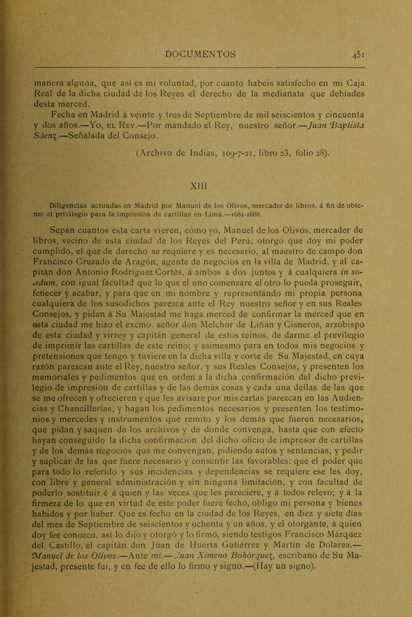 manera alguna, que así es mi voluntad,qior cuanto habéis satisfecho en mi Caja Real de la dicha ciudad de los Reyes el derecho de la medianata que debíades desta merced. Fecha en Madrid á veinte y tres de Septiembre de mil seiscientos y cincuenta y dos años.—Yo, el Rey.—f^or mandado el Rey, nuestro señor.—Juan ‘Baptisla Sden^.—Señalada del Consejo. (Archivo de Indias, 109-7-21, libro e3, folio 28). XIII Diligencias actuadas en Madrid por Manuel de los Olivos, mercader de libros, á fin de obte- ner el privilegio para la impresión de cartillas en Lima.—1681-1688. Sepan cuantos esta carta vieren, cómo yo, Manuel de los Olivos, mercader de libros, vecino de esta ciudad de los Reyes del Perú, otorgo que doy mi poder cumplido, el que de derecho se requiere y es necesario, al maestro de campo don Francisco Cruzado de Aragón, agente de negocios en la villa de Madrid, y al ca- pitán don Antonio Rodríguez Cortés, á ambos á dos juntos y á cualquiera m so- aduni^ con igual facultad que lo que el uno comenzare el otro lo pueda proseguir, fenecer y acabar, y para que en mi nombre y representando mi propia persona cualquiera de los susodichos parezca ante el Rey nuestro señor y en sus Reales Consejos, y pidan á Su Majestad me haga merced de confirmar la merced que en esta ciudad me hizo el excmo. señor don Melchor de Liñán y Cisneros, arzobispo de esta ciudad y virrey y capitán general de estos reinos, de darme el previlegio de imprimir las cartillas de este reino; y asimesmo para en todos mis negocios y pretensiones que tengo y tuviere en la dicha villa y corte de Su Majestad, en cuya razón parezcan ante el Rey, nuestro señor, y sus Reales Consejos, y presenten los memoriales y pedimentos que en orden á la dicha confirmación del dicho previ- legio de impresión de cartillas y de las demás cosas y cada una dellas de las que se me ofrecen y ofrecieren y que les avisare por mis cartas parezcan en las Audien- cias y Chancillerías, y hagan los pedimentos necesarios y presenten los testimo- nios y mercedes y instrumentos que remito y los demás que fueren necesarios, que pidan y saquen de los archivos y de donde convenga, hasta que con efecto hayan conseguido la dicha confirmación del dicho oficio de impresor de cartillas y de los demás negocios que me convengan, pidiendo autos y sentencias, y pedir y suplicar de las que fuere necesario y consentir las favorables: que el poder que para todo lo referido y sus incidencias y dependencias se requiere ese les doy, con libre y general administración y sin ninguna limitación, y con facultad de poderlo sostituir é á quien y las veces que les pareciere, y á todos relevo; y á la firmeza de lo que en virtud de este poder fuere fecho, obligo mi persona y bienes habidos y por haber. Que es fecho en la ciudad de los Reyes, en diez y siete días del mes de Septiembre de seiscientos y ochenta y un años, y el otorgante, á quien doy fee conozco, así lo dijo y otorgó y lo firmó, siendo testigos Francisco Márquez del Castillo, el capitán don Juan de Huerta Gutiérrez y Martín de Dolarea.— Manuel de los Olivos.—Ante mí.— Juan Xímeno Bohórquei, escribano de Su Ma- jestad, presente fui, y en fee de ello lo firmo y signo.—(Hay un signo).
