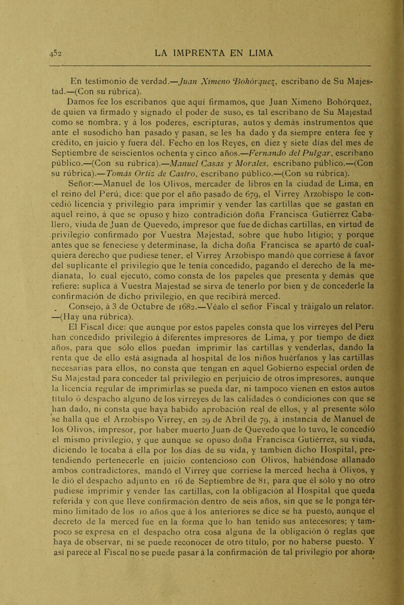 En testimonio de verdad.—Juan Ximeno HoJiórquci, escribano de Su Majes- tad.—(Con su rúbrica). Damos fee los escribanos que aquí firmamos, que Juan Ximeno Bohórquez, de quien va firmado y signado el poder de suso, es tal escribano de Su Majestad como se nombra, y á los poderes, escripturas, autos y demás instrumentos que ante el susodicho han pasado y pasan, se les ha dado y da siempre entera fee y crédito, en juicio y fuera dél. Fecho en los Reyes, en diez y siete días del mes de Septiembre de seiscientos ochenta y cinco años.—Fernando del Pulgar, escribano público.—(Con su rúbrica).—Manuel Casas y Morales, escribano público.—(Con su rúbrica).—Tomás Orliz de Castro, escribano público.—(Con su rúbrica). Señor:—Manuel de los Olivos, mercader de libros en la ciudad de Lima, en el reino del Perú, dice: que por el año pasado de 679, el Virrey Arzobispo le con- cedió licencia y privilegio para imprimir y vender las cartillas que se gastan en aquel reino, á que se opuso y hizo contradición doña Francisca Gutiérrez Caba- llero, viuda de Juan de Quevedo, impresor que fue de dichas cartillas, en virtud de privilegio confirmado por Vuestra Majestad, sobre que hubo litigio; y porque antes que se feneciese y determinase, la dicha doña Francisca se apartó de cual- quiera derecho que pudiese tener, el Virrey Arzobispo mandó que corriese á favor del suplicante el privilegio que le tenía concedido, pagando el derecho de la me- dianata, lo cual ejecutó, como consta de los papeles que presenta y demás que refiere: suplica á Vuestra Majestad se sirva de tenerlo por bien y de concederle la confirmación de dicho privilegio, en que recibirá merced. Consejo, á 3 de Octubre de 1682.—Véalo el señor Fiscal y tráigalo un relator. —(Hay una rúbrica). El Fiscal dice: que aunque por estos papeles consta que los virreyes del Perú han concedido privilegio á diferentes impresores de Lima, y por tiempo de diez años, para que sólo ellos puedan imprimir las cartillas y venderlas, dando la renta que de ello está asignada al hospital de los niños huérfanos y las cartillas necesarias para ellos, no consta que tengan en aquel Gobierno especial orden de Su Majestad para conceder tal privilegio en perjuicio de otros impresores, aunque la licencia regular de imprimirlas se pueda dar, ni tampoco vienen en estos autos título ó despacho alguno de los virreyes de las calidades ó condiciones con que se han dado, ni consta que haya habido aprobación real de ellos, y al presente sólo se halla que el Arzobispo Virrey, en 29 de Abril de 79, á instancia de Manuel de los Olivos, impresor, por haber muerto Juan-de Quevedo que lo tuvo, le concedió el mismo privilegio, y que aunque se opuso doña Francisca Gutiérrez, su viuda, diciendo le tocaba á ella por los días de su vida, y también dicho Hospital, pre- tendiendo pertenecerle en juicio contencioso con Olivos, habiéndose allanado ambos contradictores, mandó el Virrey que corriese la merced hecha á Olivos, y le dió el despacho adjunto en 16 de Septiembre de 81, para que él sólo y no otro pudiese imprimir y vender las cartillas, con la obligación al Hospital que queda referida y con que lleve confirmación dentro de seis años, sin que se le ponga tér- mino limitado de los 10 años que á los anteriores se dice se ha puesto, aunque el decreto de la merced fue en la forma que lo han tenido sus antecesores; y tam- poco se expresa en el despacho otra cosa alguna de la obligación ó reglas que haya de observar, ni se puede reconocer de otro titulo, por no haberse puesto. Y así parece al Fiscal no se puede pasar á la confirmación de tal privilegio por ahora»