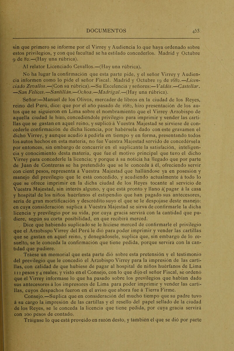 sin que primero se informe por el Virrey y Audiencia lo que haya ordenado sobre estos privilegios, y con qué facultad se ha estilado concederlos. Madrid y Octubre 9 de 82.—(Hay una rúbrica). Al relator Licenciado Cevallos.—(Hay una rúbrica). No ha lugar la confirmación que esta parte pide, y el señor Virrey y Audien- cia informen como lo pide el señor Fiscal. Madrid y Octubre 19 de 1682.—Licen- ciado Zevallos.—(Con su rúbrica).—Su Excelencia y señores:—Valdés.—Castellar. —San Felices.—Sanlilldn.—Ochoa.—Madrigal.—(Hay una rúbrica). Señor:—Manuel de los Olives, mercader de libros en la ciudad de los Reyes, reino del Perú, dice: que por el año pasado de 1682, hizo presentación de los au- tos que se siguieron en Lima sobre el nombramiento que el Virrey Arzobispo de aquella ciudad le hizo, concediéndole privilegio para imprimir y vender las carti- llas que se gastan en aquel reino, y su'plicó á Vuestra Majestad se sirviese de con- cederle confirmación de dicha licencia, por habérsela dado con este gravamen el dicho Virrey, y aunque acudió á pedirla en tiempo y en forma, presentando todos los autos hechos en esta materia, no fue Vuestra Majestad servido de concedérsela por entonces, sin embargo de concurrir en el suplicante la satisfación, inteligen- cia y conocimiento desta materia, que fue el motivo principal que tuvo el dicho Virrey para concederle la licencia; y porque á su noticia ha llegado que por parte de Juan de Contreras se ha pretendido que se le conceda á él, ofreciendo servir con cient pesos, representa á Vuestra Majestad que hallándose ya en posesión y manejo del previlegio que le está concedido, y acudiendo actualmente á todo lo que se ofrece imprimir en la dicha ciudad de los Reyes tocante al servicio de Vuestra Majestad, sin interés alguno, y que está pronto y llano á] pagar á la casa y hospital de los niños huérfanos el estipendio que han pagado sus antecesores, sería de gran mortificación y descrédito suyo el que se le despojase deste manejo: en cuya consideración suplica á Vuestra Majestad se sirva de confirmarle la dicha licencia y previlegio por su vida, por cuya gracia servirá con la cantidad que pu- diere, según su corta posibilidad, en que recibirá merced. Dice que habiendo suplicado se le hiciese merced de confirmarle el privilegio que el Arzobispo Virrey del Perú le dió para poder imprimir y vender las cartillas que se gastan en aquel reino, y denegádosele, suplica que, sin embargo de lo re- suelto, se le conceda la confirmación que tiene pedida, porque servirá con la can- tidad que pudiere. Tráese un memorial que esta parte dió sobre esta pretensión y el testimonio del previlegio que le concedió el Arzobispo Virrey para la impresión de las carti- llas, con calidad de que hubiese de pagar al hospital de niños huérfanos de Lima 112 pesos y 4 reales; y visto en el Consejo, con lo que dijo el señor Fiscal, se ordenó que el Virrey informase lo que ha pasado sobre los previlegios que habían dado sus antecesores á los impresores de Lima para poder imprimir y vender las carti- llas, cuyos despachos fueron en el aviso que ahora fue á Tierra Firme. Consejo.—Suplica que en consideración del mucho tiempo que su padre tuvo á su cargo la impresión de las cartillas y el resello del papel sellado de la ciudad de los Reyes, se le conceda la licencia que tiene pedida, por cuya gracia servirá con 200 pesos de contado. Tráigase lo que está proveído en razón desto, y también el que se dió por parte