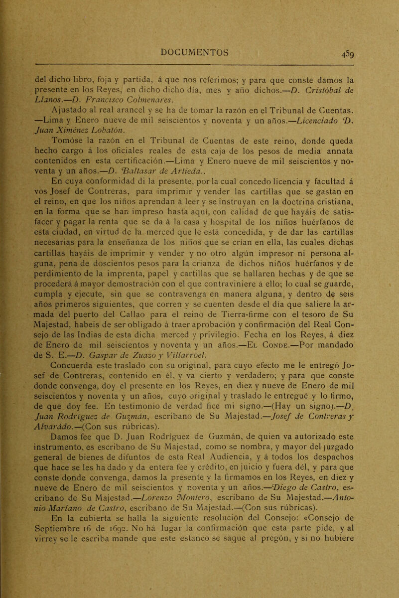 del dicho libro, foja y partida, á que nos referimos; y para que conste damos la presente en los Reyes, en dicho dicho día, mes y año dichos.—D. Cristóbal de Llanos.—D. Francisco Colmenares. Ajustado al real arancel y se ha de tomar la razón en el Tribunal de Cuentas. —Lima y Enero nueve de mil seiscientos y noventa y un años.—Licenciado ^D. Juan Ximénez Lobalón. Tomóse la razón en el Tribunal de Cuentas de este reino, donde queda hecho cargo á los oficiales reales de esta caja de los pesos de media annata contenidos en esta certificación.—Lima y Enero nueve de mil seiscientos y no- venta y un años.—D. Jiallasar de Artieda.. En cuya conformidad di la presente, por la cual concedo licencia y facultad á vos Josef de Contreras, para imprimir y vender las cartillas que se gastan en el reino, en que los niños aprendan á leer y se instruyan en la doctrina cristiana, en la forma que se han impreso hasta aquí, con calidad de que hayáis de satis- facer y pagar la renta que se da á la casa y hospital de los niños huérfanos de esta ciudad, en virtud de la merced que le está concedida, y de dar las cartillas necesarias para la enseñanza de los niños que se crían en ella, las cuales dichas cartillas hayáis de imprimir y vender y no otro algún impresor ni persona al- guna, pena de doscientos pesos para la crianza de dichos niños huérfanos y de perdimiento de la imprenta, papel y cartillas que se hallaren hechas y de que se procederá á mayor demostración con el que contraviniere á ello; lo cual se guarde, cumpla y ejecute, sin que se contravenga en manera alguna, y dentro de seis años primeros siguientes, que corren y se cuenten desde el día que saliere la ar- mada del puerto del Callao para el reino de Tierra-firme con el tesoro de Su Majestad, habéis de ser obligado á traer aprobación y confirmación del Real Con- sejo de las Indias de esta dicha merced y privilegio. Fecha en los Reyes, á diez de Enero de mil seiscientos y noventa y un años.—El Conde.—Por mandado de S. E.—D. Gaspar de Zuazo y Villarroel. Concuerda este traslado con su original, para cuyo efecto me le entregó Jo- sef de Contreras, contenido en él, y va cierto y verdadero; y para que conste donde convenga, doy el presente en los Reyes, en diez y nueve de Enero de mil seiscientos y noventa y un años, cuyo original y traslado le entregué y lo firmo, de que doy fee. En testimonio de verdad fice mi signo.—(Hay un signo;.—Z). Juan Rodríguez de Gu^mán, escribano de Su Majestad.—Josef de Contreras y Alvarádo.—(Con sus rúbricas). Damos fee que D. Juan Rodríguez de Guzmán, de quien va autorizado este instrumento, es escribano de Su Majestad, como se nombra, y mayor del juzgado general de bienes de difuntos de esta Real Audiencia, y á todos los despachos que hace se les ha dado y da entera fee y crédito, en juicio y fuera dél, y para que conste donde convenga, damos la presente y la firmamos en los Reyes, en diez y nueve de Enero de mil seiscientos y noventa y un años.—Diego de Castro., es- cribano de Su Majestad.—Lorenzo ‘Aíontero, escribano de Su Majestad.—Anto- nio Mariano de Castro, escribano de Su Majestad.—(Con sus rúbricas). En la cubierta se halla la siguiente resolución del Consejo: «Consejo de Septiembre 16 de 1692. No há lugar la confirmación que esta parte pide, y al virrey se le escriba mande que este estanco se saque al pregón, y si no hubiere
