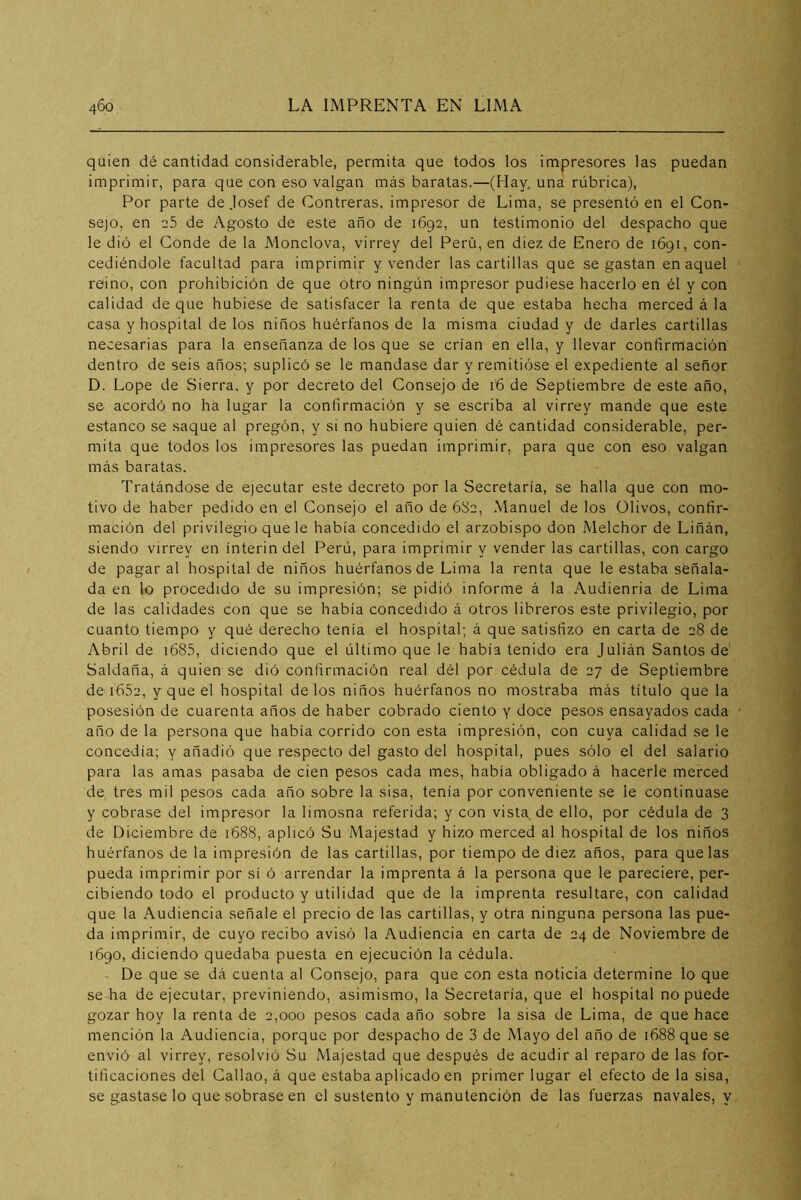 quien dé cantidad considerable, permita que todos los impresores las puedan imprimir, para que con eso valgan más baratas.—(Hay, una rúbrica), Por parte de Josef de Contreras, impresor de Lima, se presentó en el Con- sejo, en e5 de Agosto de este año de 1692, un testimonio del despacho que le dió el Conde de la Monclova, virrey del Perú, en diez de Enero de 1691, con- cediéndole facultad para imprimir y vender las cartillas que se gastan en aquel reino, con prohibición de que otro ningún impresor pudiese hacerlo en él y con calidad de que hubiese de satisfacer la renta de que estaba hecha merced á la casa y hospital de los niños huérfanos de la misma ciudad y de darles cartillas necesarias para la enseñanza de los que se crían en ella, y llevar confirmación dentro de seis años; suplicó se le mandase dar y remitióse el expediente al señor D. Lope de Sierra, y por decreto del Consejo de 16 de Septiembre de este año, se acordó no ha lugar la confirmación y se escriba al virrey mande que este estanco se saque al pregón, y si no hubiere quien dé cantidad considerable, per- mita que todos los impresores las puedan imprimir, para que con eso valgan más baratas. Tratándose de ejecutar este decreto por la Secretaría, se halla que con mo- tivo de haber pedido en el Consejo el año de 682, Manuel de los Olivos, confir- mación del privilegio que le había concedido el arzobispo don Melchor de Liñán, siendo virrey en ínterin del Perú, para imprimir y vender las cartillas, con cargo de pagar al hospital de niños huérfanos de Lima la renta que le estaba señala- da en lo procedido de su impresión; se pidió informe á la Audienria de Lima de las calidades con que se había concedido á otros libreros este privilegio, por cuanto tiempo y qué derecho tenía el hospital; á que satisfizo en carta de 28 de Abril de i685, diciendo que el último que le había tenido era Julián Santos de Saldaña, á quien se dió confirmación real dél por cédula de 27 de Septiembre de i652, y que el hospital délos niños huérfanos no mostraba más título que la posesión de cuarenta años de haber cobrado ciento y doce pesos ensayados cada año de la persona que había corrido con esta impresión, con cuya calidad se le concedía; y añadió que respecto del gasto del hospital, pues sólo el del salario para las amas pasaba de cien pesos cada mes, había obligado á hacerle merced de tres mil pesos cada año sobre la sisa, tenía por conveniente se le continuase y cobrase del impresor la limosna referida; y con vista de ello, por cédula de 3 de Diciembre de 1688, aplicó Su Majestad y hizo merced al hospital de los niños huérfanos de la impresión de las cartillas, por tiempo de diez años, para que las pueda imprimir por si ó arrendar la imprenta á la persona que le pareciere, per- cibiendo todo el producto y utilidad que de la imprenta resultare, con calidad que la Audiencia señale el precio de las cartillas, y otra ninguna persona las pue- da imprimir, de cuyo recibo avisó la Audiencia en carta de 24 de Noviembre de 1690, diciendo quedaba puesta en ejecución la cédula. - De que se dá cuenta al Consejo, para que con esta noticia determine lo que se ha de ejecutar, previniendo, asimismo, la Secretaría, que el hospital no puede gozar hoy la renta de 2,000 pesos cada año sobre la sisa de Lima, de que hace mención la Audiencia, porque por despacho de 3 de Mayo del año de 1688 que se envió al virrey, resolvió Su Majestad que después de acudir al reparo de las for- tificaciones del Callao, á que estaba aplicado en primer lugar el efecto de la sisa, se gastase lo que sobrase en el sustento y manutención de las fuerzas navales, y