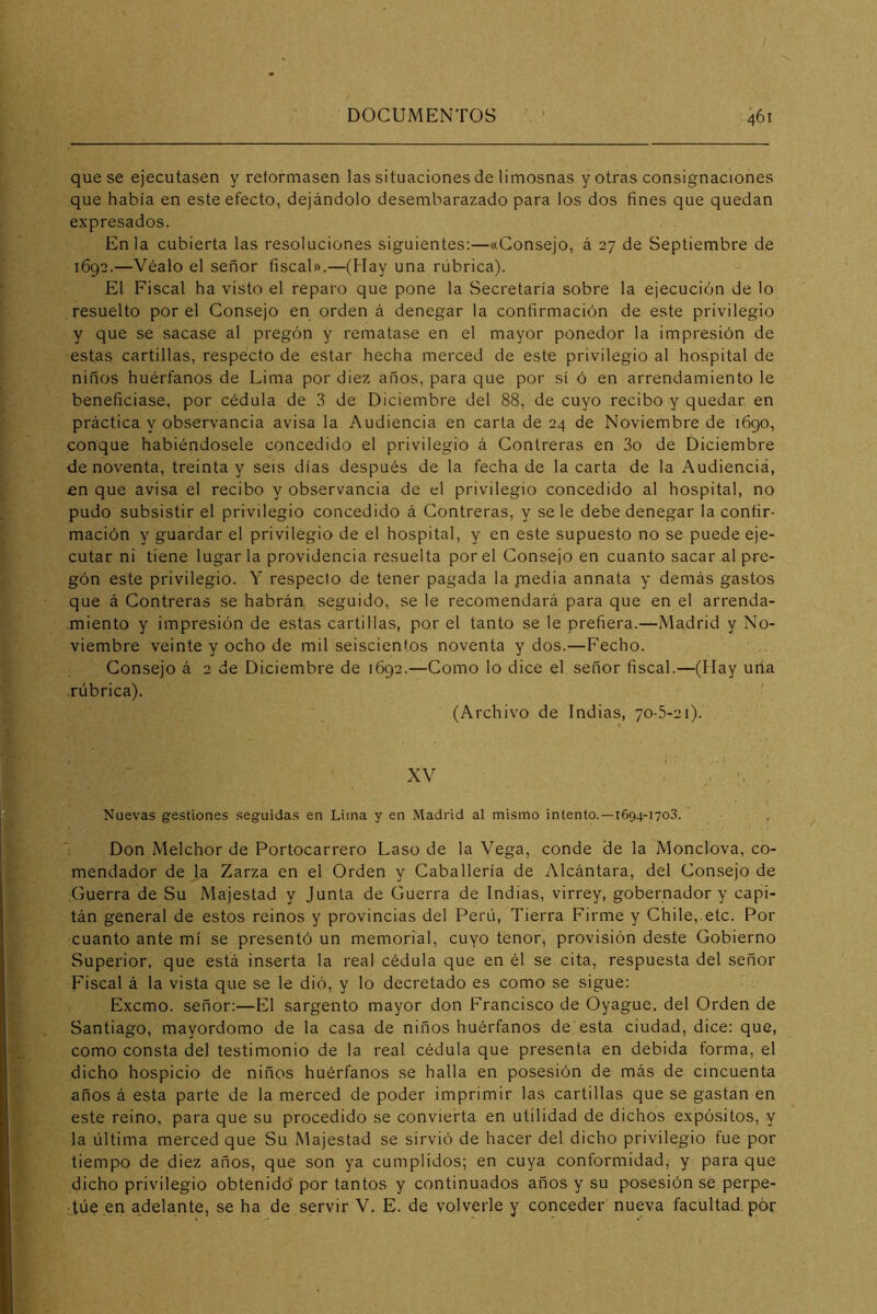 que se ejecutasen y reformasen las situaciones de limosnas y otras consignaciones que había en este efecto, dejándolo desembarazado para los dos fines que quedan expresados. En la cubierta las resoluciones siguientes:—«Consejo, á 27 de Septiembre de 1692.—Véalo el señor fiscal».—(Hay una rúbrica). El Fiscal ha visto el reparo que pone la Secretaría sobre la ejecución de lo resuelto por el Consejo en orden á denegar la confirmación de este privilegio y que se sacase al pregón y rematase en el mayor ponedor la impresión de estas cartillas, respecto de estar hecha merced de este privilegio al hospital de niños huérfanos de Lima por diez años, para que por sí ó en arrendamiento le beneficiase, por cédula de 3 de Diciembre del 88, de cuyo recibo y quedar en práctica y observancia avisa la Audiencia en carta de 24 de Noviembre de 1690, conque habiéndosele concedido el privilegio á Contreras en 3o de Diciembre de noventa, treinta y seis días después de la fecha de la carta de la Audiencia, £n que avisa el recibo y observancia de el privilegio concedido al hospital, no pudo subsistir el privilegio concedido á Contreras, y se le debe denegar la confir- mación y guardar el privilegio de el hospital, y en este supuesto no se puede eje- cutar ni tiene lugar la providencia resuelta por el Consejo en cuanto sacar al pre- gón este privilegio. Y respeclo de tener pagada la jnedia annata y demás gastos que á Contreras se habrán seguido, se le recomendará para que en el arrenda- miento y impresión de estas cartillas, por el tanto se le prefiera.—Madrid y No- viembre veinte y ocho de mil seiscientos noventa y dos.—Fecho. Consejo á 2 de Diciembre de 1692.—Como lo dice el señor fiscal.—(Hay uria rúbrica). (Archivo de Indias, 70-5-21). XV . •. , Nuevas gestiones seguidas en Lima y en Madrid al mismo intento.—1694-1703. , Don Melchor de Portocarrero Laso de la Vega, conde de la Monclova, co- mendador de la Zarza en el Orden y Caballería de Alcántara, del Consejo de Guerra de Su Majestad y Junta de Guerra de Indias, virrey, gobernador y capi- tán general de estos reinos y provincias del Perú, Tierra Firme y Chile, etc. Por cuanto ante mí se presentó un memorial, cuyo tenor, provisión deste Gobierno Superior, que está inserta la real cédula que en él se cita, respuesta del señor Fiscal á la vista que se le dió, y lo decretado es como se sigue: Excmo. señor:—Eli sargento mayor don Francisco de Oyague, del Orden de Santiago, mayordomo de la casa de niños huérfanos de esta ciudad, dice: que, como consta del testimonio de la real cédula que presenta en debida forma, el dicho hospicio de niños huérfanos se halla en posesión de más de cincuenta años á esta parte de la merced de poder imprimir las cartillas que se gastan en este reino, para que su procedido se convierta en utilidad de dichos expósitos, y la última merced que Su Majestad se sirvió de hacer del dicho privilegio fue por tiempo de diez años, que son ya cumplidos; en cuya conformidad, y para que dicho privilegio obtenidd por tantos y continuados años y su posesión se perpe- túe en adelante, se ha de servir V. E. de volverle y conceder nueva facultad, pór