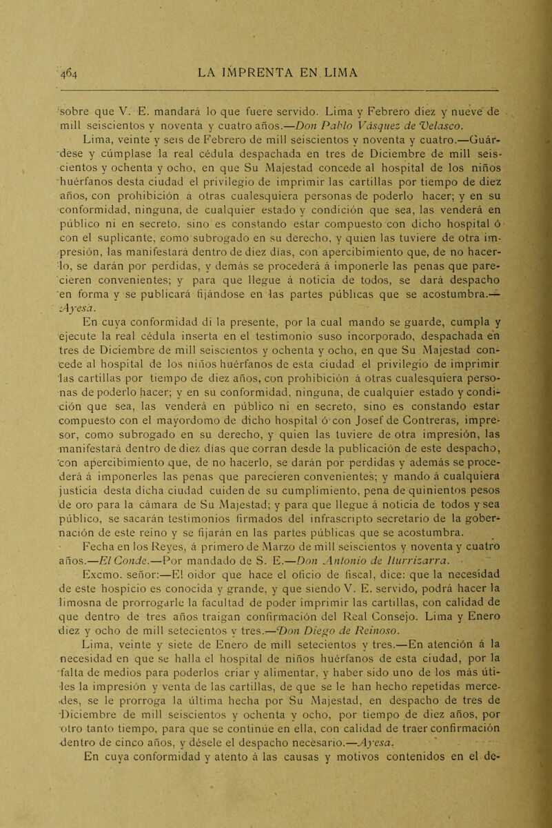 'sobre que V. E. mandará lo que fuere servido. Lima y Febrero diez y nueve de mili seiscientos y noventa y cuatro años.—Don Pablo Vásquez de Velasco. Lima, veinte y seis de Febrero de mili seiscientos y noventa y cuatro.—Guár- “dese y cúmplase la real cédula despachada en tres de Diciembre de mili seis- cientos y ochenta y ocho, en que Su Majestad concede al hospital de. los niños huérfanos desta ciudad el privilegio de imprimir las cartillas por tiempo de diez ■años, con prohibición á otras cualesquiera personas de poderlo hacer; y en su conformidad, ninguna, de cualquier estado y condición que sea, las venderá en público ni en secreto, sino es constando estar compuesto con dicho hospital ó con el suplicante, como subrogado en su derecho, y quien las tuviere de otra im- presión, las manifestará dentro de diez días, con apercibimiento que, de no hacer- lo, se darán por perdidas, y demás se procederá á imponerle las penas que pare- cieren convenientes; y para que llegue á noticia de todos, se dará despacho ’en forma y se publicará fijándose en las partes públicas que se acostumbra.-^ iAyesd. En cuya conformidad di la presente, por la cual mando se guarde, cumpla y ejecute la real cédula inserta en el testimonio suso incorporado, despachada en tres de Diciembre de mili seiscientos y ochenta y ocho, en que Su Majestad con- cede al hospital de los niños huérfanos de esta ciudad el privilegio de imprimir las cartillas por tiempo de diez años, con prohibición á otras cualesquiera perso- nas de poderlo hacer; y en su conformidad, ninguna, de cualquier estado y condi- ción que sea, las venderá en público ni en secreto, sino es constando estar compuesto con el mayordomo de dicho hospital ó'con Josef de Contreras, impre- sor, como subrogado en su derecho, y quien las tuviere de otra impresión, las manifestará dentro de diez días que corran desde la publicación de este despacho, 'con apercibimiento .que, de no hacerlo, se darán por perdidas y además se proce- derá á imponerles las penas que parecieren convenientes; y mando á cualquiera justicia desta dicha ciudad cuiden de su cumplimiento, pena de quinientos pesos de oro para la cámara de Su Majestad; y para que llegue á noticia de todos y sea público, se sacarán testimonios firmados del infrascripto secretario de la gober- nación de este reino y se fijarán en las partes públicas que se acostumbra. Fecha en los Reyes, á primero de Marzo de mili seiscientos y noventa y cuatro años.—El Conde.—Por mandado de S. E.—Don Anlonio de llurrizarra. Excmo. señor:—El oidor que hace el oficio de fiscal, dice: que la necesidad de este hospicio es conocida y grande, y que siendo V. E. servido, podrá hacer la limosna de prorrogarle la facultad de poder imprimir las cartillas, con calidad de que dentro dé tres años traigan confirmación del Real Consejo. Lima y Enero diez y ocho de mili setecientos y tres.—Don Diego de Reinoso. Lima, veinte y siete de Enero de mili setecientos y tres.—En atención á la necesidad en que se halla el hospital de niños huérfanos de esta ciudad, por la 'falta de medios para poderlos criar y alimentar, y haber sido uno de los más úti- les la impresión y venta de las cartillas, de que se le han hecho repetidas merce- .des, se le prorroga la última hecha por Su Majestad, en despacho de tres de •Diciembre de mili seiscientos y ochenta y ocho, por tiempo de diez años, por ■otro tanto tiempo, para que se continúe en ella, con calidad de traer confirmación dentro de cinco años, y désele el despacho necesario.—Ayesa. En cuya conformidad y atento á las causas y motivos contenidos en el de-