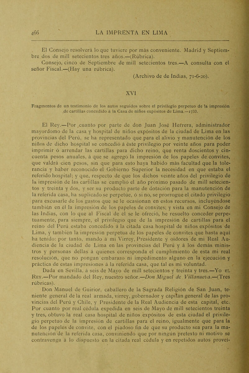 El Consejo resolverá loque tuviere por más conveniente. Madrid y Septiem- bre dos de mili setecientos tres años.—(Rúbrica). Consejo, cinco de Septiembre de mili setecientos tres.—A consulta con el señor Fiscal.—(Hay una rúbrica). (Archivo de de Indias, 71-6-eo). XVI Fiagrmentos de un testimonio de los autos seguidos sobre el privilegio perpetuo de la impresión de cartillas concedido á la Casa de niños expósitos de Lima.—1733. El Rey.—Por ,cuanto por parte de don Juan José Herrera, administrador mayordomo de la casa y hospital de niños expósitos de la ciudad de Lima en las provincias del Perú, se ha representado que para el alivio y manutención de los niños de dicho hospital se concedió á éste privilegio por veinte años para poder imprimir ó arrendar las cartillas para dicho reino, que renta doscientos y cin- cuenta pesos anuales, á que se agregó la impresión de los papeles de convites, que valdrá cien pesos, sin que para esto haya habido más facultad que la tole- rancia y haber reconocido el Gobierno Superior la necesidad en que estaba el referido hospital; y que, respecto de que los dichos veinte años del privilegio de la impresión de las carfillas se cumplió el año próximo pasado de mili setecien- tos y treinta y dos, y ser su producto parte de dotación para la manutención de la referida casa, ha suplicado se perpetúe, ó si no, se prorrogue el citado privilegio para excusarle de los gastos que se le ocasionan en estos recursos, incluyéndose también en él la impresión de los papeles de convites; y vista en mi Consejo de las Indias, con lo que al Fiscal de él se le ofreció, he resuelto conceder perpe- tuamente, para siempre, el privilegio que de la impresión de cartillas para el reino del Perú estaba concedido á la citada casa hospital de niños expósitos de Lima, y también la impresión perpetua de los papeles de convites que hasta aquí ha tenido; por tanto, mando á mi Virrey, Presidente y oidores de mi Real Au- diencia de la ciudad de Lima en las provincias del Perú y á los demás minis- tros y personas dellas á quienes corresponda el cumplimiento de esta mi real resolución, que no pongan embarazo ni impedimento alguno en la ejecución y práctica de estas impresiones á la referida casa, que tal es mi voluntad. Dada en Sevilla, á seis de Mayo de mili setecientos y treinta y tres.—Yo el Rey.—Por mandado del Rey, nuestro señor.—Don Miguel de Villanuezia.—(Tres rúbrica.s). Don Manuel de Guirior. caballero de la Sagrada Religión de San Juan, te- niente general de la real armada, virrey, gobernador y capitán general de las pro- vincias del Perú y Chile, y Presidente de la Real Audiencia de esta capital, etc. Por cuanto por real cédula expedida en seis de Mayo de mili setecientos treinta y tres, obtuvo la real casa hospital de niños expósitos de esta ciudad el privile- gio perpetuo de la impresión de cartillas para el reino, igualmente que para la de los papeles de convite, con el piadoso fin de que su producto sea para la ma- nutención de la referida casa, conviniendo que por ningún pretexto ni motivo se contravenga á lo dispuesto en la citada real cédula y en repetidos autos proveí-