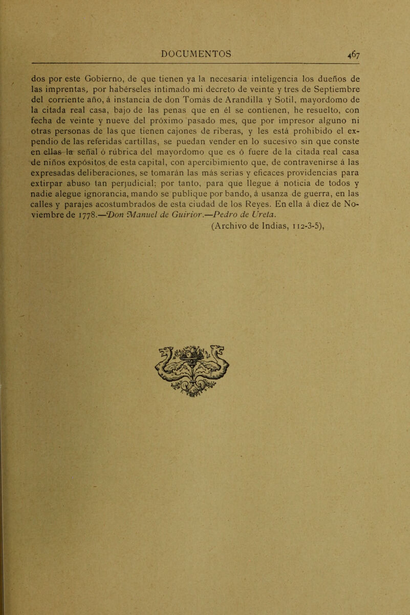 dos por este Gobierno, de que tienen ya la necesaria' inteligencia los dueños de las imprentas, por habérseles intimado mi decreto de veinte y tres de Septiembre del corriente año, á instancia de don Tomás de Arandilla y Sotil, mayordomo de la citada real casa, bajo de las penas que en él se contienen, he resuelto, con fecha de veinte y nueve del próximo pasado mes, que por impresor alguno ni otras personas de las que tienen cajones de riberas, y les está prohibido el ex- pendio de las referidas cartillas, se puedan vender en lo sucesivo sin que conste en ellas la señal ó rúbrica del mayordomo que es ó fuere de la citada real casa de niños expósitos de esta capital, con apercibimiento que, de contravenirse á las expresadas deliberaciones, se tomarán las más serias y eficaces providencias para extirpar abuso tan perjudicial; por tanto, para que llegue á noticia de todos y nadie alegue ignorancia, mando se publique por bando, á usanza de guerra, en las calles y parajes acostumbrados de esta ciudad de los Reyes. En ella á diez de No- viembre de 1778.—‘Don Wlaniiel de Guirior.—Pedro de Urela. (Archivo de Indias, 112-3-5),