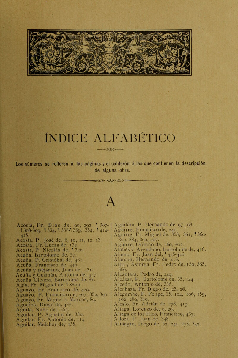 INDICE ALFABÉTICO Los números se refieren á las páginas y el calderón á las que contienen la descripción de alguna obra. -==>-»*>íSí<«eí-<=- A Acosta, Fr. Blas de, 90, 292, T Soy- 1 308-309, 1334, 1 338-1 339, 354, I414- 415. Acosta, P. José de, 6, 10, ii, 12, i3. Acosta, Fr. Lucas de. i32. Acosta, P. Nicolás de, 1 320. Acuña, Bartolomé de, 5y. Acuña, P. Cristóbal de, 4,31. Acuña, Francisco de, 446. Acuña y tíejarano, Juan de, 431. Acuña y Guzmán, Antonia de, 427. Acuña Olivera, Bartolomé de, 8¡. Agía, Fr. Miguel de, 1 88-91. Aguayo, Fr. Francisco de, 429. Aguayo, P. Francisco de, 297,3.32,390. Aguayo, P'r. Miguel ó Marcos, 89. Agüeros, Diego de, 487. Aguila, Ñuño del, 352. Aguilar, P. Agustín de, 33o. Aguilar. Fr. Antonio de, 114. Aguilar, Melchor de, i55. Aguilera, P. Hernando de, 97, 98. Aguirre, Francisco de, 241. Aguirre, Fr. Miguel de, 353, 36i, 1 369- 370, 384, 390, 407. Aguirre. Urduño de, 260, 261. AÍabésy Avendaño, Bartolomé de, 416. Alamo, Fr. Juan del, 1 425-426. Alarcón, Hernando de, 418. Alba y Astorga, Fr. Pedro de, i5o, 365, 366. Alcántara. Pedro de, 249. .Mcázar, P. Bartolomé de, 35, 144. Alcedo, Antonio de, 336. Alcobaza, Fr. Diego de, 28, 26. Alegambe, P. Felipe, 35, 104, io6, 159, 162, 289, 3io. Alesio, Fr. Adrián de, 278, 419. Aliaga, Lorenzo de, g, 29. Aliaga de los Ríos, Francisco, 487. Alloza, P. Juan de, 848. Almagro, Diego de, 52, 241, 278, 842.