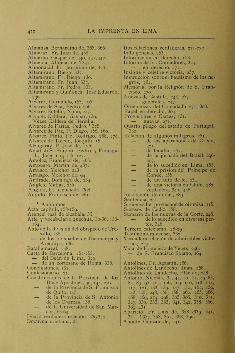 Almansa, Bernardino de, 365, 366. Almaraz, Fr. Juan de, 438. Almazán, Gaspar de, 440, 441,442. Almeida, Alfonso de, I341. Almonacid, Fr. Jerónimo de, 3a3. Altamirano, Diego, 33y. Altamirano, Fr. Diego, i3o. Altamirano, Fr. Juan, 33j. Altamirano, Fr. Pedro, 333. Altamirano y Quiñones, José Eduardo, 296. Alvarez, Hernando, i63, i65. Alvarez de Saa, Pedro, 266. Alvarez Botello, Ñuño, 267. Alvarez Caldera, Gaspar, i3g. Véase Caldera de Heredia. Alvarez de Farías, Pedro, ^ dyS. Alvarez de Paz, P. Diego, i56, 160. Alvarez Pinto, Fr. Rodrigo, 268, 278. Alvarez de Toledo, Joaquín, 16. Alzugaray, P. José de, 126. Amat diS. Filippo, Pedro, y Fumaga- lli, José, 119, 125, 127. Amolaz, Francisco de, 468. Ampuero, Martín de, 487. Amusco, Melchor, 248. Amusgo, Melchor de, 94. Andrade, Domingo de, 284. Angles, Matías, 235. Angulo, El licenciado, 3g8. Angulo, Francisco de. 261. 1 Anónimos: Acta capituli, 158-159. Arancel real de alcabala, 36. Arte y vocabulario quechua, 3o-36, i33- 184. Auto de la división del obispado de Tru- xillo, i36. — de los obispados de Guamanga y Arequipa, i36. Batalla naval, 248. Carta de Barcelona, 252-253. — del Deán de Lima, 820. — de un cortesano de Roma, 338. Conclusiones, 182. Confesionario, 21. Constituciones de la Provincia de los Doce Apóstoles, 99, 144, 276. — de la Provincia de S. Francisco de Quito, 145. — de la Provincia de S. Antonio de los Charcas, i38. — de la Universidad de San Mar- cos, 68-64. Diario verdadera relación, 339-840. Doctrina cristiana, 3. Dos relaciones verdaderas, 271-272. Indulgencias, 253. Información en derecho, i53. Informe de los Contadores, 824. — en derecho, 872. Insigne y célebre victoria, 287. Instrucción sobre el bautismo de los ne- gros, 264. Memorial por la Religión de S. Fran- cisco, 270. Nuevas de Castilla, 248, 287. — generales, 247. Ordenanzas del Consulado, 271, 3o3. Papel en derecho, 804. Provisiones y Cartas, i3i. — nuevas, 271. Quarto pliego del estado de Portugal, 33o. Relación de algunos milagros, 25i. — de las apariciones de Cristo, 421. — de batalla, 287. — de la jornada del Brasil, 296- 297. — de lo sucedido en Lima, i55. — de la prisión del Príncipe de Condé, i55. — de un auto de fe, 284. — de una victoria en Chile, 282. — verdadera, 840, 448. Resolución de dudas, 289. Sentencia, 281. Sígnense los provechos de oir misa, 115. Sucesos de Cádiz, 288. Sumario de las nuevas de la Corte, 246. — de lo sucedido en diversas par- tes, 848. Tercero catecismo, 28-29. Testimonium causee, 332. Verdadera relación de admirables victo- rias, 284. Vida de Francisco de Yepes, 246. — de S. Francisco Solano, 264. Antolínez, Fr. Agustín, 266. Antolínezde Landecho, Juan, 288. Antolínez de Landecho, Plácido, 288. Antonio, Nicolás, 35, 44, 5o, 5i, 89, 83, 84, 89, 95, 104, 106, 109, no, ii3, 114, 117, 121, i33, i3g, 147, j5o, i5a, i5g, 248, 245, 248, 256, 258, 262, 265, 266, 268, 269, 274, 298, 3o5, 3o6, 310, 3ii, 327, 33o, 333, 335, 841, 842, 358, 366, 369, 481. Aparicio, Fr. Luis de, 328,q339, 841, 35i, 1 357, 358, 36i, 368, 890. Aponte, Gonzalo de, 241.