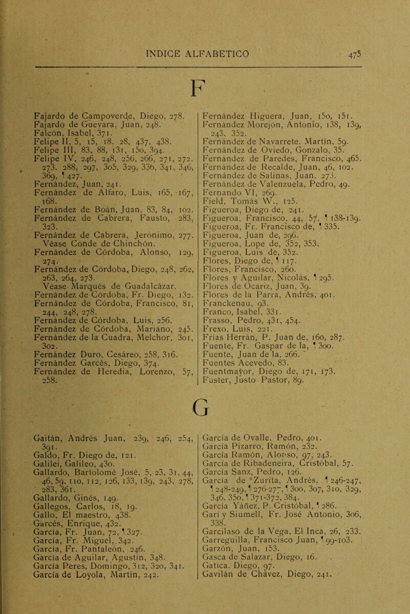 F Fajardo de Campoverd,e, Diego, 278. Fajardo de Guevara, Juan, 248. Falcón, Isabel, 371. Felipe II, 5, i5, 18. 28, 487, 438. Felipe 111, 83, 88, i3i, i5o, 894. Felipe IV, 246, 248, 256, 266, 271, 272, 273, 288, 297, 3o5, 329, 336, 341, 346, 369, 1 427. Fernández, Juan, 241. Fernández de Alfaro, Luis, i65, 167, 168. Fernández de Boán, Juan, 83, 84, 102. Fernández de Cabrera, Fausto, 283. 323. . Fernández de Cabrera, Jerónimo, 277. Véase Conde de Chinchón. Fernández de Córdoba, Alonso, 129, 274. Fernández de Córdoba, Diego, 248, 262, 263, 264, 273. Véase Marqués de Guadalcázar. Fernández de Córdoba, Fr. Diego, 182. Fernández de Córdoba, Francisco, 81, 244, 248, 278. Fernández de Córdoba, Luis, 256. Fernández de Córdoba, Mariano, 245. Fernández de la Cuadra, Melchor, 3oi, 3o2. Fernández Duro, Cesáreo, 258, 3i6. Fernández Garcés, Diego, 874. Fernández de Heredia, Lorenzo, 57, 258. Fernández Higuera, Juan, i5o, i5i. Fernández Morejón, Antonio, i38, 139, 243, 352. Fernández de Navarrete. Martín. 59. Fernández de Oviedo, Gonzalo, 35. Fernández de Paredes, Francisco, 465. Fernández de Recalde, Juan, 46, 102. Fernández de Salinas, Juan, 278. Fernández de Valenzuela, Pedro, 49. Fernando VI, 269. Field, Tomás \V., ic5. Figueroa, Diego de, 241. Figueroa, F’rancisco, 44, 57, ' i38-i39. Figueroa, Fr. Francisco de, 1 335. Figueroa, Juan de, 296. Figueroa, Lope de, 352, 353. Figueroa, Luis de, 352. Flores, Diego de, 1 117. Flores, Francisco, 260. Flores y Aguilar, Nicolás, 1295. Flores de Ocariz, Juan, 89. Flores de la Parra, Andrés, 401. Franckenau, 98. Franco, Isabel, 331. Frasso^ Pedro, 481, 484. Fre.\o, Luis, 221. Frías Herrán, P. Juan de, 160, 287. Fuente, Fr. Gaspar de la, ! 3oo. Fuente, Juan de la, 266. ' Fuentes Acevedo, 83. Fuentma^or, Diego de, 171, 178. Fuster, Justo Pastor, 89. Gaitán, Andrés Juan, 289, 246, 284, 391. Galdo, Fr. Diego de, 121. Galilei, Galileo, 480. Gallardo, Bartolomé José, 5, 23, 81,44, 46,59, lio, 112., 126, i33, 139, 243, 278, 283, 36i. Gallardo, Ginés, 149. Gallegos, Carlos, 18, 19. Gallo, El maestro, 488. Garcés, Enrique, 482. García, Fr. Juan, 72, 1 827. García, Fr. Miguel,.842. García, Fr. Pantaleón, 246. . García de Aguilar, Agustín, 848. García Peres, Domingo, 3i2, 820, 841. García de Loyola, Martín, 242. García de Ovalle, Pedro, 401. García Pizarro, Ramón, 282. García Ramón, Aloi'so, 97, 248. García de Ribadeneira, Cristóbal, 57. García Sanz, Pedro, 126. García de ‘Zurita, Andrés, 1246-247, 1 248-249,1 276-277,1 3oo, 307, 310, 329, 346, 35o,1371-372, 384. García Yáñez, P. Cristóbal, 1 286. ■ Garí V Siumell, Fr. José Antonio, 3o6, 338. Garcilaso de la Vega, El Inca, 26, 233. Garreguilla, Francisco Juan, 1 99-103. Garzón, Juan, i53. Gasea de Salazar, Diego, 16. Gatica. Diego, 97. Gavilán de Ghávez, Diego, 241.