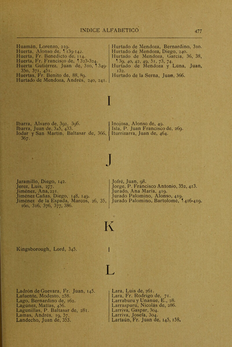 Huamán, Lorenzo, 2ig. Huerta, Alonso de, 1 139-142. Huerta, Fr. Benedicto de, 114. Huerta, Fr. Francisco de, 1 323-324. Huerta Gutiérrez, Juan de, 3io, 1 349- 35o, 371, 45I. Huertas, Fr. Benito de, 88,89. Hurtado de Mendoza, Andrés, 240, 241. Hurtado de Mendoza, Bernardino, 310. Hurtado de Mendoza, Diego, 240. Hurtado de Mendoza, García, 36, 38, 1 39, 40, 42, 49, 5i, 73, 74. Hurtado de Mendoza y Luna, Juan, i32. Hurtado de la Serna, Juan, 366. I Ibarra, Alvaro de, 392, 3g6. | Inojosa, Alonso de, 49. Ibarra, Juan de, 3a5, 433. Isla, P. Juan Francisco de, 269. lodar y San Martin. Baltasar de, 366, [ Iturrizarra, Juan de, 464. 367. I J Jaramillo, Diego, 142. Jerez, Luis, 277. Jiménez, Ana,221. Jiménez Cañas, Diego, 148, 149. Jiménez de la Espada, Marcos, 26, 35, 160, 3i6, 376, 377, 386. • K Kingsborough, Lord, 845. | L Jotré, Juan, 98. Jorge, P. Francisco Antonio, 352, 413. Jurado, Ana María, 419. Jurado Palomino, Alonso, 419. Jurado Palomino, Bartolomé, 1416-419. Ladrón de Guevara, Fr. Juan, 146. Lafuente, Modesto, 258. Lago, Bernardino de, 162. Lagúnez, Matías, 456. Lagunillas, P. Baltasar de, 281. Lamas, Andrés, 19, 57. Landecho, Juan de, 353. Lara, Luis de, 261. Lara, Fr. Rodrigo de, 71. Larraburu y Unanue, E., 28. Larrazpuru, Nicolás de, 286. Larriva, Gaspar, 804. Larriva, Josefa, 804. Lartaún, Fr. Juan de, 145, i58.