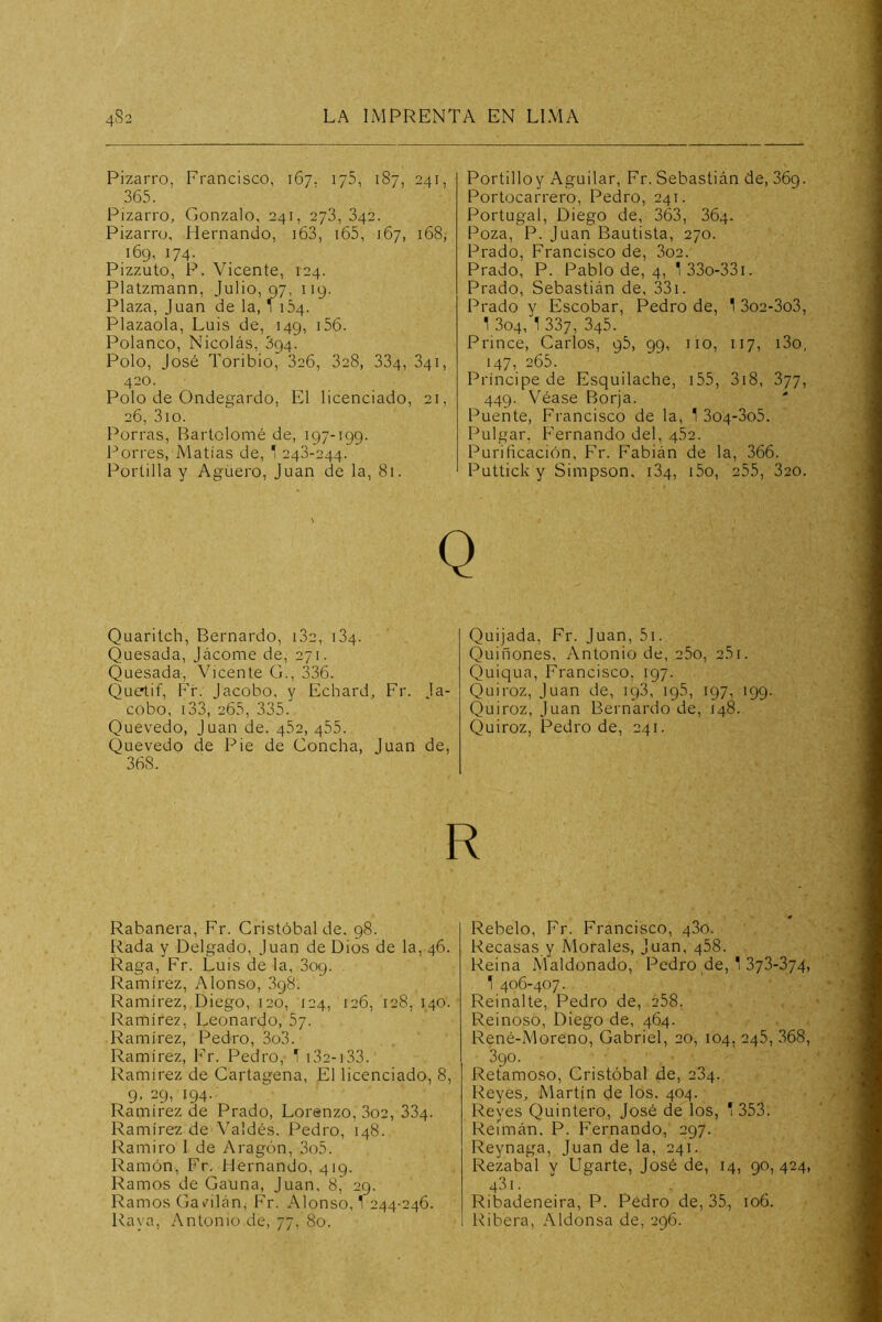 Pizarro, Francisco, 167. ijS, 187, 241, 365. Pizarro, Gonzalo, 241, 278, 842. Pizarro, Hernando, i63, i65, 167, 168, 169, 174. Pizzuto, P. Vicente, 124. Platzmann, Julio, 97, 119. Plaza, Juan de la, ^ 154. Plazaola, Luis de, 149, i56. Polanco, Nicolás, 894. Polo, José Toribio, 826, 828, 884, 841, 420. Polo de Ondegardo, El licenciado, 21, 26, 3io. Porras, Bartolomé de, 197-199. Forres, Matías de, 1 248-244. Portilla y Agüero, Juan de la, 81. Portilloy Aguilar, Fr. Sebastián de, 869. Portocarrero, Pedro, 241. Portugal, Diego de, 363, 864. Poza, P. Juan Bautista, 270. Prado, Francisco de, 802. Prado, P. Pablo de, 4, l33o-33i. Prado, Sebastián de, 33i. Prado y Escobar, Pedro de, 1 3o2-3o3, 1 804, 1 887, 845. Prince, Carlos, 95, 99, iio, 117, i3o, 147, 265. Príncipe de Esquiladle, i55, 3i8, 877, 449. Véase Borja. ■■ Puente, Francisco de la, 1 804-805. Pulgar, Fernando del, 452. Purificación, Fr. PMbián de la, 366. Puttick y Simpson, 184, i5o, 255, 820. Quaritch, Bernardo, 182, 184. Quesada, Jácome de, 271. Quesada, Vicente G., 336. Quetif, Fr. Jacobo, y Echard, Fr. la- cobo, i33, 265, 385. Quevedo, Juan de. 452, 455. Quevedo de Pie de Concha, Juan de. 368. Quijada, Fr. Juan, 5i. Quiñones, Antonio de, 25o, 2.51. Quiqua, Francisco, 197. Quiroz, Juan de, 198, 195, 197, 199. Quiroz, Juan Bernardo de, 148. Quiroz, Pedro de, 241. R Rabanera, Fr. Cristóbal de. 98. Rada y Delgado, Juan de Dios de la, 46. Raga, Fr. Luis de la, 809. Ramírez, Alonso, 898. Ramírez, Diego, 120, 124, 126, 128, 140. Ramírez, Leonardo, 57. Ramírez, Pedro, 3o3. Ramírez, Fr. Pedro, T i32-i33. Ramírez de Cartagena, El licenciado, 8, 9, 29, 194. Ramírez de Prado, Lorenzo, 802, 884. Ramírez de Valdés. Pedro, 148. Ramiro 1 de Aragón, 3o5. Ramón, Fr. Hernando, 419. Ramos de Gauna, Juan, 8, 29. Ramos Gav^ilán; Fr. Alonso, 1 244-246. Rava, Antonio de, 77, 80. Rebelo, Fr. Francisco, 480. Recasas y Morales, Juan, 488. Reina Maldonado, Pedro de, ' 873-874, 1 406-407. Reinalte, Pedro de, 288. Reinoso, Diego de, 464. René-Moreno, Gabriel, 20, 104, 248, 868, 890. Retamoso, Cristóbal de, 284. Reyes, Martín de los. 404. Reyes Quintero, José de los, ' 353. Reímán. P. Fernando, 297. Reynaga, Juan de la, 241. Rezabal y Ugarte, José de, 14, 90, 424, 481. Ribadeneira, P. Pedro de, 35, 106. Ribera, Aldonsa de, 296.