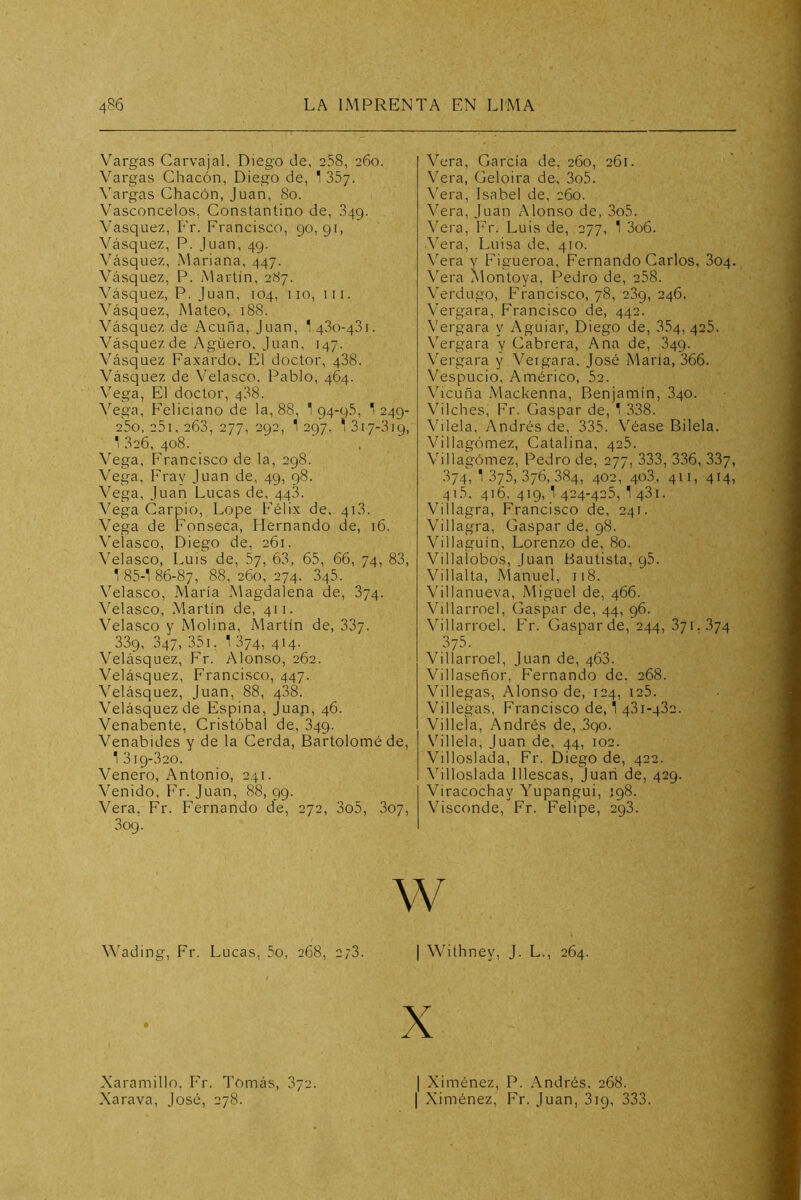 Vargas Carvajal. Diego de, 238, 260. Vargas Chacón, Diego de, 1 SSy. Vargas Chacón, Juan, 80. Vasconcelos, Constantino de, .349. Vasquez, Fr. Francisco, 90,91, Vásquez, P. Juan, 49. Vásquez, Mariana, 447. Vásquez, P. Martin, 287. Vásquez, P. Juan, 104, 110, iii. \ásquez, Mateo, 188. Vásquez de Acuña, Juan, 1 qSo-qSi. Vásquez de Agüero. Juan, 147. Vásquez Faxardo. El doctor, 488. Vásquez de Velasco, Pablo, 464. Vega, El doctor, 488. Vega, Feliciano de la, 88, 1 94-95, 1 249- 25o, 25i, 268, 277, 292, 1 297, ^ 817-819, 1 826, 408. Vega, Francisco de la, 298. Vega, lray Juan de, 49, 98. Vega, Juan Lucas de, 448. Vega Carpió, Lope Félix de, 418. Vega de Fonseca, hiernando de, 16. Veiasco, Diego de, 261. Velasco, I.uis de, 57, 68, 65, 66, 74, 83, T 85-1 86-87, 88, 260, 274. 845. Velasco, María Magdalena de, 874. Velasco, Martín de, 411. Velasco y Molina, Martín de, 887. 889, 847, 351, 1 874, 414. Velásquez, Fr. Alonso, 262. Velásquez, Francisco, 447. Velásquez, Juan, 88, 488. Velásquez de Espina, Juap, 46. Venabente, Cristóbal de, 849. Venabides y de la Cerda, Bartolomé de, 1 819-820. Venero, Antonio, 241. Venido, F'^r. Juan, 88, 99. Vera. Fr. Fernando de, 272, 3o5, 807, 809. Wading, Fr. Lucas, 5o, 268, 278. Vera, García de. 260, 261. Vera, Geloira de-, 3o5. \^era, Isabel de, 260. Vera, Juan Alonso de, 3o5. Vera, Fr. Luis de, 277, 1 3o6. .^’era, Luisa de, 410. \'era y Figueroa, Fernando Carlos, 804. \era Montoya, Pedro de, 258. \'erdugo, Francisco, 78, 289, 246. Vergara, Francisco de, 442. Vergara y Aguiar, Diego de, 884, 425. \'ergara y Cabrera, Ana de, 849. Vergara y Vergara, José Mana, 366. Vespucio, Américo, 52. \hcuña Mackenna, Benjamín, 840. Vilches, Fr. Gaspar de, 1 338. Vilela, Andrés de, 335. Véase Bilela. Villagómez, Catalina, 425. Villagómez, Pedro de, 277, 333, 336, 887, 874,1875,376,884, 402, 408, 411, 414, 41.5. 416.419,1424-425,1481. Villagra, Francisco de, 241. Villagra, Gaspar de, 98. Villaguín, Lorenzo de, 80. Villalobos, Juan Bautista, 95. Villalta, Manuel, 118. Villanueva, Miguel de, 466. \hllarroel, Gaspar de, 44, 96. Villari-oel. Fr. Gaspar de, 244, 871. .874 375. Villan'oel, Juan de, 468. Villaseñor, Fernando de. 268. Villegas, Alonso de, 124, i25. Villegas, Francisco de, 1 481-482. Villeía, Andrés de, 890. Villela, Juan de, 44, 102. Villoslada, Fr. Diego de, 422. Villoslada lllescas, Juan de, 429. Viracochay Yupangui, í98. Visconde, Fr. Felipe, 298. w I Withney, J. L., 264. X I Ximénez, P. Andrés. 268. I Ximénez, ír. Juan, 819, 333. Xaramillo. Fr. Tomás, 872. Xarava, José, 278.