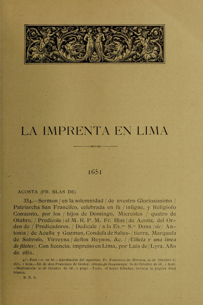 I LA IMPRENTA EN LIMA i65i ACOSTA (FR. BLAS DE) 334.—Sermón / en la solemnidad / de nvestro Gloriosissimo / Patriarcha San Francifco, celebrada en fu /infig-ne, y Religiofo Conuento, por los / hijos de Domingo, Miércoles / quatro de Otubre. / Predicóle / el M, R. P. M. Fr. Blas / de Acoita, del Or- den de / Predicadores. / Dedícale / a la Ex.'“ S.™ Dona (sic) An- tonia/de Acuña y Guzman, Condefade Salua-/tierra. Marqueta de Sobrofo, Virreyna / deftos Reynos, &c. / f'C’i/ze/a y una linea de filetes). Con licencia; impreísoen Lima,.por Luis de/Lyra. Año de i65i. 4.‘—Port.—V. en bl.—Aprobación del agustino Fr. Francisco de; Herrera, 22 de Octubre d : i65i, I hoja.—Id. de don Francisco de Godoy, obispo¿ie Guamanga; 3o de Octubre de id., 1 hoj?. —Dedicatoria; 20 de Octubre de id., 2 pág.s.—Xe.Kto, i8 hojas foliadas, inclusa la página fina,l blanca. B. N. S.