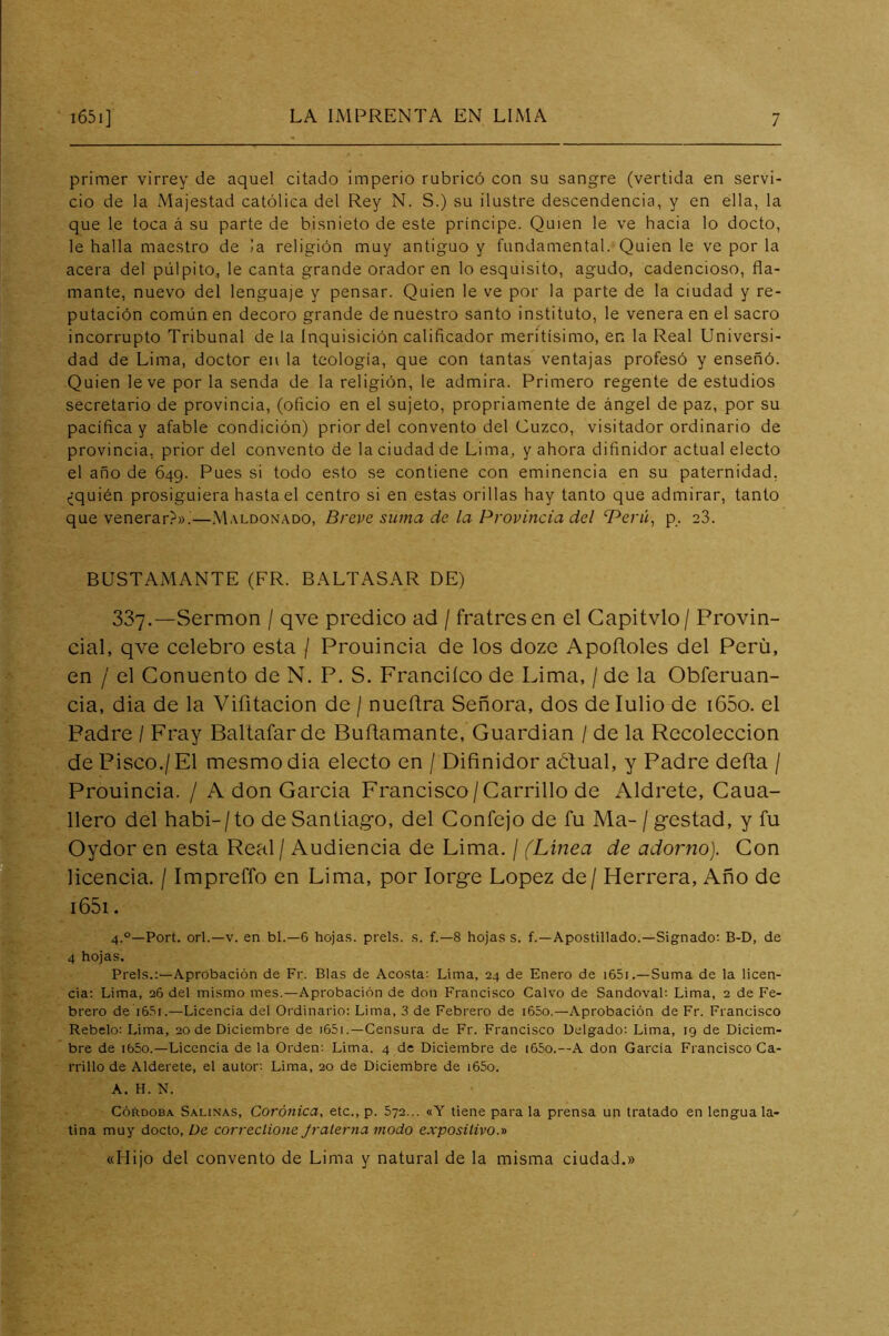 primer virrey de aquel citado imperio rubricó con su sangre (vertida en servi- cio de la Majestad católica del Rey N. S.) su ilustre descendencia, y en ella, la que le toca á su parte de bisnieto de este príncipe. Quien le ve hacia lo docto, le halla maestro de la religión muy antiguo y fundamental. Quien le ve por la acera del pulpito, le canta grande orador en lo esquisito, agudo, cadencioso, fla- mante, nuevo del lenguaje y pensar. Quien le ve por la parte de la ciudad y re- putación común en decoro grande de nuestro santo instituto, le venera en el sacro incorrupto Tribunal de la Inquisición calificador meritísimo, en la Real Universi- dad de Lima, doctor en la teología, que con tantas ventajas profesó y enseñó. Quien leve por la senda de la religión, le admira. Primero regente de estudios secretario de provincia, (oficio en el sujeto, propriamente de ángel de paz, por su pacífica y afable condición) prior del convento del Cuzco, visitador ordinario de provincia, prior del convento de la ciudad de Lima, y ahora difinidor actual electo el año de 649. Pues si todo esto se contiene con eminencia en su paternidad, ¿quién prosiguiera hasta el centro si en estas orillas hay tanto que admirar, tanto que venerar?».—Maldonado, Breve suma de. la Provincia del T^erá, p. 23. BUSTAMANTE (FR. BALTASAR DE) 337.—Sermón / qve predico ad / fratresen el Gapitvlo/ Provin- cial, qve celebro esta / Prouincia de los doze Apofloles del Perú, en / el Conuento de N. P. S. Francilco de Lima, / de la Obferuan- cia, dia de la Vifitacion de / nueítra Señora, dos de lulio de i65o. el Padre / Fray Baltafarde Buñamante, Guardian / de la Recolección de Pisco./ El mesmo dia electo en / Difinidor aólual, y Padre defia / Prouincia. / A don Garcia Francisco/Carrillo de Aldrete, Caua- llero del habi-/to de Santiago, del Confejo de fu Ma- /gestad, y fu Oydor en esta Real / Audiencia de Lima. / (Linea de adorno). Con licencia. / Impreffo en Lima, por lorge López de/ Herrera, Año de i65i. 4.°—Port. orí.—V. en bl.—6 hoja.s. prels. .s. f.—8 hojas s. f.—Apostillado.—Signado: B-D, de 4 hojas. Prels.:—Aprobación de Fr. Blas de Acosta: Lima, 24 de Enero de i65i.—Suma de la licen- cia: Lima, 26 del mismo mes.—Aprobación de don Francisco Calvo de Sandoval: Lima, 2 de Fe- brero de 16.S1.—Licencia del Ordinario: Lima, 3 de Febrero de i65o.—Aprobación de Fr. Francisco Rebelo: Lima, 20 de Diciembre de i65i .—Censura de Fr. Francisco Delgado: Lima, 19 de Diciem- bre de i65o.—Licencia de la Orden: Lima, 4 de Diciembre de i65o.—A don Garcia Francisco Ca- rrillo de Alderete, el autor; Lima, 20 de Diciembre de i65o. A. H. N. Córdoba Salinas, Coránica, etc., p. 572... «Y tiene para la prensa un tratado en lengua la- tina muy docto, üe correclione Jraterna modo expositivo.'d «Hijo del convento de Lima y natural de la misma ciudad.»