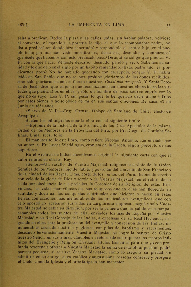 salía á predicar. Rodeó la plaza y las calles todas, sin hablar palabra, volvióse al convento, y llegando á la portería le dijo el que lo acompañaba: padre, no iba á predica? ¿en donde hizo el sermón? y respondióle el santo: hijo, en el pue- blo todo; ¿no nos han visto mortificados, descalzos, desnudos y compuestos? ¿parécele quehabemos con esto predicado poco? De aquí se colige que predica V. P. con lo que hace. Vérnosle descalzo, desnudo, pálido y seco. Sabemos su ca- lidad y lo que dejó en el siglo por un hábito remendado. ¿Esto, padre mío, es pre- dicarnos poco? No he hablado quedando con escrúpulo, porque V. P. habrá leído en San Pablo que no se nos prohíbe gloriarnos de los dones recibidos, sino sólo gloriarnos como si fueran nuestros. Cuasi non accepcris. Y Santa Tere- sa de Jesús dice que es justo que reconozcamos en nuestras almas todas las vir. tudes que planta Dios en ellas, y sólo un hombre de poco seso se engría con lo que no es suyo. Lea V. P. sin pesar lo que le he querido decir, alabe á Dios por estos bienes, y no se olvide de mí en sus santas oraciones. De casa, 23 de Junio de i652 años. «Siervo de V. P.—Fray Gaspar, Obispo de Santiago de Chile, electo de Arequipa.» Suelen los bibliógrafos citar la obra con el siguiente título: —Epítome de la historia de la Provincia de los Doze Apostóles de la misma Orden de los Menores en la Provincia del Piru, por Fr. Diego de Córdoba Sa- linas, Lima, i65i, folio. El manuscrito de este libro, como refiere Nicolás Antonio, fue enviado por su autor á Fr. Lucas Waddingus, cronista de la Orden, según precepto de sus superiores. En el Archivo de Indias encontramos original la siguiente carta con que el autor remitió su obra al Rey: «Señor.—Un vasallo de Vuestra .Majestad, religioso sacerdote de la Orden Seráfica de los Menores, hijo de hábito y guardián del convento de San Francisco de la ciudad de los Reyes, Lima, corte délos reinos del Perú, habiendo escrito con celo de la gloria de Dios y servicio de Vuestra Majestad, en el retiro de su celda por obediencia de sus prelados, la Coronica de su Religión de estas Pro- vincias, las vidas maravillosas de sus religiosos que en ellas han florecido en santidad y doctrina, las conquistas espirituales que hicieron y hacen en estas tierras con acciones más memorables de los predicadores evangélicos, que con celo apostólico acabaron sus vidas en tan gloriosa empresa, juzgué á sólo Vues- tra Majestad se debía su dirección, por ser la primera que ha salido en estampa, españoles todos los sujetos de ella, enviados los más de España por Vuestra Majestad y su Real Consejo de las Indias, á expensas de su Real Hacienda, eri- giendo en ellas para la predicación del evangelio y conversión de las Indias, in- numerables casas de doctrina y iglesias, con pilas de baptismo y sacramentos, deseando fervorosísimamente Vuestra Majestad se logre la sangre de Cristo nuestro Señor, en sus almas, dándoles en retorno de sus riquezas los tesoros infi- nitos del Evangelio y Religión Cristiana; títulos bastantes para que yo con pro- funda reverencia ofrezca á Vuestra Majestad la suma de esta obra; pues no podrá parecer pequeña, si se sirve Vuestra Majestad, como lo asegura su piedad, de admitirla en su abrigo, cuya católica y augustísima persona conserve y prospere el Cielo, como la Iglesia y el orbe fatigado han menester.