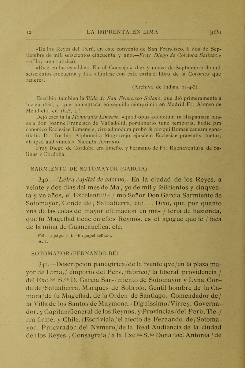 «De los Reyes del Perú, en este convento de San Francisco, á dos de Sep- tiembre de mili seiscientos cincuenta y uno.—Fray Diego de Córdoba Salinas.-» —(Hay una rúbrica). «Dice en las espaldas: En el Consejo á diez y nueve de Septiembre de mil seiscientos cincuenta y dos. «Júntese con esta carta el libro de la Coránica que refiere». (Archivo de Indias, 71-4-3). Escribió también la Vida de San Francisco Solano, que dió primeramente á luz en i63o, y que aumentada en seguida reimprimió en Madrid Fr. Alonso de Mendieta, en 1643, 4.. Dejó estrita la Monarquía Límense, «quod opus adductum in Hispaniam fuis- se a don Joanne Francisco de Valladolid, portionario tune temporis, hodie jam canónico Ecelesiae Limensis, viro admodum probo & pioqui Romae causam sanc- titatis D. Toribio Alphonsi a Mogrovejo, ejusdem Ecelesiae praesulis, tuetur, ab ipso audivimus.» Nicolás Antonio. Fray Diego de Córdoba era limeño, y hermano de Fr. Buenaventura de Sa- linas y Córdoba. SAR.MIENTO DE SOTOMAYOR (GARCIA) 340.—(Letra capital de adorno). En la ciudad de los Reyes, a veinte y dos dias del mes de Ma / yo de mil y feiícientos y cinqven- ta y vn años, el Excelentiffi- / mo Señor Don Garda Sarmiento de Sotomayor, Conde de / Saluatierra. etc ... Dixo, que por quanto vna de las cofas de mayor efUmacion en ma- / teria de hazienda, que fu Mageftad tiene en eños Reynos, es el abogue que fe / faca de la mina de Guancauelica, etc. Fol.—4 págs. s. f.—En papel sellado. A. I. SOTOMAYOR (FERNANDO DE) 341 .—Descripción panegirica/de la fvente qve/en la plaza ma- yor de Lima,/ e'mporio del Ferv,/fabrico/ la liberal providencia / del Exc.’^’o S.o'^ D. Garda Sar-/miento de Sotomayor y Lvna, Con- de de/Saluatierra, Marques de Sobroío, Gentil hombre de la Ca- mara/de fu Mageítad, de la Orden de Santiago, Comendador de/ la Villa de los Santos de Maymona./Dignissimo/Virrey, Governa- dor, y Capitan/General de los Reynos, y Provincias/del Perú, Tie-/ rra firme, y Chile. / Escriviala/el afecto de Fernando de/Sotoma- yor, Procvrador del Nvmero/dela Real Audiencia de la ciudad de / los Reyes. / Conságrala / a la Exc.-^ S.*^' Dona (sic) Antonia / de