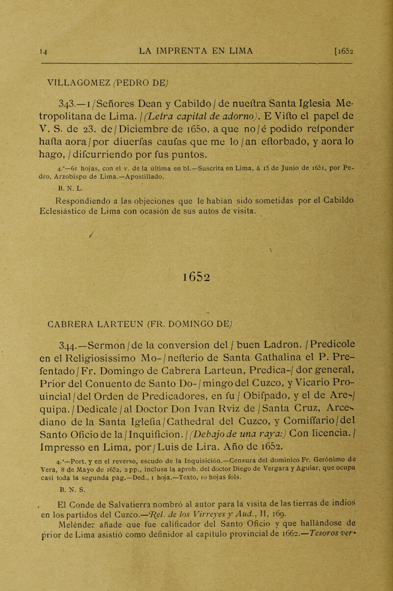 VILLAGOMEZ fPEDRO DE; 343.—I/Señores Dean y Cabildo / de nuertra Santa Iglesia Me- tropolitana de Lima. / (Letra capital de adorno). E Viíto el papel de V. S. de 23. de / Dieiembre de i65o. a que no/é podido reíponder harta aora/por diuerfas cautas que me lo /an ertorbado, y aora lo hago, / difcurriendo por fus puntos. 4.°—6r hojas, con el v. déla última en bl.—Suscrita en Lima, á i5 de Junio de i65i, por Pe- dro, Arzobispo de Lima.—Apostillado. B. N. L. Respondiendo a las objeciones que le habían sido sometidas por el Cabildo Eclesiástico de Lima con ocasión de sus autos de visita. i652 CABRERA LARTEUN (FR. DOMINGO DE; 344.—Sermón/de la conversión del / buen Ladrón. / Predicóle en el Religiosissimo Mo-/nerterio de Santa Gathalina el P. Pre- fentado/Fr. Domingo de Cabrera Larteun, Predica-/ dor general, Prior del Gonuento de Santo Do-/ mingo del Cuzco, y Vicario Pro- uincial/del Orden de Predicadores, en fu / Obifpado, y el de Are^/ quipa. / Dedicale /al Doctor Don Ivan Rviz de / Santa Cruz, Arce'- diano de la Santa Iglefia/Cathedral del Cuzco, y Comiffario/del Santo Oficio de la/Inquificion.//De¿>q;oc¿e una raya:) Con licencia. / Impresso en Lima, por/Luis de Lira. Año de i652. 4.*—Port. y en el reverso, escudo de la Inquisición.—Censura del dominico Fr. Gerónimo de Vera, 8 de Mayo de i652, 2pp., inclusa la aprob. del doctor Diego de Vergara y Aguiar, que ocupa casi toda la segunda pág.—Ded., i hoja.—Texto, 10 hojas fols. B. N. S. . El Conde de Salvatierra nombró al autor para la visita de las tierras de indios en los partidos del Cuzco.—de los Virreyes y And., II, i6g. Meléndez añade aue fue calificador del Santo Oficio y que hallándose de prior de Lima asistió como definidor al capítulo provincial de 1662.—Tesoros ver'