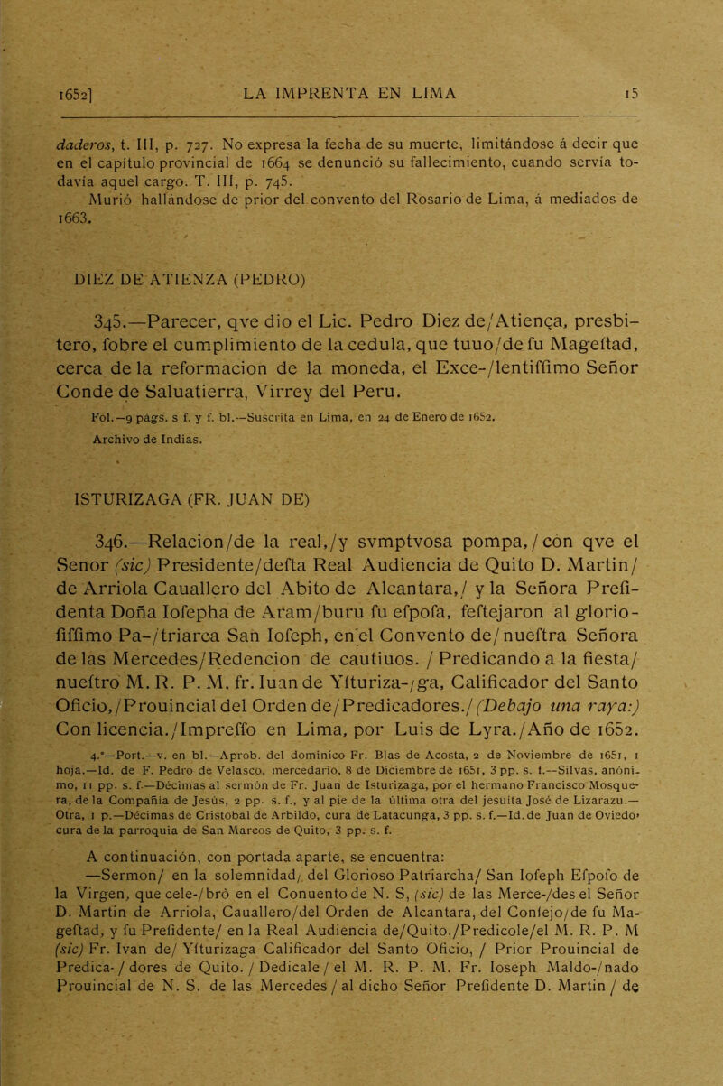 daderos, t. III, p. 727. No expresa la fecha de su muerte, limitándose á decir que en el capítulo provincial de 1664 se denunció su fallecimiento, cuando servía to- davía aquel cargo. T. III, p. 745. Murió hallándose de prior del convento del Rosario de Lima, á mediados de i663. DIEZ DE ATIENZA (PEDRO) 345.—Parecer, qve dio el Lie. Pedro Diez de/Atienga, presbí- tero, fobre el cumplimiento de la cédula, que tuuo/de fu Mageítad, cerca de la reformación de la moneda, el Exce-/lentiffimo Señor Conde de Saluatierra, Virrey del Perú. Fol.—9 págs. s f. y f. bl.—Suscrita en Lima, en 24 de Enero de i652. Archivo de Indias. ISTURIZAGA (FR. JUAN DE) 346.—Relacion/de la real,/y svmptvosa pompa,/con qve el Señor (sic) Presidente/defta Real Audiencia de Quito D. Martin/ de Arrióla Cauallero del Abito de Alcántara,/ y la Señora Prefi- denta Doña lofepha de Aram/buru fu efpofa, feftejaron al glorio- riffimo Pa-/triarca San lofeph, en el Convento de/nueftra Señora de las Mercedes/Redencion de cautiuos. / Predicando a la fiesta/ nueítro M. R. P. M. fr. luán de Yíturiza-/ga, Calificador del Santo Oficio,/Prouincial del Orden de/PredicadOres./fDe¿?q/o una ray'-a:) Con licencia./Impreffo en Lima, por Luis de Lyra./Año de i652. 4.”—Fort.—V. en bl.—Aprob. del dominico Fr. Blas de Acosta, 2 de Noviembre de i65r, t hoja.—Id. de F. Pedro de Velasco, mercedario, 8 de Diciembre de i65i, 3 pp. s. f.—Silvas, anóni- mo, 11 pp. s. f.—Décimas al sermón de Fr. Juan de Isturizaga, por el hermano Francisco Mosque- ra, déla Compañía de Jesús, 2 pp. s. f., y al pie de la última otra del jesuíta José de Lizarazu.— Otra, I p.—Décimas de Cristóbal de Arbildo, cura de Latacunga, 3 pp. s. f.—Id.de Juan de Oviedo> cura de la parroquia de San Marcos de Quito, 3 pp. s. f. A continuación, con portada aparte, se encuentra: —Sermón/ en la solemnidad/ del Glorioso Patriarcha/ San lofeph Efpofo de la Virgen, que cele-/bró en el Gonuentode N. S, {sic) de las Merce-/des el Señor D. Martin de Arrióla, Gauallero/del Orden de Alcántara, del Gonlejo/de fu Ma- geftad, y fu Prefidente/ en la Real Audiencia de/Quito./Predicole/el M. R. P. M (sic) Fr. Ivan de/ Yíturizaga Calificador del Santo Oficio, / Prior Prouincial de Predica-/ dores de Quito. / Dedicale / el M. R. P. M. Fr. loseph Maldo-/nado Prouincial de N. S. de las Mercedes / al dicho Señor Prefidente D. Martin / de