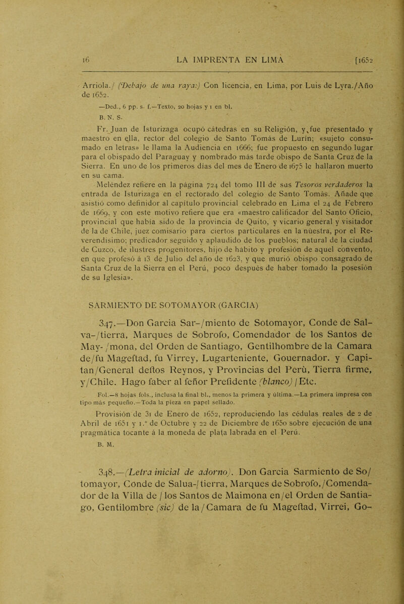 Arrióla./ (T>cbajo de una raya:) Con Ucencia, en Lima, por Luis de Lyra./Año de i652. —Ded., 6 pp. s- f.—Texto, 20 hojas y 1 en bl. B. N. S. Fr. Juan de Isturizaga ocupó cátedras en su Religión, y^fue presentado y maestro en ella, rector del colegio de Santo Tomás de Lurín; «sujeto consu- mado en letras» le llama la Audiencia en 1666; fue propuesto en segundo lugar para el obispado del Paraguay y nombrado más tarde obispo de Santa Cruz de la Sierra. En uno de los primeros días del mes de Enero de 1675 le hallaron muerto en su cama. Meléndez refiere en la página 724 del tomo III de sus Tesoros verdaderos la entrada de Isturizaga en el rectorado del colegio de Santo Tomás. Añade que asistió como definidor al capítulo provincial celebrado en Lima el 24 de Febrero de 1669, y con este motivo refiere que era «maestro calificador del Santo Oficio, provincial que había sido de la provincia de Quito, y vicario general y visitador de la de Chile, juez comisario para ciertos particulares en la nuestra, por el Re- verendísimo; predicador seguido y aplaudido de los pueblos; natural de la ciudad de Cuzco, de ilustres progenitores, hijo de hábito y profesión de aquel convento, en que profesó á i3 de Julio del año de 1623, y que murió obispo consagrado de Santa Cruz de la Sierra en el Perú, poco después de haber tomado la posesión de su Iglesia». SARMIENTO DE SOTOMAYOR (GARCIA) 347. —Don García Sar-/miento de Sotomayor, Conde de Sal- va-/tierra, Marques de Sobrofo, Comendador de los Santos de May- /mona, del Orden de Santiago, Gentilhombre de la Camara de/lu Mageftad, fu Virrey, Lugarteniente, Gouernador. y Capi- tan/General deftos Reynos, y Provincias del Perú, Tierra firme, y/Chile. Hago faber al feñor Prefidente (blanco) ¡ Etc. Fol.—8 hojas fols., inclusa la final bl., menos la primera y última.—La primera impresa con tipo más pequeño.—Toda la pieza en papel sellado. Provisión de 3i de Enero de i652, reproduciendo las cédulas reales de 2 de Abril de i65i y i.“ de Octubre y 22 de Diciembre de i65o sobre ejecución de una pragmática tocante á la moneda de plata labrada en el Perú. B. M. 348. —(Leira inicial de adorno). Don García Sarmiento de So/ tomayor. Conde de Salua-/tierra. Marques de Sobrofo,/Comenda- dor de la Villa de / los Santos de Maimona en/el Orden de Santia- go, Gentilombre (sic) de la/Camara de fu Mageftad, Virrei, Go-