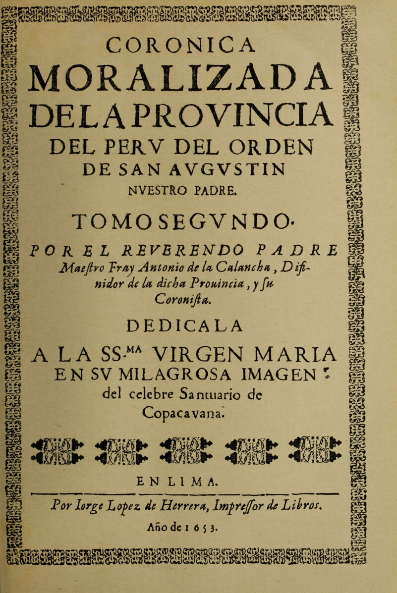 m i-9. 'Ú íV<í^ m -pXi pva fe pr/i «¿1^ pv) fe 'O ^Jt3 fe tüL^ eVíf CÍT^ íílO íiXÍW «4' CORONICA MORALIZADA DELA PROVINCIA DEL PERV DEL ORDEN DE SAN AVGVSTIN NVESTRO PADRE. TOMOSEGVNDO- PO K E L REVERENDO PADRE ^aefiro pray Antonio do U Cnlttnchn, D iji- nidor de la dicha Proaineia, y fa Coronijia. DEDICALA A LA SS“ VIRGEN MARIA EN SV MILAGROSA IMAGEN - del celebre Santuario de Copacavanal fe® Spi US:d 3 <yjR •ssx3 íjSs fX iJ: & <3. ss Q#jO cí;v^ p“Vj Cí'jJ * t'V 9 * EN LIMA. For lorge Lo^ez de HerreriHc, Im^rejfor de Libros, Año de I 6 $ 3« pTQ W> fe ÍSÍ; WjXI