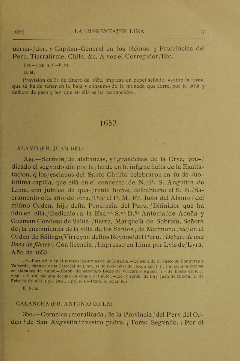 I uerna-/dor, y Capitan-Gencral en los Reinos, y Proy'uincias del Pera, Tierrafirme, Chile, &c. A vos ePCorregidor/Etc. Fol.—3 pp. s. f.-F. bl. B. M. Provisión de 3i de Enero de i652, impresa en papel sellado, «sobre la forma que se ha de tener en la baja, y consumo de la moneda que corre, por la falta y defecto de peso y ley que en ella se ha reconocido». iG53 ALAMO (FR. JUAN DEL) 349. —Sermon/de alabanzas, y/grandezas de la Crvz, pre-/ dicado el segvndo dia por la/tarde en la infigne fieíta de la Exalta- tacion, q los/esclauos del Santo Chrifto celebraron en fu de-/uo- tiffima capilla, que ella en el conuento de N./P. S. Auguftin de Lima, con jubileo de qua-/renta horas, dcfcubicrto el S. S./Sa- cramento efte año/de iGSe./Por el P. M. Fr. luán del Alamo / del mifmo Orden, hijo defta Prouincia del Perú, / Difinidor que ha íido en ella./Dedícalo / a la Exc.*’^ S.*^^ Antonia/de Acuña y Guzman Condesa de Salua-/tierra, Marquefa de Sobrofo, Señora de/la encomienda déla villa de los Santos /de Marmona (sic)Qn el Orden de Sátiago/Virreyna deftos Reynos/del Perú. (Debajo deuna linea de filetes:) Con licencia. /Impresso en Lima por Lvisde/Lyra. Año de i653. 4.®—Fort. orí. y en el reverso las armas de la Cofradía.—Censura de D. Vasco de Contreras y Valverde, chantre de la Catedral de Lima, 11 de Diciembre de i652, 2 pp. s- f., y al pie una décima en alabanza del autor.—Aprob. del canónigo Diego de Vergara y Aguiar, i.° de Enero de i653, 2 pp. s. f. y al pie una décima en elogio del autor.—Lie. y aprob. de fray Juan de Ribera, 25 de Feb'‘ero de i653, i p.- Ded., 2pp. s- f.—Te.xto, 10 hojas fols. B. N. S. I CALANCHA (FR. ANTONIO DE LA) 350. —Coronica / moralizada /de la Provincia /del Perv del Or- den /de San Avgvstin/nvestro padre. / Tomo Segvndo. / Por el