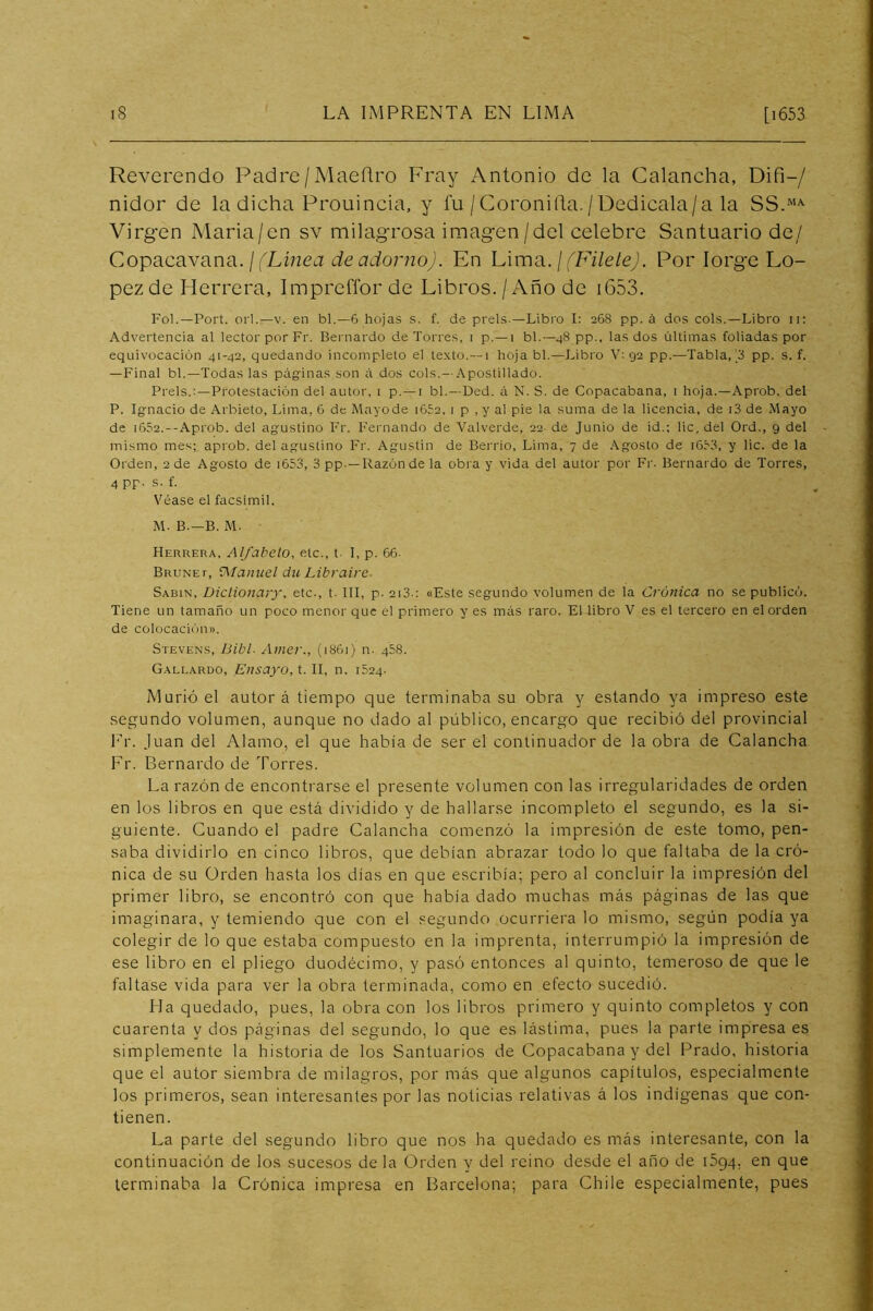 Reverendo Padre/Maeñro Fray Antonio de la Calancha, Difi-/ nidor de la dicha Prouincia, y fu / Coronilla. / Dedicala/a la Virgen Maria/en sv milagrosa imagen/del celebre Santuario de/ Copacavana. / (Xmea íie Uiionzoj. En LimB.. ¡ fFilete). Por Jorge Ló- pez de Jderrera, Impreffor de Libros. / Año de i653. Fol.—Fort, orí.—V. en bl.—6 hojas s. f. de prels —Libi'o I: 268 pp. á dos cois.—Libro 11: Advertencia al lector por Fr. Bernardo de Torres, i p.—i bl.—48 pp., las dos últimas foliadas por equivocación 41-42, quedando incompleto el texto.—1 hoja bl.—Libro V; 92 pp.—Tabla, pp. s. f. —Final bl.—Todas las págrinas son i\ dos cois.--Apostillado. Freís.:-Protestación del autor, i p. —i bl.—Ded. á N. S. de Copacabana, i hoja.—Aprob. del P. Ignacio de Arbieto, Lima, 6 de Mnyode i652, 1 p , y al pie la suma de la licencia, de i3 de Mayo de i652.—Aprob. del agustino Fr. Fernando de Valverde, 22 de Junio de id.; lie, del Ord., 9 del mismo mes; aprob. del agustino Fr. Agustin de Berrio, Lima, 7 de Agosto de i6r3, y lie. de la Orden, 2 de Agosto de i653, 3 pp.—Razón de la obra y vida del autor por Fi-. Bernardo de Torres, 4 pp. s. f. Véase el facsímil. M. B.—B. M. Herrera, Alfabeto, etc., t- I, p. 66. Bruñe r, ’Alanuel du Librairc- Sabin, Diclionary, etc-, t. III, p. 2i3.: «Este segundo volumen de la Crónica no se publicó. Tiene un tamaño un poco menor que el primero y es más raro. El libro V es el tercero en el orden de colocación». .Stevens, Bibl- Amer., (1861) n. 468. Gallardo, Ensay'o, t. II, n. 1624. Murió el autor á tiempo que terminaba su obra y estando ya impreso este segundo volumen, aunque no dado al público, encargo que recibió del provincial Er. Juan del Alamo, el que había de ser el continuador de la obra de Calancha Fr. Bernardo de Torres. La razón de encontrarse el presente volumen con las irregularidades de orden en los libros en que está dividido y de hallarse incompleto el segundo, es la si- guiente. Cuando el padre Calancha comenzó la impresión de este tomo, pen- saba dividirlo en cinco libros, que debían abrazar todo lo que faltaba de la cró- nica de su Orden hasta los días en que escribía; pero al concluir la impresión del primer libro, se encontró con que había dado muchas más páginas de las que imaginara, y temiendo que con el segundo ocurriera lo mismo, según podía ya colegir de lo que estaba compuesto en la imprenta, interrumpió la impresión de ese libro en el pliego duodécimo, y pasó entonces al quinto, temeroso de que le faltase vida para ver la obra terminada, como en efecto sucedió. Ha quedado, pues, la obra con los libros primero y quinto completos y con cuarenta y dos páginas del segundo, lo que es lástima, pues la parte impresa es simplemente la historia de los Santuarios de Copacabana y del Prado, historia que el autor siembra de milagros, por más que algunos capítulos, especialmente los primeros, sean interesantes por las noticias relativas á los indígenas que con- tienen. La parte del segundo libro que nos ha quedado es más interesante, con la continuación de los sucesos de la Orden y del reino desde el ano de iSgq, en que terminaba la Crónica impresa en Barcelona; para Chile especialmente, pues