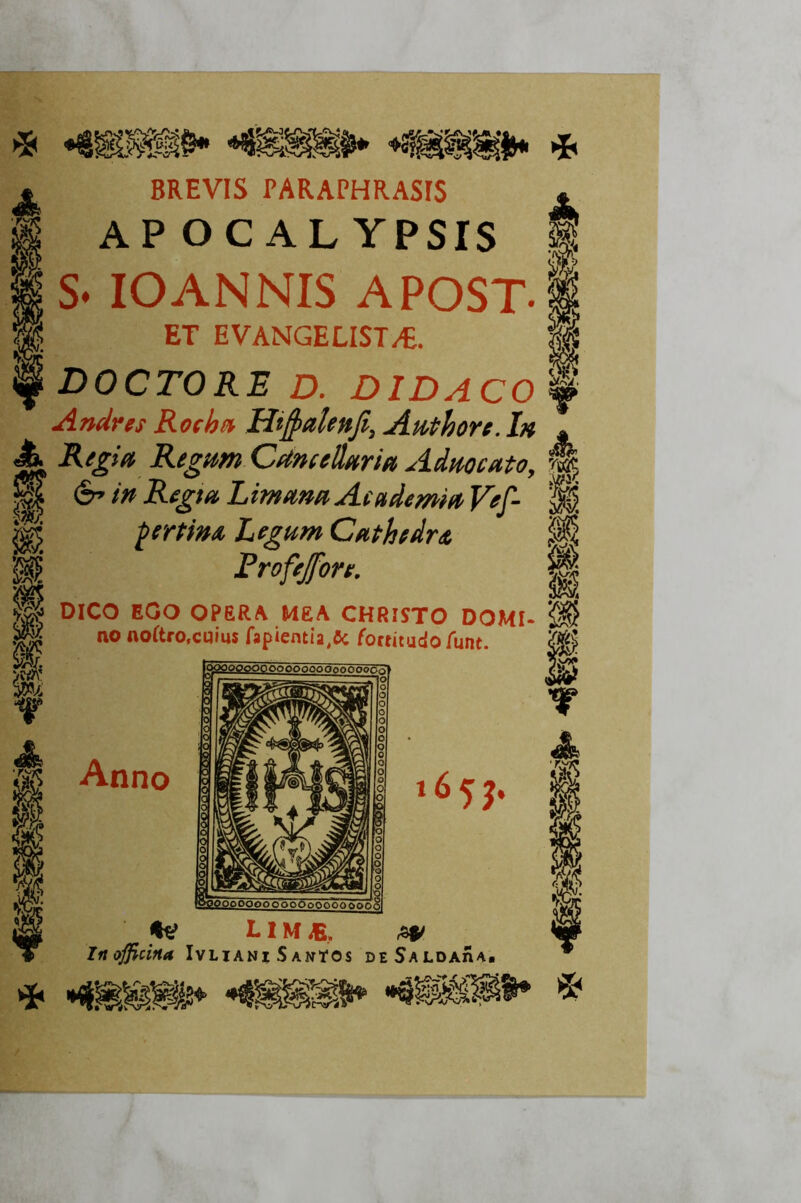 * m i BREVIS PARAPHRASIS AP OCAL YPSrS S* lOANNIS APOST. ET EVANGELIST/E. DOCTORE D. DIDACO Andrés Rocha Hij^etUnJi, Anthore. I» Regia Regam CetmeÜaria Admeato, é» in Regia Limana Academia Vef- pertim Legum Cathedra Frofejore. DieO EGO OPERA MEA CHRISTO DOMI- no noítro.cqius fapiemía^fic foctitado íunt. Atino 65?- ^ L IM ^ , In officina Ivliani Santos de SaldaíIa.